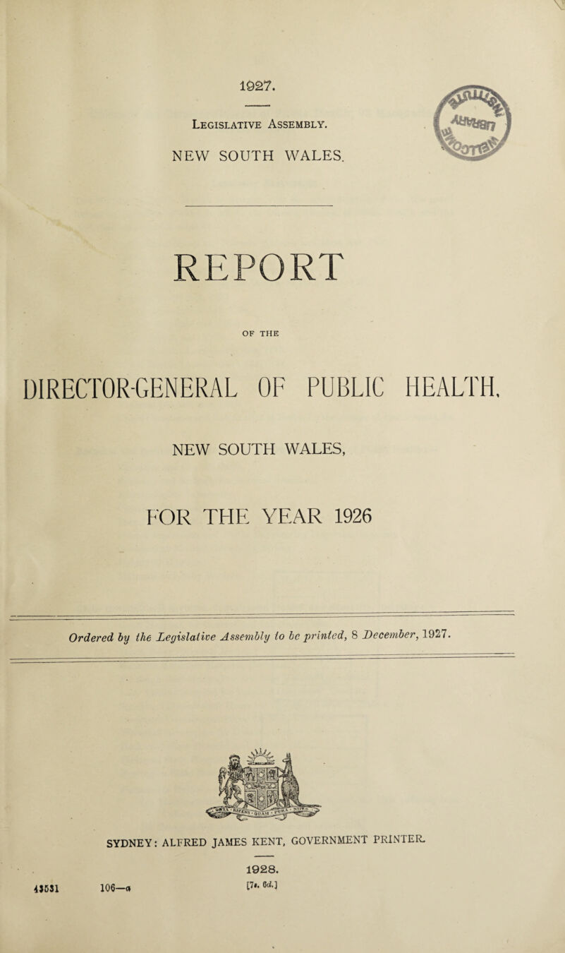 1927. Legislative Assembly. NEW SOUTH WALES. REPORT OF THE DIRECTOR-GENERAL OF PUBLIC HEALTH. NEW SOUTH WALES, FOR THE YEAR 1926 Ordered by the Legislative Assembly to be printed, 8 December, 1927. SYDNEY: ALFRED JAMES KENT, GOVERNMENT PRINTER. 4)531 106—<* 1928. [7*. 6c*.]