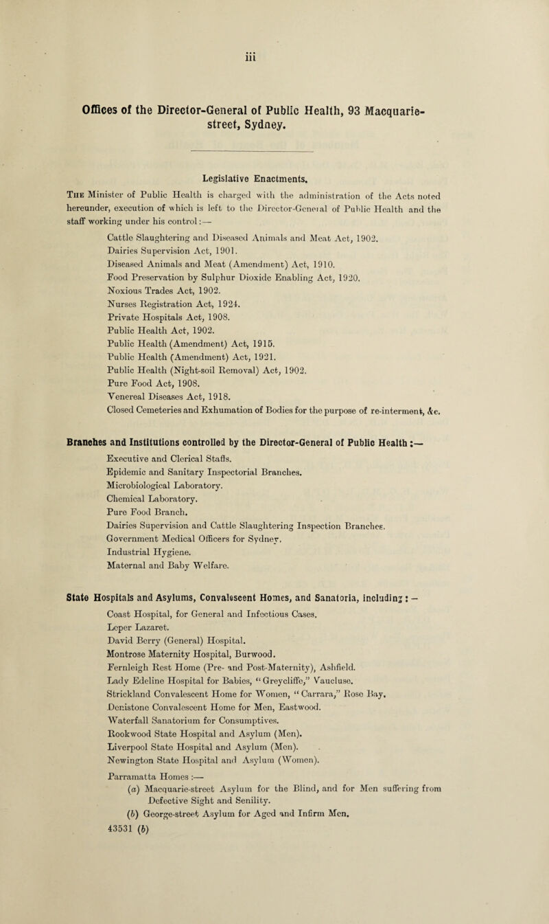 Offices of the Director-General of Public Health, 93 Macquarie- street, Sydney. Legislative Enactments. The Minister of Public Health is charged with the administration of the Acts noted hereunder, execution of which is left to the Director-Gcneial of Public Health and the staff working under his control : — Cattle Slaughtering and Diseased Animals and Meat Act, 1902. Dairies Supervision Act, 1901. Diseased Animals and Meat (Amendment) Act, 1910. Food Preservation by Sulphur Dioxide Enabling Act, 1920. Noxious Trades Act, 1902. Nurses Registration Act, 1924. Private Hospitals Act, 1908. Public Health Act, 1902. Public Health (Amendment) Act, 1915. Public Health (Amendment) Act, 1921. Public Health (Night-soil Removal) Act, 1902. Pure Food Act, 1908. Venereal Diseases Act, 1918. Closed Cemeteries and Exhumation of Bodies for the purpose of re-interment, &c. Branches and Institutions controlled by the Director-General of Public Health Executive and Clerical Staffs. Epidemic and Sanitary Inspectorial Branches. Microbiological Laboratory. Chemical Laboratory. Pure Food Branch. Dairies Supervision and Cattle Slaughtering Inspection Branches. Government Medical Officers for Sydney. Industrial Hygiene. Maternal and Baby Welfare. State Hospitals and Asylums, Convalescent Homes, and Sanatoria, including : - Coast Hospital, for General and Infectious Cases. Leper Lazaret. David Berry (General) Hospital. Montrose Maternity Hospital, Burwood. Fernleigh Rest Home (Pre- and Post-Maternity), Ashfield. Lady Edeline Hospital for Babies, “ Greycliffe,” Vaucluse. Strickland Convalescent Home for Women, “Carrara,” Rose Bay, Dcnistone Convalescent Home for Men, Eastwood. Waterfall Sanatorium for Consumptives. Rookwood State Hospital and Asylum (Men). Liverpool State Hospital and Asylum (Men). Newington State Hospital and Asylum (Women). Parramatta Homes :— (а) Macquarie-street Asylum for the Blind, and for Men suffering from Defective Sight and Senility. (б) George-street Asylum for Aged and Infirm Men. 43531 (b)