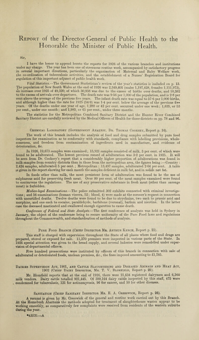 Report of the Director-General of Public Health to the Honorable the Minister of Public Health. Sir, I have the honor to append hereto the reports for 1926 of the various branches and institutions under my charge. The year has been one of strenuous routine work, accompanied by satisfactory progress in several important directions, particularly the organisation of Maternal and Baby Welfare work, the co-ordination of tuberculosis activities, and the establishment of a Nurses’ Registration Board for regulation of this important adjunct of public health work. Vital Statistics.—The Government Statistician’s review; of the year’s statistics is included on p. 13. The population of New South Wales at the end of 1926 was 2,349,401 (males 1,197,428, females 1,151,973), an increase over 1925 of 49,320, of which 30,938 was due to the excess of births over deaths, and 18,382 to the excess of arrivals over departures. The death rate was 9-56 per 1,000 of the population, and is 2-8 per cent above the average of the previous five years. The infant death rate was equal to 57-6 per 1,000 births, and although higher than the rate for 1925 (54’9) was 1*4 per cent, below the average of the previous five years. Of the deaths under one year of age, 1,288 or 42 per cent, occurred under one week; 1,635, or 53 per cent., under one month; and 1,985, or 65 per cent., under three months. The statistics for the Metropolitan Combined Sanitary District and the Hunter River Combined Sanitary District are carefully reviewed by the Medical Officers of Health for those districts on pp. 78 and 96. Chemical Laboratory (Government Analyst, Dr. Thomas Cooksey, Report p. 16). The work of this branch includes the analysis of food and drug samples submitted by pure food inspectors for examination as to conformity with standards, compliance with labelling provisions, whole¬ someness, and freedom from contamination of ingredients used in manufacture, and evidence of deterioration, &c. In 1926, 19,673 samples were examined; 15,921 samples consisted of milk, 3 per cent, of which were found to be adulterated. The lowest previous record of adulteration was 3-2 per cent, in 1925. It will be seen from Dr. Cooksey’s report that a considerably higher proportion of adulterations was found in milk samples from country districts than in those from the metropolitan area, the figures being :—Country : 2,424 samples, adulterated 5 per cent.; Metropolitan : 13,497 samples, adulterated 2-64 per cent. A table is given in the report showing for each month the samples deficient in milk fat, and in solids not fat. In foods other than milk, the most persistent form of adulteration was found to be the use of sulphurous acid for preserving fresh meat. Over 80 per cent, of the meat samples examined were found to contravene the regulations. The use of any preservative substance in fresh meat (other than sausage meat) is forbidden. Medico-legal Examinations.—The police submitted 302 exhibits connected with criminal investiga¬ tions ; and 56 examinations (human viscera, 52; blood, 4) were made at the coroner’s request in connection with uncertified deaths. Twelve deaths were found to be due to strychnine, two each to prussic acid and morphine, and one each to cocaine, paraldehyde, barbitone (veronal), barium and nicotine. In the latter case the deceased masticated and swallowed enough cigarettes to cause death. Conference of Federal and State Analysts.—The first conference of analysts was held in Sydney in January, the object of the conference being to secure uniformity of the Pure Food laws and regulations throughout the Commonwealth, and standardisation of methods of aualysis. Pure Food Branch (Chief Inspector Mr. Arthur Kench, Report p. 21). This staff is charged with supervision throughout the State of all places where food and drugs are prepared, stored or exposed for sale. 11,370 premises were inspected in various parts of the State. In 1926 special attention was given to the bread supply, and several bakeries were remodelled under super¬ vision of departmental officers. Five hundred prosecutions were instituted by officers of this branch in connection with sale of adulterated or deteriorated foods, unclean premises, &c., the fines imposed amounting to £1,785. Dairies Supervision Act, 1901, and Cattle Slaughtering and Diseased Animals and Meat Act, 1902 (Chief Dairy Inspector, Mr. T. V. Blomfield, Report p. 25). Mr. Blomfield reports that at the end of 1926, there were 21,634 registered dairymen and 6,360 milk vendors. Dairy cattle totalled 921,445. Of 399,164 dairy cattle inspected by this staff, 475 were . condemned for tuberculosis, 131 for actinomycosis, 96 for cancer, and 10 for other diseases. Sanitation (Ghief Sanitary Inspector Mr. E. A. Cresswick, Report p. 26). A resume is given by Mr. Cresswick of the general and routine work carried out by this Branch. At the Homebush Abattoirs the methods adopted for treatment of slaughterhouse wastes appear to be working smoothly, as comparatively few complaints were received from residents of the western suburbs during the year. *43531—A