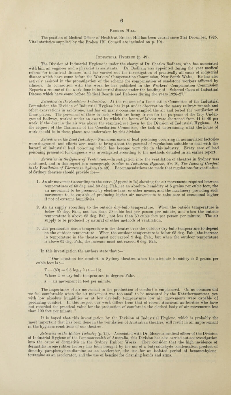 Broken Hill. The position of Medical Officer of Health at Broken Hill has been vacant since 31st December, 1925. Vital statistics supplied by the Broken Hill Council are included on p. 104. Industrial Hygiene (p. 49). The Division of Industrial Hygiene is under the charge of Dr. Charles Badham, who has associated with him an engineer and a physicist as assistants. Dr. Badham was appointed during the year medical referee for industrial diseases, and has carried out the investigation of practically all cases of industrial disease which have come before the Workers’ Compensation Commission, New South Wales. He has also actively assisted in the pronmlgation of the scheme for compensation of sandstone workers afflicted by silicosis. In connection with this work he has published in the Workers’ Compensation Commission Reports a resume of the work done in industrial disease under the heading of “ Selected Cases of Industrial Disease which have come before Medical Boards and Referees during the years 1926-27.” Activities in the Sandstone Industries.—At the request of a Conciliation Committee of the Industrial Commission the Division of Industrial Hygiene has kept under observation the many railway tunnels and other excavations in sandstone, and has on many occasions sampled the air and tested the ventilation of these places. The personnel of these tunnels, which are being driven for the purposes of the City Under¬ ground Railway, worked under an award by which the hours of labour were shortened from 44 to 40 per week, if the dust in the air was above the standard set down by the Division of Industrial Hygiene. At the request of the Chairman of the Conciliation Committee, the task of determining what the hours of work should be in these places was undertaken by this division. Activities in the Lead Industry.—Numerous cases of lead poisoning occurring in accumulator factories were diagnosed, and efforts were made to bring about the gazettal of regulations suitable to deal with the hazard of industrial lead poisoning which has become very rife in this industry. Every case of lead poisoning presented for diagnosis was investigated according to the methods detailed in an earlier report. Activities in the Sphere of Ventilation.—Investigation into the ventilation of theatres in Sydney was continued, and in this report is a monograph, Studies in Industrial Hygiene, No. 10, The Index of Comfort in the Ventilation of Theatres in Sydney (p. 49). Recommendations are made that regulations for ventilation of Sydney theatres should provide for— 1. An air movement according to the curve (Appendix la) showing the air movements required between temperatures of 60 deg. and 80 deg. Fah., at an absolute humidity of 5 grains per cubic foot, the air movement to be procured by electric fans, or other means, and the machinery providing such movement to be capable of producing higher air movements to take caie of occasional higher if not of extreme humidities. 2. An air supply according to the outside dry-bulb temperature. When the outside temperature is below 65 deg. Fah., not less than 20 cubic feet per person per minute, and when the outside temperature is above 65 deg. Fah., not less than 30 cubic feet per person per minute. The air supply to be produced by natural or other methods of ventilation. 3. The permissible rise in temperature in the theatre over the outdoor dry-bulb temperature to depend on the outdoor temperature. When the outdoor temperature is below 65 deg. Fah., the increase in temperature in the theatre must not exceed 9 deg. Fah., but when the outdoor temperature is above 65 deg. Fah., the increase must not exceed 6 deg. Fah. In this investigation the authors state that:— “ Our equation for comfort in Sydney theatres when the absolute humidity is 5 grains per cubic foot is :— T — (60) = 9-5 log10 2 (a — 15). Where T = dry-bulb temperature in degrees Fahr. a = air movement in feet per minute. The importance of air movement in the production of comfort is emphasised. On no occasion did we feel comfortable when the air movement was too small to be measured by the Katathermometer, yet with low absolute humidities or at low dry-bulb temperatures low air movements were capable of producing comfort. In this respect our work differs from that of recent American authorities who have not recorded the practical value for the production of comfort in the clothed body of air movements less than 100 feet per minute.” It is hoped that this investigation by the Division of Industrial Hygiene, which is probably the most important that has been done in the ventilation of Australian theatres, will result in an improvement in the hygienic conditions of our theatres. Activities in the Rubber Industry (p. 73).—Associated with Dr. Moore, a medical officer of the Division of Industrial Hygiene of the Commonwealth of Australia, this Division has also carried out an investigation into the cause of dermatitis in the Sydney Rubber Works. They consider that the high incidence of dermatitis in one rubber factory has been brought by the use of a butvraldehyde condensation product of dimethyl-paraphenylene-diamine as an accelerator, the use for an isolated period of hexamethylene¬ tetramine as an accelerator, and the use of benzine for cleansing hands and arms.