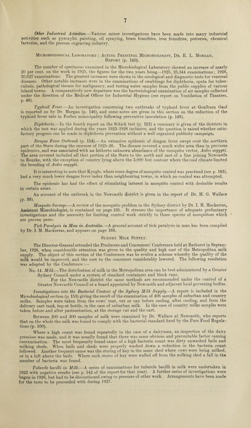 Other Industrial Activities.—Various minor investigations have been made into many industrial activities such as pyroxylin painting, oil spraying, brass foundries, iron foundries, potteries, chemical factories, and the process engraving industry. Microbiological Laboratory : Acting Principal Microbiologist, Dr. E. L. Morgan. Report (p. 140). The number of specimens examined in the Microbiological Laboratory showed an increase of nearly 20 per cent, on the work in 1925, the figures for the two years being—1925, 25,344 examinations; 1926, 30,627 examinations. The greatest increases were shown in the serological and diagnostic tests for venereal diseases. Other notable increases were in the examinations of swabbings for diphtheria, sputa for tuber¬ culosis, pathological tissues for malignancy, and testing water samples from the public supplies of various inland towns. A comparatively new departure was the bacteriological examination of air samples collected under the direction of the Medical Officer for Industrial Hygiene (see report on Ventilation of Theatres, p. 49). Typhoid Fever.—An investigation concerning two outbreaks of typhoid fever at Goulburn Gaol is reported on by Dr. Morgan (p. 146), and some notes are given in this section on the reduction of the typhoid fever rate in Forbes municipality following preventive inoculation (p. 149). Diphtheria.—In the fourth report on the Schick test (p. 152) a summary is given of the districts in which the test was applied during the years 1923-1926 inclusive, and the question is raised whether satis¬ factory progress can be made in diphtheria prevention without a well organised publicity campaign. Dengue Fever Outbreak (p. 154).--~An extensive epidemic of dengue fever swept over the northern part of the State during the summer of 1925-26. The disease covered a much wider area than in previous epidemics, and was associated with an hitherto unknown abundance of the mosquito vector, Aedes aegypti. The area covered included all that portion of the State to the north and east of a line joining Newcastle to Bourke, with the exception of country lying above the 3,000 feet contour where the cool climate limited the breeding of Aedes aegypti. It is interesting to note that Kyogle, where some degree of mosquito control was practised (see p. 163), had a very much lower dengue fever index than neighbouring towns, in which no control was attempted. The epidemic has had the effect of stimulating interest in mosquito control with desirable results in certain areas. An account of the outbreak in the Newcastle district is given in the report of Dr. H. G. Wallace (p. 99). Mosquito Surveys.—A review of the mosquito problem in the Sydney district by Dr. I. M. Mackerras, Assistant Microbiologist, is contained on page 165. It stresses the importance of adequate preliminary investigations and the necessity for limiting control work strictly to those species of mosquitoes which are proven pests. Tick Paralysis in Man in Australia.—A general account of tick paralysis in man has been compiled by Dr. I. M. Mackerras, and appears on page 168. Sydney Milk Supply. The Director-General attended the Producers and Consumers’ Conference held at Bathurst in Septem¬ ber, 1926, when considerable attention was given to the quality and high cost of the Metropolitan milk supply. The object of this section of the Conference was to evolve a scheme whereby the quality of the milk would be improved, and the cost to the consumer considerably lowered. The following resolution was adopted by the Conference :— No. 14. Milk—The distribution of milk in the Metropolitan area can be best administered by a Greater Sydney Council under a system of standard containers and block runs. For the Newcastle district the same methods are recommended under the control of a Greater Newcastle Council or a board appointed by Newcastle and adjacent local governing bodies. Investigations into the Bacterial Content of the Sydney Milk Supply.-—A report is included in the Microbiological section (p. 153) giving the result of the examination of 406 samples of suburban and country milks. Samples were taken from the cows’ teat, vat or can before cooling, after cooling, and from the delivery cart tank, tap or bottle, in the case of suburban milk. In the case of country milks samples were taken before and after pasteurisation, at the storage vat and the cart. Between 200 and 300 samples of milk were examined by Dr. Wallace at Newcastle, who reports that on the whole the milk was found to comply with the bacterial standard fixed by the Pure Food Regula¬ tions (p. 100). Where a high count was found repeatedly in the case of a dairyman, an inspection of the dairy premises was made, and it was usually found that there was some obvious and preventable factor causing contamination. The most frequently found cause of a high bacteria count was dirty unwashed bails and milking sheds. When bails and sheds were properly washed .down a reduction in the bacteria count followed. Another frequent cause was the storing of hay in the same shed where cows were being milked, or in a loft above the bails. Where such stores of hay were walled off from the milking shed a fall in the number of bacteria was found. Tubercle bacilli in Milk.—A series of examinations for tubercle bacilli in milk were undertaken in 1923 with negative results (see p. 142 of the report for that year). A further series of investigations were begun in 1926, but had to be discontinued owing to pressure of other work. Arrangements have been made for the tests to be proceeded with during 1927.