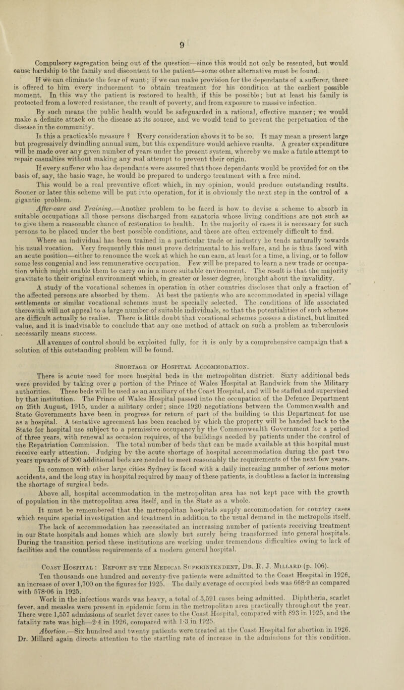 Compulsory segregation being out of the question—since this would not only be resented, but would cause hardship to the family and discontent to the patient—some other alternative must be found. If we can eliminate the fear of want; if we can make provision for the dependants of a sufferer, there is offered to him every inducement to obtain treatment for his condition at the earliest possible moment. In this way the patient is restored to health, if this be possible; but at least his family is protected from a lowered resistance, the result of poverty, and from exposure to massive infection. By such means the public health would be safeguarded in a rational, effective manner; we would make a definite attack on the disease at its source, and we would tend to prevent the perpetuation of the disease in the community. Is this a practicable measure ? Every consideration shows it to be so. It may mean a present large but progressively dwindling annual sum, but this expenditure would achieve results. A greater expenditure will be made over any given number of years under the present system, whereby we make a futile attempt to repair casualties without making any real attempt to prevent their origin. If every sufferer who has dependants were assured that those dependants would be provided for on the basis of, say, the basic wage, he would be prepared to undergo treatment with a free mind. This would be a real preventive effort which, in my opinion, would produce outstanding results. Sooner or later this scheme will be put into operation, for it is obviously the next step in the control of a gigantic problem. After-care and Training.—Another problem to be faced is how to devise a scheme to absorb in suitable occupations all those persons discharged from sanatoria whose living conditions are not such as to give them a reasonable chance of restoration to health. In the majority of cases it is necessary for such persons to be placed under the best possible conditions, and these are often extremely difficult to find. Where an individual has been trained in a particular trade or industry he tends naturally towards his usual vocation. Very frequently this must prove detrimental to his welfare, and he is thus faced with an acute position—either to renounce the work at which he can earn, at least for a time, a living, or to follow some less congenial and less remunerative occupation. Few will be prepared to learn a new trade or occupa¬ tion which might enable them to carry on in a more suitable environment. The result is that the majority gravitate to their original environment which, in greater or lesser degree, brought about the invalidity. A study of the vocational schemes in operation in other countries discloses that only a fraction of the affected persons are absorbed by them. At best the patients who are accommodated in special village settlements or similar vocational schemes must be specially selected. The conditions of life associated therewith will not appeal to a large number of suitable individuals, so that the potentialities of such schemes are difficult actually to realise. There is little doubt that vocational schemes possess a distinct, but limited value, and it is inadvisable to conclude that any one method of attack on such a problem as tuberculosis necessarily means success. All avenues of control should be exploited fully, for it is only by a comprehensive campaign that a solution of this outstanding problem will be found. Shortage of Hospital Accommodation. There is acute need for more hospital beds in the metropolitan district. Sixty additional beds were provided by taking over a portion of the Prince of Wales Hospital at Randwick from the Military authorities. These beds will be used as an auxiliary of the Coast Hospital, and will be staffed and supervised by that institution. The Prince of Wales Hospital passed into the occupation of the Defence Department on 25th August, 1915, under a military order; since 1920 negotiations between the Commonwealth and State Governments have been in progress for return of part of the building to this Department for use as a hospital. A tentative agreement has been reached by which the property will be handed back to the State for hospital use subject to a permissive occupancy by the Commonwealth Government for a period of three years, with renewal as occasion requires, of the buildings needed by patients under the control of the Repatriation Commission. The total number of beds that can be made available at this hospital must receive early attention. Judging by the acute shortage of hospital accommodation during the past two years upwards of 300 additional beds are needed to meet reasonably the requirements of the next few years. In common with other large cities Sydney is faced with a daily increasing number of serious motor accidents, and the long stay in hospital required by many of these patients, is doubtless a factor in increasing the shortage of surgical beds. Above all, hospital accommodation in the metropolitan area has not kept pace with the growth of population in the metropolitan area itself, and in the State as a whole. It must be remembered that the metropolitan hospitals supply accommodation for country cases which require special investigation and treatment in addition to the usual demand in the metropolis itself. The lack of accommodation has necessitated an increasing number of patients receiving treatment in our State hospitals and homes which are slowly but surely being transformed into general hospitals. During the transition period these institutions are working under tremendous difficulties owing to lack of facilities and the countless requirements of a modern general hospital. Coast Hospital : Report by the Medical Superintendent, Dr. R. J. Millard (p. 106). Ten thousands one hundred and seventy-five patients were admitted to the Coast Hospital in 1926, an increase of over 1,700 on the figures for 1925. The daily average of occupied beds was 668-9 as compared with 578-06 in 1925. Work in the infectious wards was heavy, a total of 3,591 cases being admitted. Diphtheria, scarlet fever, and measles were present in epidemic form in the metropolitan area practically throughout the year. There were 1,557 admissions of scarlet fever cases to the Coast Hospital, compared with 893 in 1925, and the fatality rate was high—2-4 in 1926, compared with 1-3 in 1925. Abortion.—Six hundred and twenty patients were treated at the Coast Hospital for abortion in 1926. Dr. Millard again directs attention to the startling rate of increase in the admissions for this condition.
