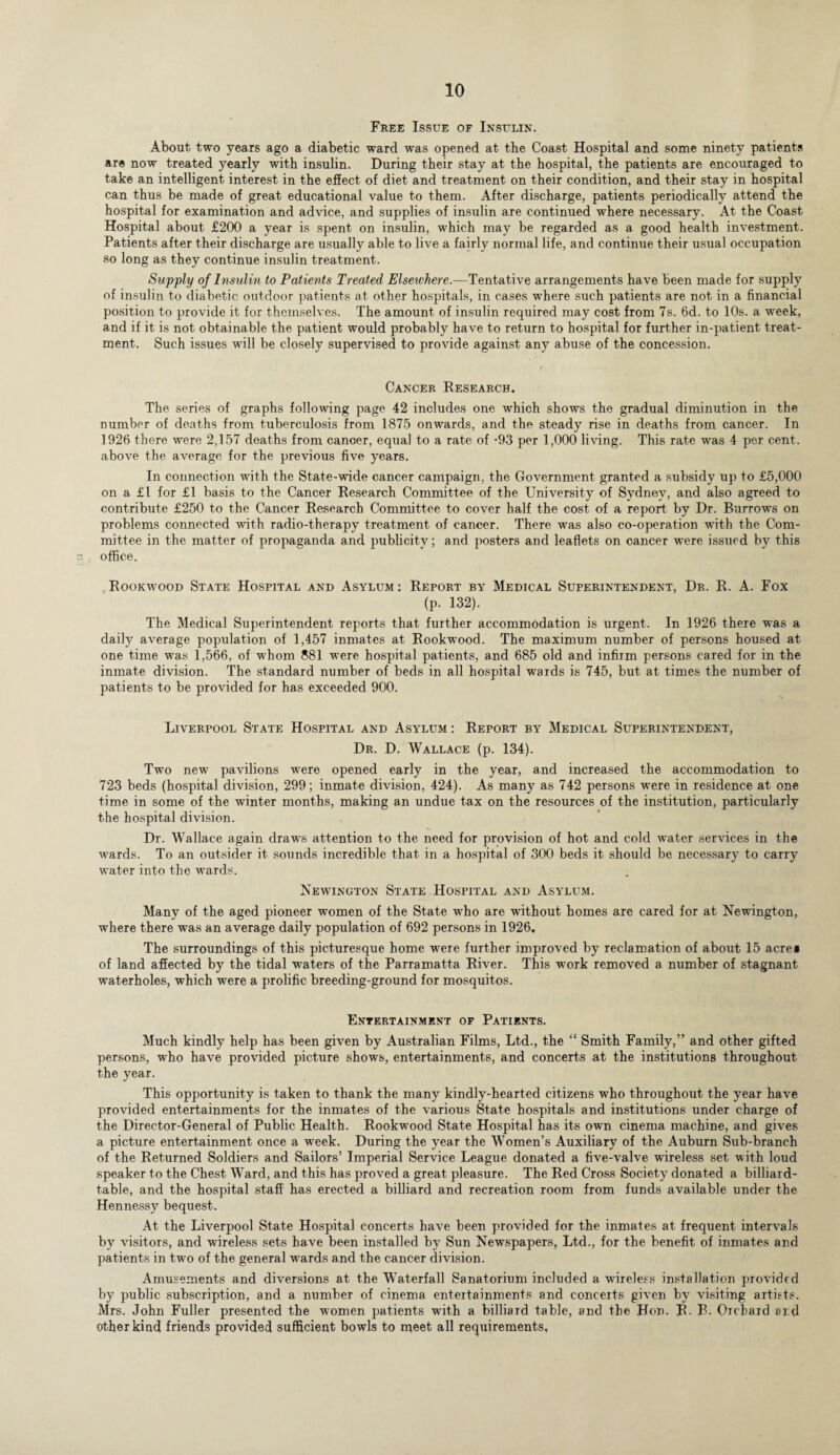 Free Issue of Insulin. About two years ago a diabetic ward was opened at the Coast Hospital and some ninety patients are now treated yearly with insulin. During their stay at the hospital, the patients are encouraged to take an intelligent interest in the effect of diet and treatment on their condition, and their stay in hospital can thus be made of great educational value to them. After discharge, patients periodically attend the hospital for examination and advice, and supplies of insulin are continued where necessary. At the Coast Hospital about £200 a year is spent on insulin, which may be regarded as a good health investment. Patients after their discharge are usually able to live a fairly normal life, and continue their usual occupation so long as they continue insulin treatment. Supply of Insulin to Patients Treated Elsewhere.—Tentative arrangements have been made for supply of insulin to diabetic outdoor patients at other hospitals, in cases where such patients are not in a financial position to provide it for themselves. The amount of insulin required may cost from 7s. 6d. to 10s. a week, and if it is not obtainable the patient would probably have to return to hospital for further in-patient treat¬ ment, Such issues will be closely supervised to provide against any abuse of the concession. Cancer Research. The series of graphs following page 42 includes one which shows the gradual diminution in the number of deaths from tuberculosis from 1875 onwards, and the steady rise in deaths from cancer. In 1926 there were 2,157 deaths from cancer, equal to a rate of -93 per 1,000 living. This rate was 4 per cent, above the average for the previous five years. In connection with the State-wide cancer campaign, the Government granted a subsidy up to £5,000 on a £1 for £1 basis to the Cancer Research Committee of the University of Sydney, and also agreed to contribute £250 to the Cancer Research Committee to cover half the cost of a report by Dr. Burrows on problems connected with radio-therapy treatment of cancer. There was also co-operation with the Com¬ mittee in the matter of propaganda and publicity; and posters and leaflets on cancer were issued by this office. Rookwood State Hospital and Asylum: Report by Medical Superintendent, Dr. R. A. Fox (p. 132). The Medical Superintendent reports that further accommodation is urgent. In 1926 there was a daily average population of 1,457 inmates at Rookwood. The maximum number of persons housed at one time was 1,566, of whom 881 were hospital patients, and 685 old and infirm persons cared for in the inmate division. The standard number of beds in all hospital wards is 745, but at times the number of patients to be provided for has exceeded 900. Liverpool State Hospital and Asylum : Report by Medical Superintendent, Dr. D. Wallace (p. 134). Two new pavilions were opened early in the year, and increased the accommodation to 723 beds (hospital division, 299; inmate division, 424). As many as 742 persons were in residence at one time in some of the winter months, making an undue tax on the resources of the institution, particularly the hospital division. Dr. Wallace again draws attention to the need for provision of hot and cold water services in the wards. To an outsider it sounds incredible that in a hospital of 300 beds it should be necessary to carry water into the wards. Newington State Hospital and Asylum. Many of the aged pioneer women of the State who are without homes are cared for at Newington, where there was an average daily population of 692 persons in 1926. The surroundings of this picturesque home were further improved by reclamation of about 15 acre* of land affected by the tidal waters of the Parramatta River. This work removed a number of stagnant waterholes, which were a prolific breeding-ground for mosquitos. Entertainment of Patients. Much kindly help has been given by Australian Films, Ltd., the “ Smith Family,” and other gifted persons, who have provided picture shows, entertainments, and concerts at the institutions throughout the year. This opportunity is taken to thank the many kindly-hearted citizens who throughout the year have provided entertainments for the inmates of the various State hospitals and institutions under charge of the Director-General of Public Health. Rookwood State Hospital has its own cinema machine, and gives a picture entertainment once a week. During the year the Women’s Auxiliary of the Auburn Sub-branch of the Returned Soldiers and Sailors’ Imperial Service League donated a five-valve wireless set with loud speaker to the Chest Ward, and this has proved a great pleasure. The Red Cross Society donated a billiard- table, and the hospital staff has erected a billiard and recreation room from funds available under the Hennessy bequest. At the Liverpool State Hospital concerts have been provided for the inmates at frequent intervals by visitors, and wireless sets have been installed by Sun Newspapers, Ltd., for the benefit of inmates and patients in two of the general wards and the cancer division. Amusements and diversions at the Waterfall Sanatorium included a wireless installation provided by public subscription, and a number of cinema entertainments and concerts given by visiting artists. Mrs. John Fuller presented the women patients with a billiard table, and the Hon. R. B. Orchard and other kind friends provided sufficient bowls to meet all requirements,
