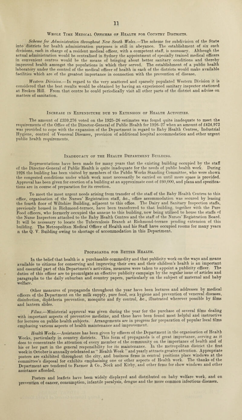Whole Time Medical Officers of Health for Country Districts. Scheme for Administration throughout New South Wales.—The scheme for subdivision of the State into districts for health administration purposes is still in abeyance. The establishment of six such divisions, each in charge of a resident medical officer, with a competent staff, is necessary. Although the actual administration would be centralised in Sydney the appointment of specially trained medical officers in convenient centres would be the means of bringing about better sanitary conditions and thereby improved health amongst the populations in which they served. The establishment of a public health laboratory under the control of the medical officer of health in each of the districts would make available facilities which are of the greatest importance in connection with the prevention of disease. Western Division.—In regard to the very scattered and sparsely populated Western Division it is considered that the best results would be obtained by having an experienced sanitary inspector stationed at Broken Hill. From that centre he could periodically visit all other parts of the district and advise on matters of sanitation. Increase in Expenditure due to Extension of Health Activities. The amount of £359,276 voted on the 1925-26 estimates was found quite inadequate to meet the requirements of the Office of the Director-General of Public Health for 1926-27 when an amount of £424.972 was provided to cope with the expansion of the Department in regard to Baby Health Centres, Industrial Hygiene, control of Venereal Diseases, provision of additional hospital accommodation and other urgent public health requirements. Inadequacy of the Health Department Building. Representations have been made for many years that the existing building occupied by the staff of the Director-General of Public Health is quite inadequate for the needs of public health work. During 1926 the building has been visited by members of the Public Works Standing Committee, who were shown the congested conditions under which work must necessarily be carried on until more space is provided. Approval has been given for erection of a building at an approximate cost of £60,000, and plans and specifica¬ tions are in course of preparation for its erection. To meet the most urgent needs arising from transfer of the staff of the Baby Health Centres to this office, organisation of the Nurses’ Registration staff, &c., office accommodation was secured by leasing the fourth floor of Wiltshire Building, adjacent to this office. The Dairy and Sanitary Inspection staffs, previously housed in Richmond-terrace, have been transferred to that building, together with the Pure Food officers, who formerly occupied the annexe to this building, now being utilised to house the staffs of the Nurse Inspectors attached to the Baby Health Centres and the staff of the Nurses’ Registration Board. It will be necessary to locate the Tuberculosis Branch at Richmond-terrace pending extension of this building. The Metropolitan Medical Officer of Health and his Staff have occupied rooms for many years n the Q. V. Building owing to shortage of accommodation in this Department. Propaganda for Better Health. In the belief that health is a purchasable commodity and that publicity work on the ways and means available to citizens for conserving and improving their own and their children’s health is an important and essential part of this Department’s activities, measures were taken to appoint a publicity officer. The duties of this officer are to promulgate an effective publicity campaign by the regular issue of articles and paragraphs to the daily suburban and country papers, particularly on the subject of maternal and baby welfare. Other measures of propaganda throughout the year have been lectures and addresses by medical officers of the Department on the milk supply, pure food, sex hygiene and prevention of venereal diseases, disinfection, diphtheria prevention, mosquito and fly control, &c., illustrated wherever possible by films and lantern slides. Films.—Ministerial approval was given during the year for the purchase of several films dealing with important aspects of preventive medicine, and these have been found most helpful and instructive for lectures on public health subjects. Arrangements are in progress for preparation of popular local films emphasing various aspects of health maintenance and improvement. Health Weeks.—Assistance has been given by officers of the Department in the organisation of Health Weeks, particularly in country districts. This form of propaganda is of great importance, serving as it does to concentrate the attention of every member of the community on the importance of health and of his or her part in the general responsibility for its maintenance. In the metropolitan district the first weekin October is annually celebrated as “ Health Week ’and yearly attracts greater attention. Appropriate posters are exhibited throughout the city, and business firms in central positions place windows at the committee’s disposal for exhibits emphasising one or other aspects of Health work. The thanks of the Department are tendered to Farmer & Co., Nock and Kirby, and other firms for show windows and other assistance afforded. Posters and leaflets have been widely displayed and distributed on baby welfare work, and on prevention of cancer, consumption, infantile paralysis, dengue and the more common infectious diseases.