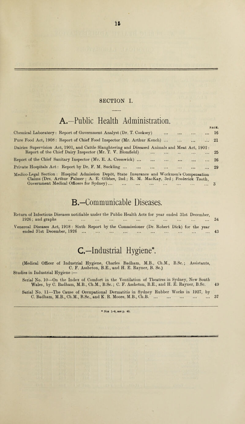 A.—Public Health Administration. FAGS. Chemical Laboratory : Report of Government Analyst (Dr. T. Cooksey) ... ... ... ... 16 Pure Food Act, 1908 : Report of Chief Food Inspector (Mr. Arthur Kench) ... ... ... ... 21 Dairies Supervision Act, 1901, and Cattle Slaughtering and Diseased Animals and Meat Act, 1902 : Report of the Chief Dairy Inspector (Mr. T. V. Blomfield) ... ... .. ... ... 25 Report of the Chief Sanitary Inspector (Mr. E. A. Cresswick) ... ... ... ... ... ... 26 Private Hospitals Act: Report by Dr. F. M. Suckling ... ... ... ... ... ... ... 29 Medico-Legal Section : Hospital Admission Depot, State Insurance and Workmen’s Compensation Claims (Drs. Arthur Palmer; A. E. Gibbes, 2nd; R. M. MacKay, 3rd; Frederick Tooth, Government Medical Officers for Sydney)... ... ... ... ... ... ... ... 3 B.—Communicable Diseases. Return of Infectious Diseases notifiable under the Public Health Acts for year ended 31st December, 1926; and graphs . ... ... . . ... ... ... 34 YTenereal Diseases Act, 1918 : Sixth Report by the Commissioner (Dr. Robert Dick) for the year ended 31st December, 1926 ... ... ... . ... ... ... ... ... 43 C.—Industrial Hygiene*. (Medical Officer of Industrial Hygiene, Charles Badham, M.B., Ch.M., B.Sc.; Assistants, C. F. Assheton, B.E.,and H. E. Rayner, B. Sc.) Studies in Industrial Hygiene :— Serial No. 10—On the Index of Comfort in the Ventilation of Theatres in Sydney, New South Wales, by C. Badham, M.B., Ch.M., B.Sc.; C. F. Assheton, B.E., and H. E. Rayner, B.Sc. 49 Serial No. 11—The Cause of Occupational Dermatitis in Sydney Rubber Works in 1927, by C. Badham, M.B., Ch.M., B.Sc., and K. R. Moore, M.B., Ch.B.37 • Nos 1-9, see p. 48.