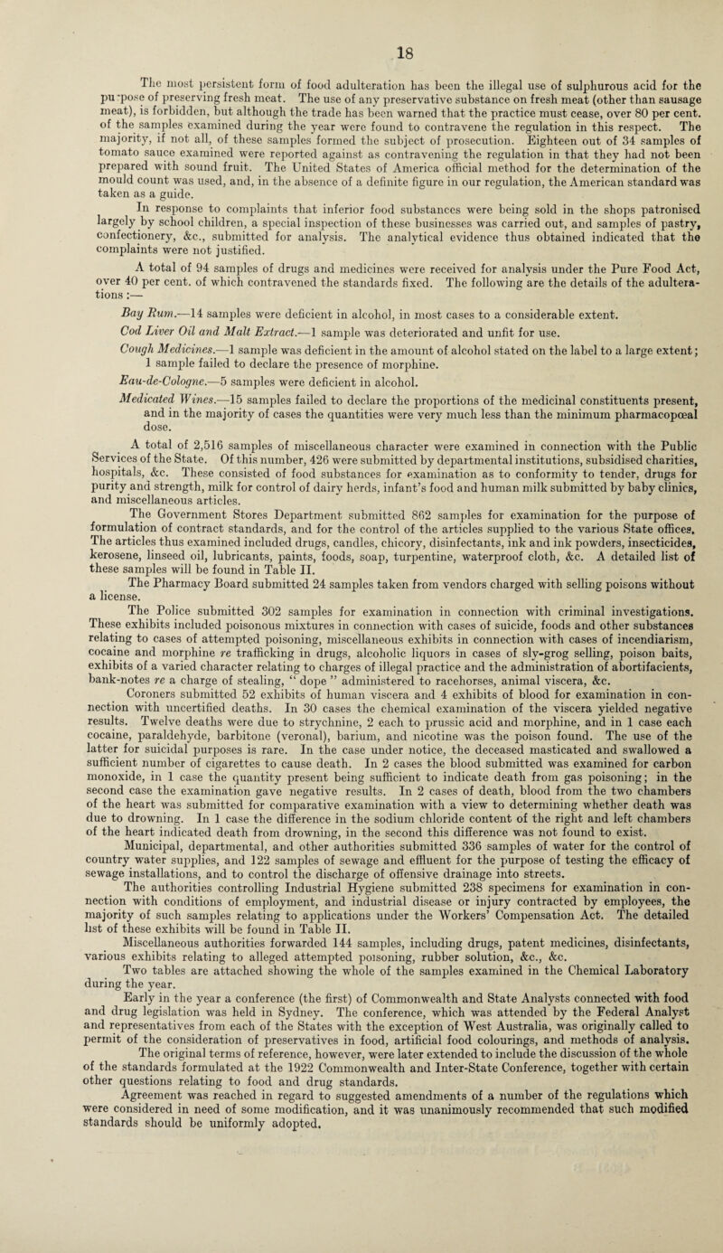 TJic most persistent form of food adulteration has been the illegal use of sulphurous acid for the purpose of preserving fresh meat. The use of any preservative substance on fresh meat (other than sausage meat), is forbidden, but although the trade has been warned that the practice must cease, over 80 per cent, of the samples examined during the year were found to contravene the regulation in this respect. The majority, if not all, of these samples formed the subject of prosecution. Eighteen out of 34 samples of tomato sauce examined were reported against as contravening the regulation in that they had not been prepared with sound fruit. The United States of America official method for the determination of the mould count was used, and, in the absence of a definite figure in our regulation, the American standard was taken as a guide. In response to complaints that inferior food substances were being sold in the shops patronised largely by school children, a special inspection of these businesses was carried out, and samples of pastry, confectionery, &c., submitted for analysis. The analytical evidence thus obtained indicated that the complaints were not justified. A total of 94 samples of drugs and medicines were received for analysis under the Pure Food Act, over 40 per cent, of which contravened the standards fixed. The following are the details of the adultera¬ tions :— Bay Bum.—14 samples were deficient in alcohol, in most cases to a considerable extent. Cod Liver Oil and Malt Extract.—1 sample was deteriorated and unfit for use. Cough Medicines.—1 sample was deficient in the amount of alcohol stated on the label to a large extent; 1 sample failed to declare the presence of morphine. Eau-de-Cologne.—5 samples were deficient in alcohol. Medicated Wines.—15 samples failed to declare the proportions of the medicinal constituents present, and in the majority of cases the quantities were very much less than the minimum pharmacopceal dose. A total of 2,516 samples of miscellaneous character were examined in connection with the Public Services of the State. Of this number, 426 were submitted by departmental institutions, subsidised charities, hospitals, &c. These consisted of food substances for examination as to conformity to tender, drugs for purity and strength, milk for control of dairy herds, infant’s food and human milk submitted by baby clinics, and miscellaneous articles. The Government Stores Department submitted 862 samples for examination for the purpose of formulation of contract standards, and for the control of the articles supplied to the various State offices. The articles thus examined included drugs, candles, chicory, disinfectants, ink and ink powders, insecticides, kerosene, linseed oil, lubricants, paints, foods, soap, turpentine, waterproof cloth, &c. A detailed list of these samples will be found in Table II. The Pharmacy Board submitted 24 samples taken from vendors charged with selling poisons without a license. The Police submitted 302 samples for examination in connection with criminal investigations. These exhibits included poisonous mixtures in connection with cases of suicide, foods and other substances relating to cases of attempted poisoning, miscellaneous exhibits in connection with cases of incendiarism, cocaine and morphine re trafficking in drugs, alcoholic liquors in cases of slv-grog selling, poison baits, exhibits of a varied character relating to charges of illegal practice and the administration of abortifacients, bank-notes re a charge of stealing, “ dope ” administered to racehorses, animal viscera, &c. Coroners submitted 52 exhibits of human viscera and 4 exhibits of blood for examination in con¬ nection with uncertified deaths. In 30 cases the chemical examination of the viscera yielded negative results. Twelve deaths were due to strychnine, 2 each to prussic acid and morphine, and in 1 case each cocaine, paraldehyde, barbitone (veronal), barium, and nicotine was the poison found. The use of the latter for suicidal purposes is rare. In the case under notice, the deceased masticated and swallowed a sufficient number of cigarettes to cause death. In 2 cases the blood submitted was examined for carbon monoxide, in 1 case the quantity present being sufficient to indicate death from gas poisoning; in the second case the examination gave negative results. In 2 cases of death, blood from the two chambers of the heart was submitted for comparative examination with a view to determining whether death was due to drowning. In 1 case the difference in the sodium chloride content of the right and left chambers of the heart indicated death from drowning, in the second this difference was not found to exist. Municipal, departmental, and other authorities submitted 336 samples of water for the control of country water supplies, and 122 samples of sewage and effluent for the purpose of testing the efficacy of sewage installations, and to control the discharge of offensive drainage into streets. The authorities controlling Industrial Hygiene submitted 238 specimens for examination in con¬ nection with conditions of employment, and industrial disease or injury contracted by employees, the majority of such samples relating to applications under the Workers’ Compensation Act. The detailed list of these exhibits will be found in Table II. Miscellaneous authorities forwarded 144 samples, including drugs, patent medicines, disinfectants, various exhibits relating to alleged attempted poisoning, rubber solution, &c., &c. Two tables are attached showing the whole of the samples examined in the Chemical Laboratory during the year. Early in the year a conference (the first) of Commonwealth and State Analysts connected with food and drug legislation was held in Sydney. The conference, which was attended by the Federal Analyst and representatives from each of the States with the exception of West Australia, was originally called to permit of the consideration of preservatives in food, artificial food colourings, and methods of analysis. The original terms of reference, however, were later extended to include the discussion of the whole of the standards formulated at the 1922 Commonwealth and Inter-State Conference, together with certain other questions relating to food and drug standards. Agreement was reached in regard to suggested amendments of a number of the regulations which were considered in need of some modification, and it was unanimously recommended that such modified standards should be uniformly adopted.