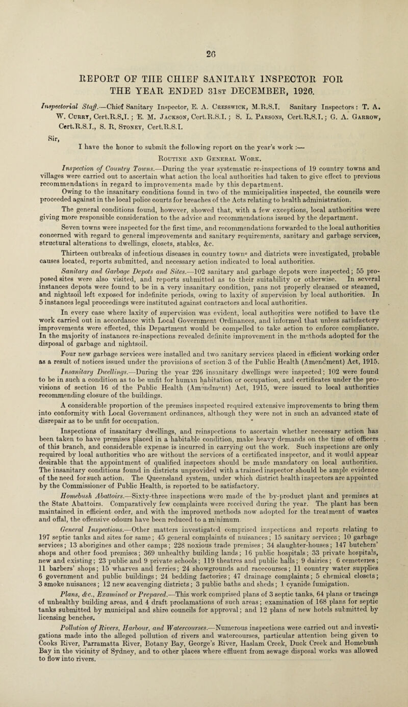 REPOET OF THE CHIEF SANITARY INSPECTOR FOR THE YEAR ENDED 31st DECEMBER, 1926. Inspectorial Staff.—Chief Sanitary Inspector, E. A. Cresswick, M.R.S.T. Sanitary Inspectors : T. A. W. Curry, Cert.R.S.L; E. M. Jackson, Cert.R.S.I.; S. L. Parsons, Cert.R.S.L; G. A. Garrow, Cert.R.S.L, S. R. Stoney, Cert.R.S.L Sir, I have the honor to submit the following report on the year’s work :— Routine and General Work. Inspection of Country Towns.—During the year systematic re-inspections of 19 country towns and villages were carried out to ascertain what action the local authorities had taken to give effect to previous recommendations in regard to improvements made by this department. Owing to the insanitary conditions found in two of the municipalities inspected, the councils were proceeded against in the local police courts for breaches of the Acts relating to health administration. The general conditions found, however, showed that, with a few exceptions, local authorities were giving more responsible consideration to the advice and recommendations issued by the department. Seven towns were inspected for the first time, and recommendations forwarded to the local authorities concerned with regard to general improvements and sanitary requirements, sanitary and garbage services, structural alterations to dwellings, closets, stables, &c. Thirteen outbreaks of infectious diseases in country town0 and districts were investigated, probable causes located, reports submitted, and necessary action indicated to local authorities. Sanitary and Garbage Depots and Sites.—102 sanitary and garbage depots were inspected; 55 pro¬ posed sites were also visited, and reports submitted as to their suitability or otherwise. In several instances depots were found to be in a very insanitary condition, pans not properly cleansed or steamed, and nightsoil left exposed for indefinite periods, owing to laxity of supervision by local authorities. In 5 instances legal proceedings were instituted against contractors and local authorities. In every case where laxity of supervision was evident, local authorities were notified to have the work carried out in accordance with Local Government Ordinances, and informed that unless satisfactory improvements were effected, this Department would be compelled to take action to enforce compliance. In the majority of instances re-inspections revealed definite improvement in the methods adopted for the disposal of garbage and nightsoil. Four new garbage services were installed and two sanitary services placed in efficient working order as a result of notices issued under the provisions of section 3 of the Public Health (Amendment) Act, 1915. Insanitary Dwellings.—During the year 226 insanitary dwellings were inspected; 102 were found to be in such a condition as to be unfit for human habitation or occupation, and certificates under the pro¬ visions of section 16 of the Public Health (Amendment) Act, 1915, were issued to local authorities recommending closure of the buildings. A considerable proportion of the premises inspected required extensive improvements to bring them into conformity with Local Government ordinances, although they were not in such an advanced state of disrepair as to be unfit for occupation. Inspections of insanitary dwellings, and reinspcctions to ascertain wdiether necessary action has been taken to have premises placed in a habitable condition, make heavy demands on the time of officers of this branch, and considerable expense is incurred in carrying out the work. Such inspections are only required by local authorities who are without the services of a certificated inspector, and it would appear desirable that the appointment of qualified inspectors should be made mandatory on local authorities. The insanitary conditions found in districts unprovided with a trained inspector should be ample evidence of the need for such action. The Queensland system, under which district health inspectors are appointed by the Commissioner of Public Health, is reported to be satisfactory. Homebush Abattoirs.—Sixty-three inspections were made of the by-product plant and premises at the State Abattoirs. Comparatively few complaints were received during the year. The plant has been maintained in efficient order, and with the improved methods now adopted for the treatment of wastes and offal, the offensive odours have been reduced to a minimum. General Inspections.—Other matters investigated comprised inspections and reports relating to 197 septic tanks and sites for same; 45 general complaints of nuisances; 15 sanitary services; 10 garbage services; 13 aborigines and other camps; 228 noxious trade premises; 34 slaughter-houses; 147 butchers’ shops and other food premises; 369 unhealthy building lands; 16 public hospitals; 33 private hospitals, new and existing; 23 public and 9 private schools ; 119 theatres and public halls; 9 dairies ; 6 cemcteiies ; 11 barbers’ shops; 15 wharves and ferries; 24 showgrounds and racecourses; 11 country water supplies 6 government and public buildings; 24 bedding factories; 47 drainage complaints; 5 chemical closets; 3 smoke nuisances; 12 new scavenging districts; 3 public baths and sheds ; 1 cyanide fumigation. Plans, &c., Examined or Prepared.—This work comprised plans of 3 septic tanks, 64 plans or tracings of unhealthy building areas, and 4 draft proclamations of such areas; examination of 168 plans for septic tanks submitted by municipal and shire councils for approval; and 12 plans of new hotels submitted by licensing benches. Pollution of Rivers, Harbour, and Watercourses.—Numerous inspections weie carried out and investi¬ gations made into the alleged pollution of rivers and watercourses, particular attention being given to Cooks River, Parramatta River, Botany Bay, George’s River, Haslam Creek, Duck Creek and Homebush Bay in the vicinity of Sydney, and to other places where effluent from sewage disposal works was allowed to flow into rivers.