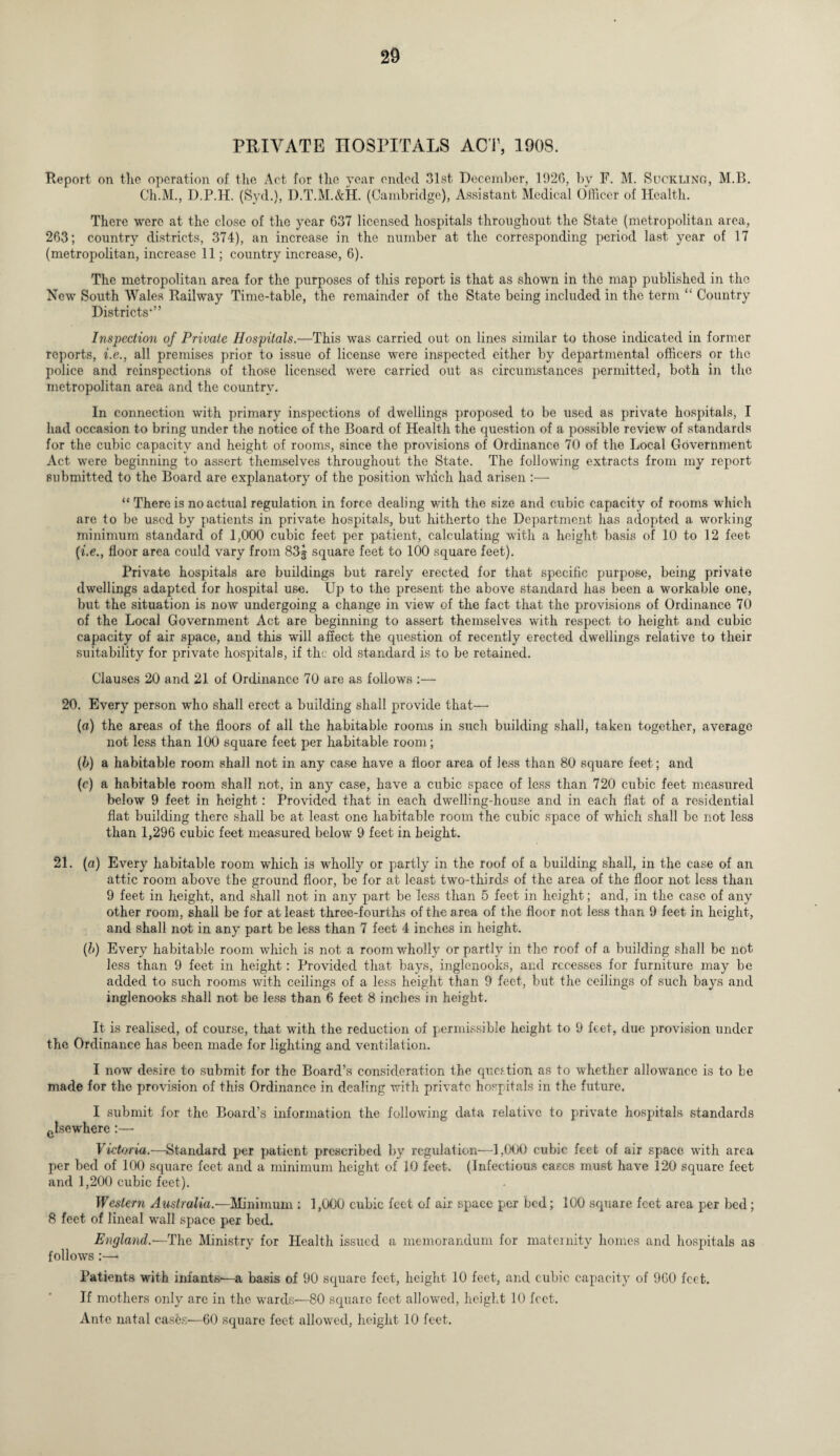 PRIVATE HOSPITALS ACT, 1908. Report on the operation of the Act for the rear ended 31st December, 1926, by F. M. Suckling, M.B. Ch.M., D.P.H. (Syd.), D.T.M.&H. (Cambridge), Assistant Medical Officer of Health. There were at the close of the year 637 licensed hospitals throughout the State (metropolitan area, 263; country districts, 374), an increase in the number at the corresponding period last year of 17 (metropolitan, increase 11; country increase, 6). The metropolitan area for the purposes of this report is that as shown in the map published in the New South Wales Railway Time-table, the remainder of the State being included in the term “ Country Districts*” Inspection of Private Hospitals.—This was carried out on lines similar to those indicated in former reports, i.e., all premises prior to issue of license were inspected either by departmental officers or the police and reinspections of those licensed were carried out as circumstances permitted, both in the metropolitan area and the country. In connection with primary inspections of dwellings proposed to be used as private hospitals, I had occasion to bring under the notice of the Board of Health the question of a possible review of standards for the cubic capacity and height of rooms, since the provisions of Ordinance 70 of the Local Government Act were beginning to assert themselves throughout the State. The following extracts from my report submitted to the Board are explanatory of the position which had arisen :— “ There is no actual regulation in force dealing with the size and cubic capacity of rooms which are to be used by patients in private hospitals, but hitherto the Department has adopted a working minimum standard of 1,000 cubic feet per patient, calculating with a height basis of 10 to 12 feet (i.e., floor area could vary from 83g square feet to 100 square feet). Private hospitals are buildings but rarely erected for that specific purpose, being private dwellings adapted for hospital use. Up to the present the above standard has been a workable one, but the situation is now undergoing a change in view of the fact that the provisions of Ordinance 70 of the Local Government Act are beginning to assert themselves with respect to height and cubic capacity of air space, and this will affect the question of recently erected dwellings relative to their suitability for private hospitals, if the old standard is to be retained. Clauses 20 and 21 of Ordinance 70 are as follows :— 20. Every person who shall erect a building shall provide that— (a) the areas of the floors of all the habitable rooms in such building shall, taken together, average not less than 100 square feet per habitable room; (b) a habitable room shall not in any case have a floor area of less than 80 square feet; and (c) a habitable room shall not, in any case, have a cubic space of less than 720 cubic feet measured below 9 feet in height: Provided that in each dwelling-house and in each flat of a residential flat building there shall be at least one habitable room the cubic space of which shall be not less than 1,296 cubic feet measured below 9 feet in height. 21. (a) Every habitable room which is wholly or partly in the roof of a building shall, in the case of an attic room above the ground floor, be for at least two-thirds of the area of the floor not less than 9 feet in height, and shall not in any part be less than 5 feet in height; and, in the case of any other room, shall be for at least three-fourths of the area of the floor not less than 9 feet in height, and shall not in any part be less than 7 feet 4 inches in height. (b) Every habitable room which is not a room wholly or partly in the roof of a building shall be not less than 9 feet in height: Provided that bays, inglenooks, and recesses for furniture may be added to such rooms with ceilings of a less height than 9 feet, but the ceilings of such bays and inglenooks shall not be less than 6 feet 8 inches in height. It is realised, of course, that with the reduction of permissible height to 9 feet, due provision under the Ordinance has been made for lighting and ventilation. I now desire to submit for the Board’s consideration the question as to whether allowance is to be made for the provision of this Ordinance in dealing with private hospitals in the future. I submit for the Board’s information the following data relative to private hospitals standards cIsewhere:— Victoria.—Standard per patient prescribed by regulation—1,000 cubic feet of air space with area per bed of 100 square feet and a minimum height of 10 feet. (Infectious cases must have 120 square feet and 1,200 cubic feet). Western Australia.—Minimum: 1,000 cubic feet of air space per bed; 100 square feet area per bed; 8 feet of lineal wall space per bed. England.-—The Ministry for Health issued a memorandum for maternity homes and hospitals as follows :— Patients with infants-—a basis of 90 square feet, height 10 feet, and cubic capacity of 960 feet. If mothers only are in the wards—80 square feet allowed, height 10 feet. Ante natal cases—60 square feet allowed, height 10 feet.