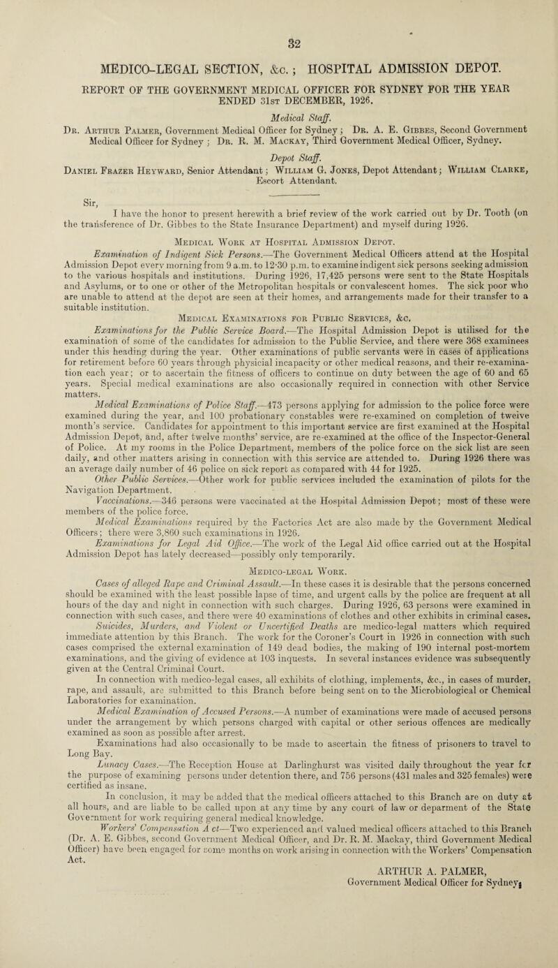 MEDICO-LEGAL SECTION, &c. ; HOSPITAL ADMISSION DEPOT. REPORT OF THE GOVERNMENT MEDICAL OFFICER FOR SYDNEY FOR THE YEAR ENDED 31st DECEMBER, 1926. Medical Staff. Dr. Arthur Palmer, Government Medical Officer for Sydney; Dr. A. E. Gibbes, Second Government Medical Officer for Sydney ; Dr. R. M. Mackay, Third Government Medical Officer, Sydney. Depot Staff. Daniel Frazer Heyward, Senior Attendant; William G. Jones, Depot Attendant; William Clarke, Escort Attendant. Sir, I have the honor to present herewith a brief review of the work carried out by Dr. Tooth (on the transference of Dr. Gibbes to the State Insurance Department) and myself during 1926. Medical Work at Hospital Admission Depot. Examination of Indigent Sick Persons.—-The Government Medical Officers attend at the Hospital Admission Depot every morning from 9 a.m. to 12-30 p.m. to examine indigent sick persons seeking admission to the various hospitals and institutions. During 1926, 17,425 persons were sent to the State Hospitals and Asylums, or to one or other of the Metropolitan hospitals or convalescent homes. The sick poor who are unable to attend at the depot are seen at their homes, and arrangements made for their transfer to a suitable institution. Medical Examinations for Public Services, &c. Examinations for the Public Service Board.—The Hospital Admission Depot is utilised for the examination of some of the candidates for admission to the Public Service, and there were 368 examinees under this heading during the year. Other examinations of public servants wrere in cases of applications for retirement before 60 years through physicial incapacity or other medical reasons, and their re-examina¬ tion each year; or to ascertain the fitness of officers to continue on duty between the age of 60 and 65 years. Special medical examinations are also occasionally required in connection with other Service matters. Medical Examinations of Police Staff.—473 persons applying for admission to the police force were examined during the year, and 100 probationary constables were re-examined on completion of tweive month’s service. Candidates for appointment to this important service are first examined at the Hospital Admission Depot, and, after twelve months’ service, are re-examined at the office of the Inspector-General of Police. At my rooms in the Police Department, members of the police force on the sick list are seen daily, and other matters arising in connection with this service are attended to. During 1926 there was an average daily number of 46 police on sick report as compared with 44 for 1925. Other Public Services.—Other work for public services included the examination of pilots for the Navigation Department. Vaccinations.—346 persons were vaccinated at the Hospital Admission Depot; most of these were members of the police force. Medical Examinations required by the Factories Act are also made by the Government Medical Officers; there were 3,860 such examinations in 1926. Examinations for Legal Aid Office.—The work of the Legal Aid office carried out at the Hospital Admission Depot has lately decreased—-possibly only temporarily. Medico-legal Work. Cases of alleged Rape and Criminal Assault.—In these cases it is desirable that the persons concerned should be examined with the least possible lapso of time, and urgent calls by the police are frequent at all hours of the day and night in connection with such charges. During 1926, 63 persons were examined in connection with such cases, and there were 40 examinations of clothes and other exhibits in criminal cases. Suicides, Murders, and Violent or Uncertified Deaths are medico-legal matters which required immediate attention by this Branch. The work for the Coroner’s Court in 1926 in connection with such cases comprised the external examination of 149 dead bodies, the making of 190 internal post-mortem examinations, and the giving of evidence at 103 inquests. In several instances evidence was subsequently given at the Central Criminal Court. In connection with medico-legal cases, all exhibits of clothing, implements, &c., in cases of murder, rape, and assault, are submitted to this Branch before being sent on to the Microbiological or Chemical Laboratories for examination. Medical Examination of Accused Persons.—A number of examinations were made of accused persons under the arrangement by which persons charged with capital or other serious offences are medically examined as soon as possible after arrest. Examinations had also occasionally to be made to ascertain the fitness of prisoners to travel to Long Bay. Lunacy Cases.—The Reception House at Darlinghurst was visited daily throughout the year fcr the purpose of examining persons under detention there, and 756 persons (431 males and 325 females) weie certified as insane. In conclusion, it may be added that the medical officers attached to this Branch are on duty at all hours, and are liable to be called upon at any time by any court of law or deparment of the State Government for work requiring general medical knowledge. Workers’ Compensation A ct—Twro experienced and valued medical officers attached to this Branch (Dr. A. E. Gibbes, second Government Medical Officer, and Dr. R. M. Mackay, third Government Medical Officer) have been engaged for some months on work arising in connection with the Workers’ Compensation Act. ARTHUR A. PALMER, Government Medical Officer for Sydney^