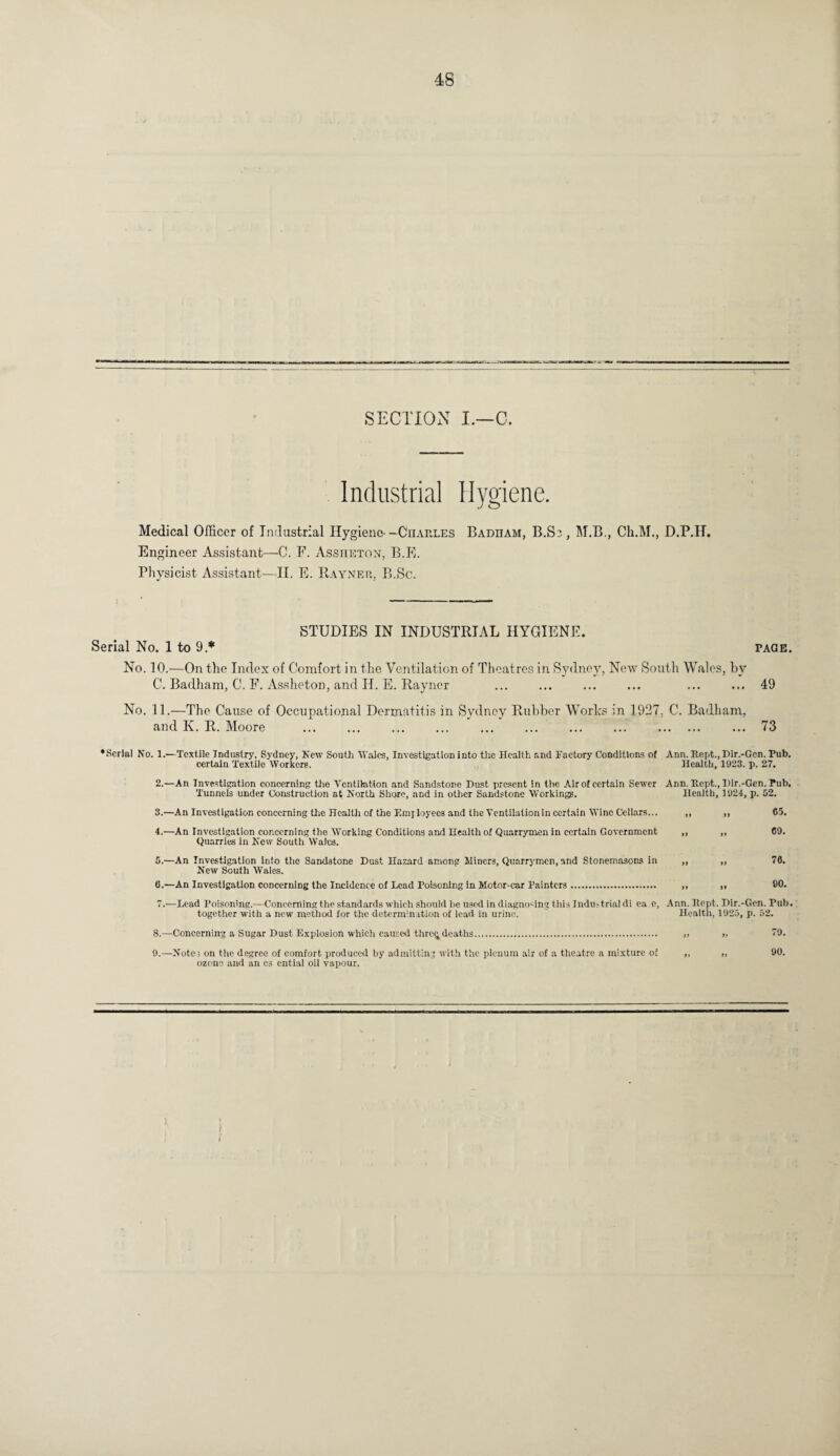 SECTION I.—C. Industrial Hygiene. Medical Officer of Industrial Hygiene- —Charles Badham, B.S3, 1NT.B., Ch.M., D.P.H. Engineer Assistant—C. F. Assheton, B.E. Physicist Assistant—II. E. Rayner. B.Sc. STUDIES IN INDUSTRIAL HYGIENE. Serial No. 1 to 9 * tage. No. 10.—On the Index of Comfort in the Ventilation of Theatres in Sydney, New South Wales, by C. Badham, C. F. Asshc-ton, and H. E. Rayner ... ... ... ... ... ... 49 No. 11.—The Cause of Occupational Dermatitis in Sydney Rubber Works in 1927, C. Badham, and K. R. Moore ... ... ... ... ... ... ... ... . ... 73 •Serial No. 1.—Textile Industry, Sydney, New South Wales, Investigation into the Health and Factory Conditions of Ann. Kept., Dir.-Gen. Pub. certain Textile Workers. „ Health, 1923. p. 27. 2.—An Investigation concerning the Ventilation and Sandstone Dust present in the Air of certain Sewer Ann. Iiept., Dir.-Gen. Pub. ' ~ ' -- --- - -• — - Health, 1924, p. 52. ,, ,, 65. it t« Tunnels under Construction at North Shore, and in other Sandstone Working 3. —An Investigation concerning the Healtli of the Employees and the Ventilation in certain Wine Cellars... 4. —An Investigation concerning the Working Conditions and Health of Quarrymen in certain Government Quarries in New South Wales. 5. —An Investigation info the Sandstone Dust Hazard among Miners, Quarrymen, and Stonemasons in New South Wales. 6. —An Investigation concerning the Incidence of Lead Poisoning in Motor-car Painters. 76. 90. 7.-—Lead Poisoning.—Concerning the standards which should he used in diagnosing this Industrial di ea c, Ann. Itopt. Dir.-Gen. Pub. together with a new method for the determination of lead in urine. Health, 1925, p. 52. 8. —Concerning a Sugar Dust Explosion whicli caused thre<i deaths. 9. —Notes on the degree of comfort produced by admitting with the plenum air of a theatre a mixture of ozone and an es ential oil vapour. 79. 90. i