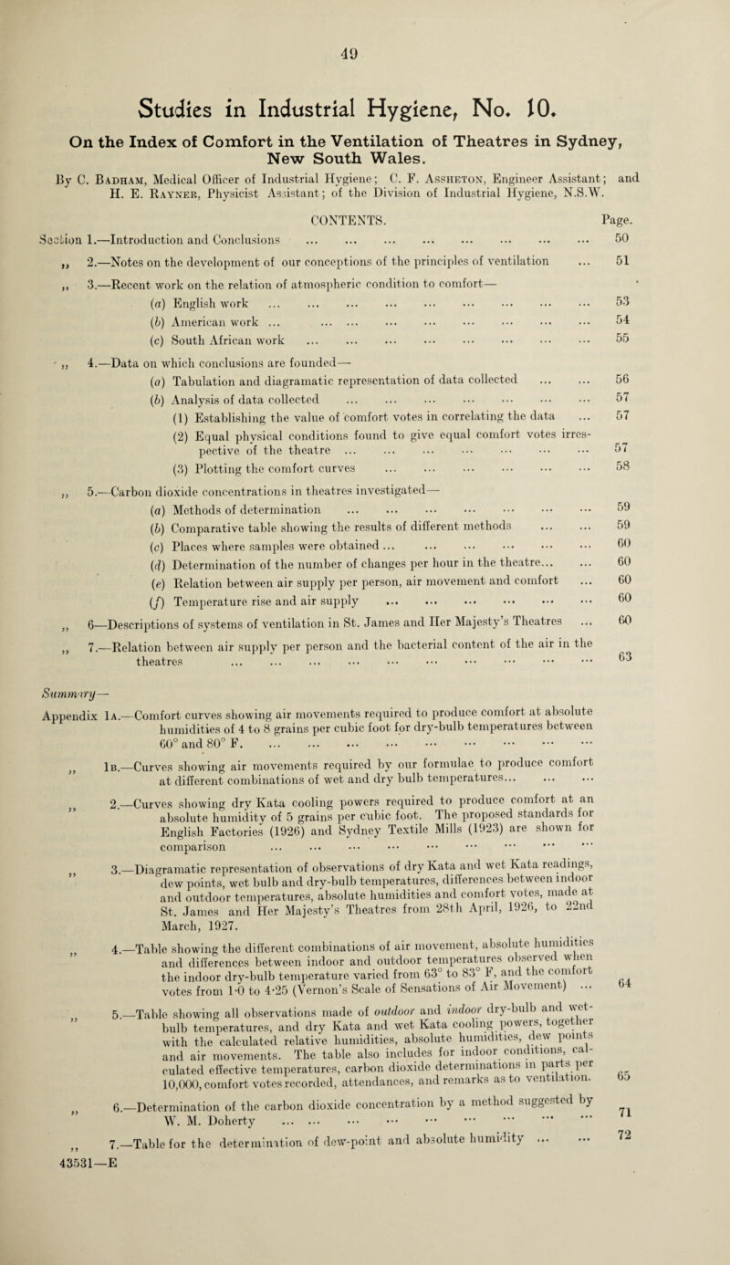 Studies in Industrial Hygiene, No* 10* On the Index of Comfort in the Ventilation of Theatres in Sydney, New South Wales. By C. Badham, Medical Officer of Industrial Hygiene; C. F. Asshf.ton, Engineer Assistant; and H. E. Rayner, Physicist Assistant ; of the Division of Industrial Hygiene, N.S.W. CONTENTS. Section 1.—Introduction and Conclusions ,, 2.—Notes on the development of our conceptions of the principles of ventilation ,, 3.—Recent work on the relation of atmospheric condition to comfort— (a) English work (b) American work ... . (c) South African work Page. 50 51 53 54 55 4. —Data on which conclusions are founded— (a) Tabulation and diagramatic representation of data collected (&) Analysis of data collected (1) Establishing the value of comfort votes in correlating the data (2) Equal physical conditions found to give equal comfort votes irres¬ pective of the theatre (3) Plotting the comfort curves ... ... . 5. —Carbon dioxide concentrations in theatres investigated— (a) Methods of determination ... . (b) Comparative table showing the results of different methods (c) Places where samples were obtained ... (d) Determination of the number of changes per hour in the theatre... (e) Relation between air supply per person, air movement and comfort (/) Temperature rise and air supply 6—Descriptions of systems of ventilation in St. James and Her Majesty s Theatres 7.—Relation between air supply per person and the bacterial content of the air in the theatres ... ... ... . 56 57 57 57 58 59 59 60 60 60 60 60 63 Summary— Appendix 1a.—Comfort curves showing air movements required to produce comfort at absolute humidities of 4 to 8 grains per cubic foot for dry-bulb temperatures between 60° and 80° F. 1b.-—Curves showing air movements required by our formulae to produce comfort at different combinations of wet and dry bulb temperatures... 2 —Curves showing dry Kata cooling powers required to produce comfort at an absolute humidity of 5 grains per cubic foot. The proposed standards for English Factories (1926) and Sydney Textile Mills (1923) are shown for comparison 3. —Diagramatic representation of observations of dry Kata and wet Kata readings, dew points, wet bulb and dry-bulb temperatures, differences between indoor and outdoor temperatures, absolute humidities and comfort votes, made at St. James and Her Majesty’s Theatres from 28th April, 1926, to 22nd March, 1927. 4. —Table showing the different combinations of air movement, absolute humidities and differences between indoor and outdoor temperatures observed when the indoor dry-bulb temperature varied from 63° to 83° F, and the comfor votes from 1-0 to 4-25 (Vernon’s Scale of Sensations of Air Movement) ... 64 5. _Table showing all observations made of outdoor and indoor dry-bulb and vet bulb temperatures, and dry Kata and wet Kata cooling powers, toge er with the calculated relative humidities, absolute humidities, dew points and air movements. The table also includes for indoor conditions cal¬ culated effective temperatures, carbon dioxide determinations in parts per 10,000, comfort votes recorded, attendances, and remarks as to ventilation. 6. —Determination of the carbon dioxide concentration by a method suggested by W. M. Doherty . 7.—Table for the determination of dew-point and absolute humidity . 72 43531—E