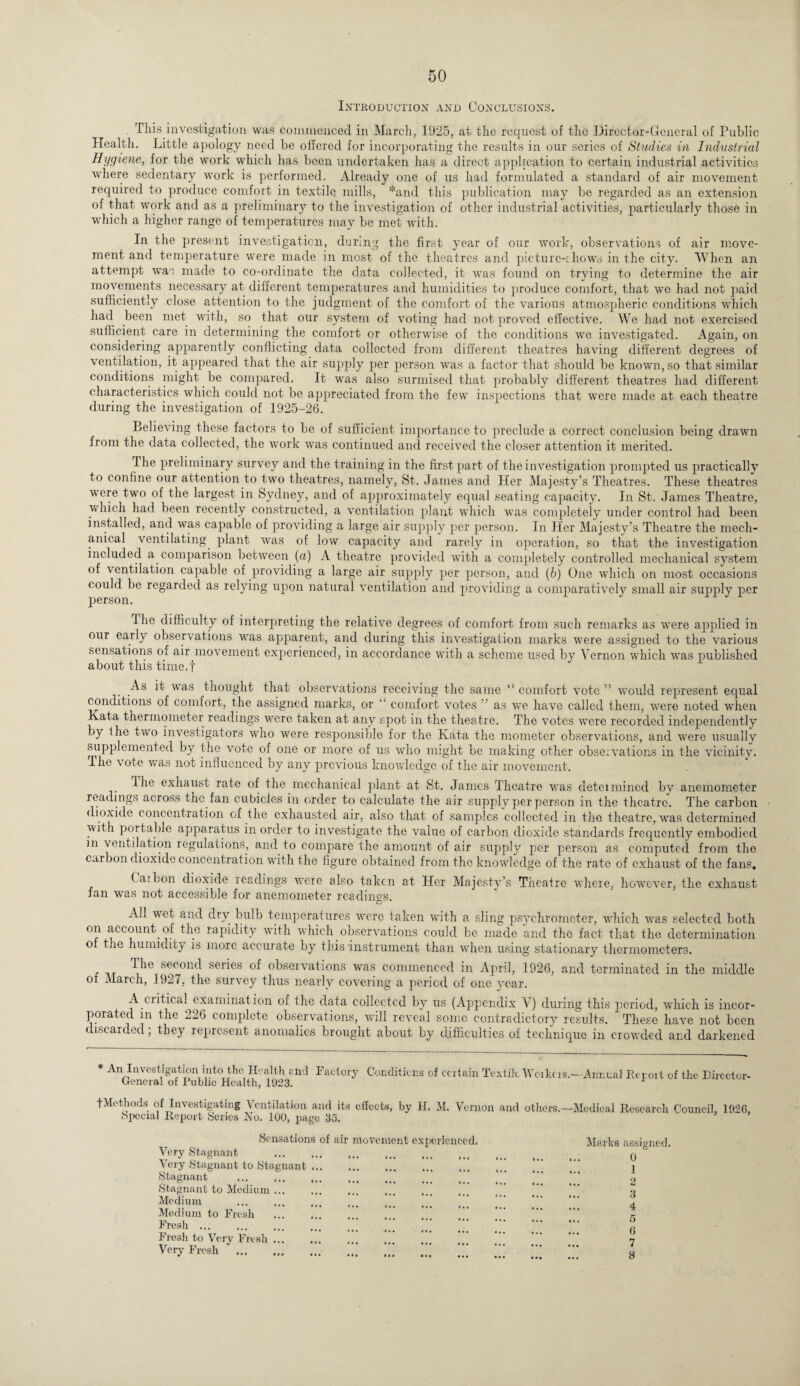 Introduction and Conclusions. This investigation was commenced in March, 1925, at the request of the Director-General of Public Health. Little apology need be offered for incorporating the results in our series of Studies in Industrial Hygiene, for the work which has been undertaken has a direct application to certain industrial activities where sedentary work is performed. Already one of us had formulated a standard of air movement required to produce comfort in textile mills, *and this publication may be regarded as an extension of that work and as a preliminary to the investigation of other industrial activities, particularly those in which a higher range of temperatures may be met with. In the present investigation, during the first year of our work, observations of air move¬ ment and temperature were made in most of the theatres and picturc-ihows in the city. When an attempt was made to co-ordinate the data collected, it was found on trying to determine the air movements necessary at different temperatures and humidities to produce comfort, that we had not paid sufficiently close attention to the judgment of the comfort of the various atmospheric conditions which had been met with, so that our system of voting had not proved effective. We had not exercised sufficient care in determining the comfort or otherwise of the conditions we investigated. Again, on considering apparently conflicting data collected from different theatres having different degrees of ventilation, it appeared that the air supply per person was a factor that should be known, so that similar conditions might be compared. It was also surmised that probably different theatres had different characteristics which could not be appreciated from the few inspections that were made at each theatre during the investigation of 1925-26. Believing these factors to be of sufficient importance to preclude a correct conclusion being drawn from the data collected, the work was continued and received the closer attention it merited. The preliminary survey and the training in the first part of the investigation prompted us practically to confine our attention to two theatres, namely, St. James and Her Majesty’s Theatres. These theatres were two of the largest in Sydney, and of approximately equal seating capacity. In St. James Theatre, which had been recently constructed, a ventilation plant which was completely under control had been installed, and was capable of providing a large air supply per person. In Her Majesty’s Theatre the mech¬ anical ventilating, plant was of low capacity and rarely in operation, so that the investigation included a comparison between (a) A theatre provided with a completely controlled mechanical system of ventilation capable of providing a large air supply per person, and (b) One which on most occasions could be regarded as relying upon natural ventilation and providing a comparatively small air supply per person. The difficulty of interpreting the relative degrees of comfort from such remarks as were applied in our early observations was apparent, and during this investigation marks were assigned to the various sensations of air movement experienced, in accordance with a scheme used by Vernon which was published about this time.f As it was thought that observations receiving the same ‘'comfort vote” would represent equal conditions of comfort, the assigned marks, or ” comfort votes ” as we have called them, were noted when Kata thermometer readings were taken at any spot in the theatre. The votes were recorded independently by the two investigators who were responsible for the Kata the mometer observations, and were usually supplemented by the vote of one or more of us who might be making other observations in the vicinity. The vote was not influenced by any previous knowledge of the air movement. Ihe exhaust rate of the mechanical plant at St. James Theatre was deteimined bv anemometer readings across the. fan cubicles in order to calculate the air supply per person in the theatre. The carbon dioxide concentration of the exhausted air, also that of samples collected in the theatre, was determined with portable apparatus in order to investigate the value of carbon dioxide standards frequently embodied in ventilation regulations, and to compare the amount of air supply per person as computed from the carbon dioxide concentration with the figure obtained from the knowledge of the rate of exhaust of the fans. Caibon dioxide readings were also taken at fan was not accessible for anemometer readings. O Her Majesty’s Theatre where, however, the exhaust A.i wet and dry. bulb temperatures were taken with a sling psychrometer, which was selected both on account, of the rapidity with which observations could be made and the fact that the determination of the humidity is more accurate by this instrument than when using stationary thermometers. ^1C secon(l series of observations was commenced in April, 1926, and terminated in the middle of March, 1927, the survey thus nearly covering a period of one year. A.critical examination of the data collected by us (Appendix V) during this period, which is incor¬ porated m the 226 complete observations, will reveal some contradictory results. These have not been discarded; they represent anomalies brought about by difficulties of technique in crowded and darkened * An Investigation into the Health and Factory General of Public Health, 1923. Conditions of ccitain Textile Weikcis.—Annual Rcpoit of the Bireetor- fMethods of Investigating Ventilation and its effects, by H. M. Vernon and others — Special Report Series No. 100, page 35. Medical Research Council, 192G, Sensations of air movement experienced. Very Stagnant . Very Stagnant to Stagnant. Stagnant ... ... ... ... Stagnant to Medium. Medium Medium to Fresh .” Fresh ... Fresh to Very Fresh ... Very Fresh “.‘ ”* “* Marks assigned. 0 1 2 3 4 5 G 7