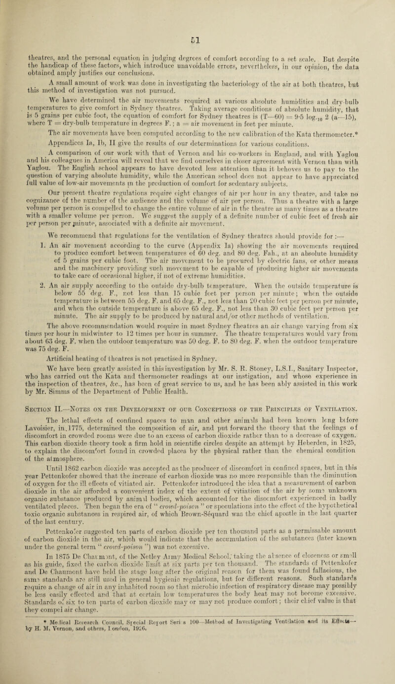 theatres, and the personal equation in judging degrees of comfort according to a set scale. But despite the handicap of these factors, which introduce unavoidable errors, nevertheless, in our opinion, the data obtained amply justifies our conclusions. A small amount of work was done in investigating the bacteriology of the air at both theatres, but this method of investigation was not pursued. We have determined the air movements required at various absolute humidities and dry-bulb temperatures to give comfort in Sydney theatres. Taking average conditions of absolute humidity, that is 5 grains per cubic foot, the equation of comfort for Sydney theatres is (T—60) = 9-5 log.ln 2 (a—15), where T = dry-bulb temperature in degrees F.; a = air movement in feet per minute. The air movements have been computed according to the new calibration of the Kata thermometer.* Appendices la, lb, II give the results of our determinations for various conditions. A comparison of our work with that of Vernon and his co-workers in England, and with Yaglou and his colleagues in America will reveal that we find ourselves in closer agreement with Vernon than with Yaglou. The English school appears to have devoted less attention than it behoves us to pay to the question of varying absolute humidity, while the American school does not appear to have appreciated full value of low-air movements in the production of comfort for sedentary subjects. Our present theatre regulations require eight changes of air per hour in any theatre, and take no cognizance of the number of the audience and the volume of air per person. Thus a theatre with a large volume per person is compelled to change the entire volume of air in the theatre as many times as a theatre with a smaller volume per person. We suggest the supply of a definite number of cubic feet of fresh air per person per piinute, associated with a definite air movement. We recommend that regulations for the ventilation of Sydney theatres should provide for 1. An air movement according to the curve (Appendix la) showing the air movements required to produce comfort between temperatures of 60 deg. and 80 deg. Fall., at an absolute humidity of 5 grains per cubic foot. The air movement to be procured by electric fans, or other means and the machinery providing such movement to be capable of producing higher air movements to take care of occasional higher, if not of extreme humidities. 2. An air supply according to the outside dry-bulb temperature. When the outside temperature is below 55 deg. F., not less than 15 cubic feet per person per minute; wdion the outside temperature is between 55 deg. F. and 65 deg. F., not less than 20 cubic feet per person per minute, and when the outside temperature is above 65 deg. F., not less than 30 cubic feet per person per minute. The air supply to be produced by natural and/or other methods of ventilation. The above recommendation would require in most Sydney theatres an air change varying from six times per hour in midwinter to 12 times per hour in summer. The theatre temperatures would vary from about 63 deg. F. when the outdoor temperature was 50 deg. F. to 80 deg. F. when the outdoor temperature was 75 deg. F. Artificial heating of theatres is not practised in Sydney. We have been greatly assisted in this investigation by Mr. S. R. Stoney, L.S.I., Sanitary Inspector, who has carried out the Kata and thermometer readings at our instigation, and whose experience in the inspection of theatres, &c., has been of great service to us, and he has been ably assisted in this work by Mr. Simms of the Department of Public Health. Section II.—Notes on the Development of our Conceptions of tiie Principles of Ventilation. The lethal effects of confined spaces to man and other animals had been known long bifore Lavoisier, in. 1775, determined the composition of air, and put forward the theory that the feelings of discomfort in crowded rooms were due to an excess of carbon dioxide rather than to a decrease of cxvgen. This carbon dioxide theory took a firm hold in scientific circles despite an attempt by Heberden, in 1825, to explain the discomfort found in crowded places by the physical rather than the chemical condition of the atmosphere. Until 1862 carbon dioxide was accepted as the producer of discomfort in confined spaces, but in this year Pettenkofer showed that the increase of carbon dioxide was no more responsible than the diminution of oxygen for the ill effects of vitiated air. Pettenkofer introduced the idea that a measurement of carbon dioxide in the air afforded a convenient index of the extent of vitiation of the air by some unknown organic substance produced by animal bodies, which accounted for the discomfort experienced in badly ventilated places. Then began the era of “ crowd-poison ” or speculations into the effect of the hypothetical toxic organic substances in respired air, of which Brown-Sequard was the chief apostle in the last quarter of the last century. Pettenkofer suggested ten parts of carbon dioxide per ten thousand parts as a pernr.ssablc amount of carbon dioxide in the air, which would indicate that the accumulation of the substances (later known under the general term “ croivd-poison ”) was not excessive. In 1875 De Chavmmt, of the Netley Aimy Medical School,'taking the absence of closeness or smell as his guide, fixed the carbon dioxide limit at six parts per ten thousand. The standards of Pettenkofer and De Chaumont have held the stage long after the original reason for them was found fallacious, the same standards are still used in general hygienic regulations, but for different reasons. Such standards require a change of air in any inhabited room so that microbic infection of respiratory disease may possibly be less easily effected and that at certain low temperatures the body heat may not become excessive. Standards of six to ten parts of carbon dioxide may or may not produce comfort; their cLief value is that they compel air change. * He lical Research Council, Special Reyort Seri s 300—Method of Investigating Ventilation and its Effottfl — by H, Mi Vernon, and others, Iondon, 1926,