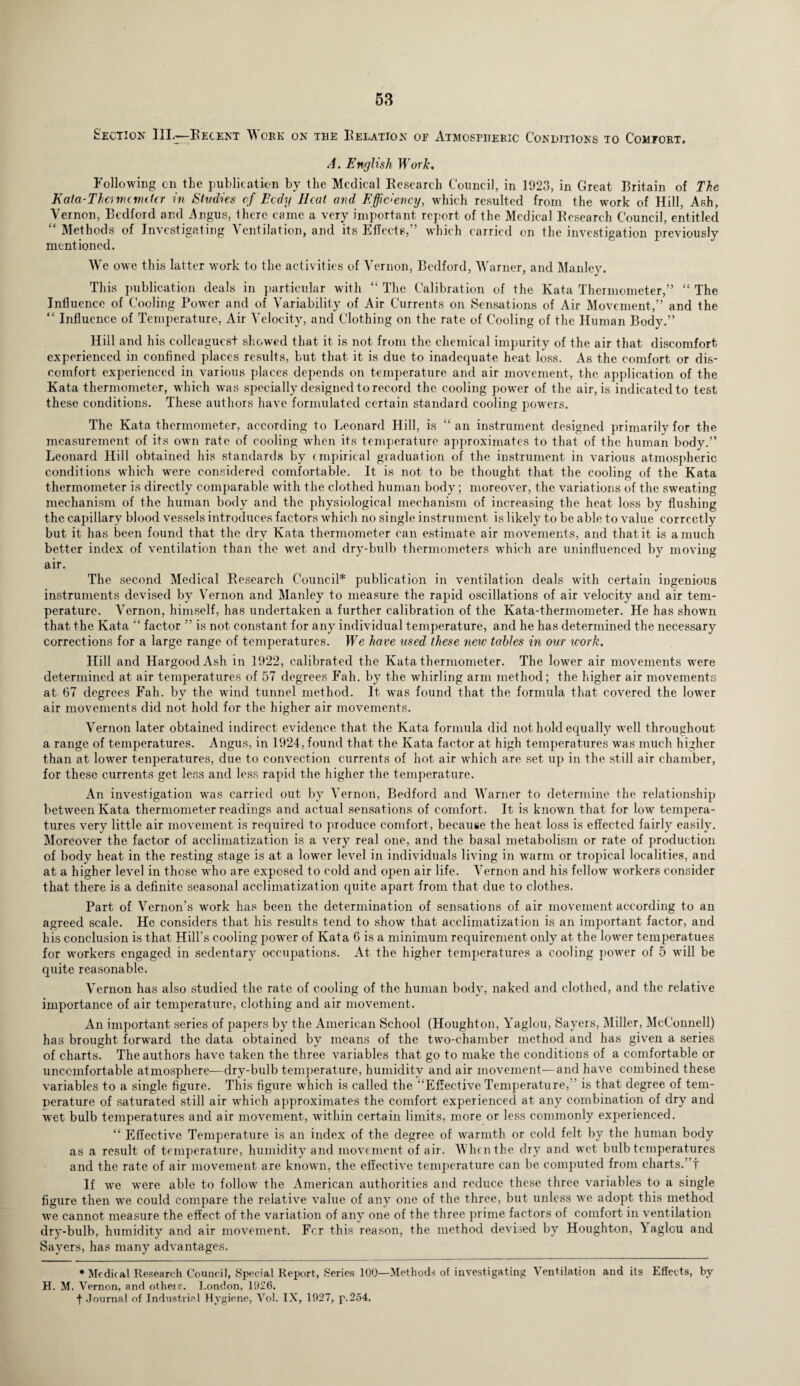 Section III.-Recent Work on the Relation of Atmospheric Conditions to Comfort. A. English Work, Following on the publication by the Medical Research Council, in 1923, in Great Britain of The K ala-The, me miter in Stvelies of Ecdy Heat and Efficiency, which resulted from the work of Hill, Ash, Vernon, Bedford and .Angus, Ihcre came a very important report of the Medical Research Council, entitled “ Methods of Investigating Ventilation, and its Effects,” which carried on the inve mentioned. We owe this latter wmrk to the activities of Vernon, Bedford, Warner, and Manley. This publication deals in particular with “ The Calibration of the Kata Thermometer,” “ The Influence of Cooling Power and of Variability of Air Currents on Sensations of Air Movement,” and the “ Influence of Temperature, Air Velocity, and Clothing on the rate of Cooling of the Human Body.” Hill and his colleagues! showed that it is not from the chemical impurity of the air that discomfort experienced in confined places results, but that it is due to inadequate heat loss. As the comfort or dis¬ comfort experienced in various places depends on temperature and air movement, the application of the Kata thermometer, which was specially designed to record the cooling power of the air, is indicated to test these conditions. These authors have formulated certain standard cooling powers. The Kata thermometer, according to Leonard Hill, is “an instrument designed primarily for the measurement of its own rate of cooling when its temperature approximates to that of the human body.” Leonard Hill obtained his standards by empirical graduation of the instrument in various atmospheric conditions which wrere considered comfortable. It is not to be thought that the cooling of the Kata thermometer is directly comparable with the clothed human body; moreover, the variations of the sweating mechanism of the human body and the physiological mechanism of increasing the heat loss by flushing the capillary blood vessels introduces factors which no single instrument is likely to be able to value correctly but it has been found that the dry Kata thermometer can estimate air movements, and that it is a much better index of ventilation than the wet and dry-bulb thermometers which are uninfluenced by moving air. The second Medical Research Council* publication in ventilation deals with certain ingenious instruments devised by Vernon and Manley to measure the rapid oscillations of air velocity and air tem¬ perature. Vernon, himself, has undertaken a further calibration of the Kata-thermometer. He has showTn that the Kata “ factor ” is not constant for any individual temperature, and he has determined the necessary corrections for a large range of temperatures. We have used these new tables in our work. Hill and Hargood Ash in 1922, calibrated the Kata thermometer. The lower air movements were determined at air temperatures of 57 degrees Fall, by the whirling arm method; the higher air movements at 67 degrees Fall, by the wind tunnel method. It was found that the formula that covered the lower air movements did not hold for the higher air movements. Vernon later obtained indirect evidence that the Kata formula did not hold equally well throughout a range of temperatures. Angus, in 1924, found that the Kata factor at high temperatures wras much higher than at lower tenperatures, due to convection currents of hot air which are set up in the still air chamber, for these currents get less and less rapid the higher the temperature. An investigation wns carried out by Vernon, Bedford and Warner to determine the relationship between Kata thermometer readings and actual sensations of comfort. It is known that for low tempera¬ tures very little air movement is required to produce comfort, because the heat loss is effected fairly easily. Moreover the factor of acclimatization is a very real one, and the basal metabolism or rate of production of body heat in the resting stage is at a lower level in individuals living in warm or tropical localities, and at a higher level in those who are exposed to cold and open air life. Vernon and his fellow workers consider that there is a definite seasonal acclimatization quite apart from that due to clothes. Part of Vernon’s work has been the determination of sensations of air movement according to an agreed scale. He considers that his results tend to show that acclimatization is an important factor, and his conclusion is that Hill’s cooling power of Kata 6 is a minimum requirement only at the lower temperatues for wmrkers engaged in sedentary occupations. At the higher temperatures a cooling power of 5 will be quite reasonable. Vernon has also studied the rate of cooling of the human body, naked and clothed, and the relative importance of air temperature, clothing and air movement. An important series of papers by the American School (Houghton, Yaglou, Sayers, Miller, McConnell) has brought forward the data obtained by means of the two-chamber method and has given a series of charts. The authors have taken the three variables that go to make the conditions of a comfortable or uncomfortable atmosphere—dry-bulb temperature, humidity and air movement—and have combined these variables to a single figure. This figure which is called the “Effective Temperature,'’ is that degree of tem¬ perature of saturated still air which approximates the comfort experienced at any combination of dry and wet bulb temperatures and air movement, within certain limits, more or less commonly experienced. “ Effective Temperature is an index of the degree of warmth or cold felt by the human body as a result of temperature, humidity and movement of air. When the dry and wet bulb temperatures and the rate of air movement are known, the effective temperature can be computed from charts.’ ! If we w’ere able to follow the American authorities and reduce these three variables to a single figure then we could compare the relative value of any one of the three, but unless we adopt this method we cannot measure the effect of the variation of any one of the three prime factors of comfort in ventilation dry-bulb, humidity and air movement. Fcr this reason, the method devised by Houghton, Vaglou and Sayers, has many advantages. * Medical Research Council, Special Report, Series 100—Methods of investigating Ventilation and its Effects, by H. M. Vernon, and otheir. London, 1926. f .Journal of Industrial Hygiene, Vol. IX, 1927, p.254. stigation previously