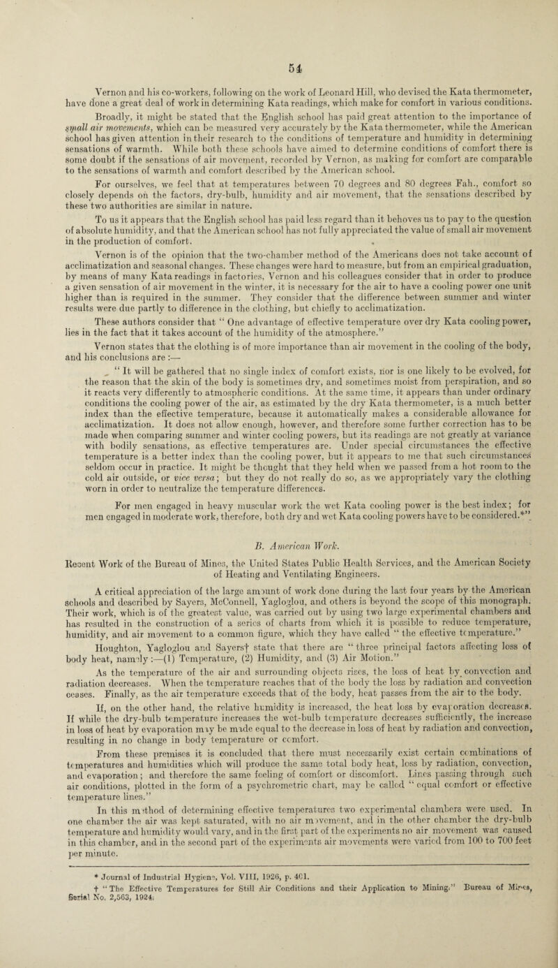 Vernon and his co-workers, following on the work of Leonard Hill, who devised the Kata thermometer, have done a great deal of work in determining Kata readings, which make for comfort in various conditions. Broadly, it might be stated that the English school has paid great attention to the importance of small air movements, which can be measured very accurately by the Kata thermometer, while the American school has given attention in their research to the conditions of temperature and humidity in determining sensations of warmth. While both these schools have aimed to determine conditions of comfort there is some doubt if the sensations of air movement-, recorded by Vernon, as making for comfort are. comparable to the sensations of warmth and comfort described by the American school. For ourselves, we feel that at temperatures between 70 degrees and 80 degrees Fall., comfort so closely depends on the factors, dry-bulb, humidity and air movement, that the sensations described by these two authorities are similar in nature. To us it appears that the English school has paid less regard than it behoves us to pay to the question of absolute humidity, and that the American school has not fully appreciated the value of small air movement in the production of comfort. , Vernon is of the opinion that the two-chamber method of the Americans does not take account of acclimatization and seasonal changes. These changes were hard to measure, but from an empirical graduation, by means of many Kata readings in factories, Vernon and his colleagues consider that in order to produce a given sensation of air movement in the winter, it is necessary for the air to have a cooling power one unit higher than is required in the summer. They consider that the difference between summer and winter results were due partly to difference in the clothing, but chiefly to acclimatization. These authors consider that “ One advantage of effective temperature over dry Kata cooling power, lies in the fact that it takes account of the humidity of the atmosphere.” Vernon states that the clothing is of more importance than air movement in the cooling of the body, and his conclusions are :— “ It will be gathered that no single index of comfort exists, nor is one likely to be evolved, for the reason that the skin of the body is sometimes dry, and sometimes moist from perspiration, and so it reacts very differently to atmospheric conditions. At the same time, it appears than under ordinary conditions the cooling power of the air, as estimated by the dry Kata thermometer, is a much better index than the effective temperature, because it automatically makes a considerable allowance for acclimatization. It does not allow enough, however, and therefore some further correction has to be made when comparing summer and winter cooling powers, but its readings are not greatly at variance with bodily sensations, as effective temperatures are. Under special circumstances the effective temperature is a better index than the cooling power, but it appears to me that such circumstances seldom occur in practice. It might be thought that they held when we passed from a hot room to the cold air outside, or vice versa; but they do not really do so, as we appropriately vary the clothing worn in order to neutralize the temperature differences. For men engaged in heavy muscular work the wet Kata cooling power is the best index; for men engaged in moderate work, therefore, both dry and wet Kata cooling powers have to be considered.*” B. American Work. Recent Work of the Bureau of Mines, the United States Public Health Services, and the American Society of Heating and Ventilating Engineers. A critical appreciation of the large amount of work done during the last four years by the American schools and described by Sayers, McConnell, Yagloglou, and others is beyond the scope of this monograph. Their work, which is of the greatest value, was carried out by using two large experimental chambers and has resulted in the construction of a series of charts from which it is possible to reduce temperature, humidity, and air movement to a common figure, which they have called “ the effective temperature.” Houghton, Yagloglou and Sayersf state that there arc “ three principal factors affecting loss of body heat, namely:—(1) Temperature, (2) Humidity, and (3) Air Motion.” As the temperature of the air and surrounding objects rises, the loss of heat by_ convection and radiation decreases. When the temperature reaches that of the body the loss by radiation and convection ceases. Finally, as the air temperature exceeds that of the body, heat passes from the air to the body. If, on the other hand, the relative humidity is increased, the heat loss by evaporation decreases. If while the dry-bulb temperature increases the wet-bulb temperature decreases sufficiently, the increase in loss of heat by evaporation mry be made equal to the decrease in loss of heat by radiation and convection, resulting in no change in body temperature or comfort. From these premises it is concluded that there must necessarily exist certain combinations of temperatures and humidities which will produce the same total body heat, loss by radiation, convection, and evaporation; and therefore the same feeling of comfort or discomfort. Lines passing through such air conditions, plotted in the form of a psychrometric chart, may be called “ equal comfort or effective temperature lines.” In this method of determining effective temperatures two experimental chambers were used. In one chamber the air was kept saturated, with no air movement, and in the other chamber the dry-bulb temperature and humidity would vary, and in the first- part of the experiments no air movement was caused in this chamber, and in the second part of the experiments air movements were varied from 100 to 700 feet per minute. * Journal of Industrial Hygiene, Vol. VIII, 1026, p. 4C1. ■f “The Effective Temperatures for Still Air Conditions and their Application to Mining; Bureau of Mires, Serial No, 2,563, 1924;