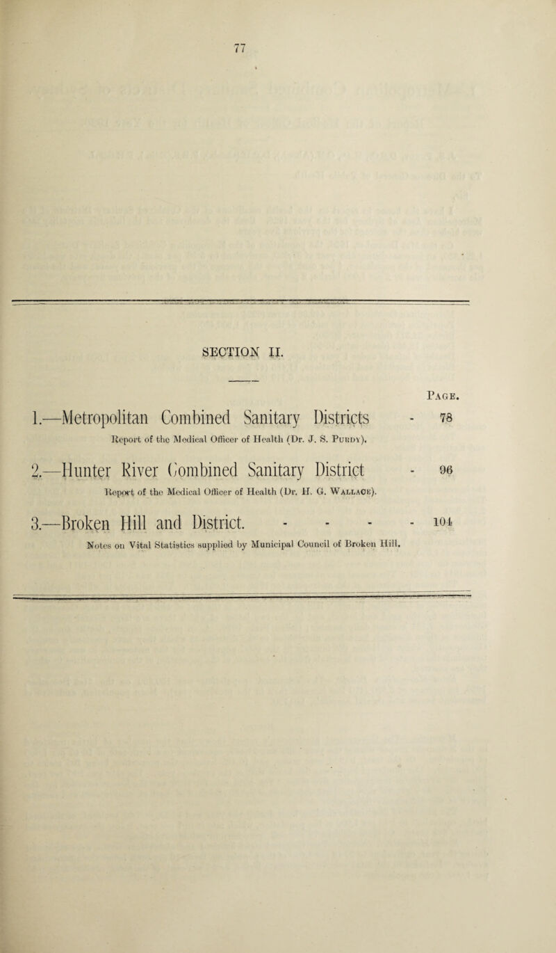 SECTION II. Page. 1. —Metropolitan Combined Sanitary Districts - 78 Report of the Medical Officer of Health (Dr. J. S. Purdy), 2. —Hunter River Combined Sanitary District - 96 Report of the Medical Officer of Health (Dr, H. G. Wallace). 3. —Broken Hill and District. .... lor Notes on Vital Statistics supplied by Municipal Council of Broken Hill.