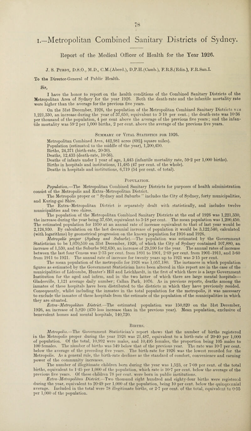I.—Metropolitan Combined Sanitary Districts of Sydney, Report of the Medical Officer of Health for the Year 1926. J. S. Purdy, D.S.O., M.D., C.M.(Aberd.), D.P,H.(Camb.), F.It.S.(Edin.), F.R.San.I. To the Director-General of Public Health. Sir, I have the honor to report on the health conditions of the Combined Sanitary Districts of the Metropolitan Area of Sydney for the year 1926. Both the death-rate and the infantile mortality rate were higher than the average for the previous five years. On the 31st December, 1926, the population of the Metropolitan Combined Sanitary Districts v.as 1,221,330, an increase during the year of 37,650, equivalent to 3-18 per cent.; the death-rate was 10’36 per thousand of the population, 4 per cent above the average of the previous five years; and the infan¬ tile mortality was 59-2 per 1,000 births, 2 per cent, above the average of the previous five years. Summary of Vital Statistics for 1926. Metropolitan Combined Area, 442,981 acres (692| square miles). Population (estimated to the middle of the year), 1,200,450. Births, 24,371 (birth-rate, 20-30). Deaths, 12,433 (death-rate, 10-36). Deaths of infants under 1 year of age, 1,443 (infantile mortality rate, 59-2 per 1,000 births). Births in hospitals and institutions, 11,485 (47 per cent, of the whole). Deaths in hospitals and institutions, 6,719 (54 per cent, of total). Population. Population.—The Metropolitan Combined Sanitary Districts for purposes of health administration consist of the Metropolis and Extra-Metropolitan District. The Metropolis proper or “ Sydney and Suburbs ” includes the City of Sydney, forty municipalities, and Kuring-gai Shire. The Extra-Metropolitan District is separately dealt with statistically, and includes twelve municipalities and two shires. The population of the Metropolitan Combined Sanitary Districts at the end of 1926 was 1,221,330, the increase during the year being 37,650, equivalent to 3-18 per cent. The mean population was 1,200,450. The estimated population for 1950 at an annual rate of increase equivalent to that of last year would be 2,124,930. By calculation on the last decennial increase of population it would be 3,122.540, calculated (with logarithms) by geometrical progression on the known population for 1916 and 1926. Metropolis proper (Sydney and Suburbs).—The population was estimated by the Government Statistician to be 1,070,510 on 31st December, 1926, of which the City of Sydney contained 107,880, an increase of 1,530, and the Suburbs 962,630, an increase of 29,590 for the year. The annual rates of increase between the last four Census was 2-33 per cent, from 1891 to 1901, 2'69 per cent, from 1901-1911, and 3-60 from 1911 to 1921. The annual rate of increase for twenty years up to 1921 was 315 per cent. The mean population of the metropolis for 1926 was 1,057,180. The instances in which population figures as estimated by the Government Statistician have been altered in this report are in the case of the municipalities of Lidcombe, Hunter’s Hill and Leichhardt, in the first of which there is a large Government Institution for the aged and infirm, and in the two latter of which there are large mental hospitals—• Gladesville, 1,121 average daily number; Callan Park, 1076. As in previous reports, deaths among the inmates of these hospitals have been distributed to the districts in which they have previously resided. Consequently, whilst including the inmates in the total population for the metropolis, it was necessary to exclude the inmates of these hospitals from the estimate of the population of the municipalities in which they are situated. Extra-Metropolitan District.—The estimated population was 150,820 on the 31st December, 1926, an increase of 5,820 (470 less increase than in the previous year). Mean population, exclusive of benevolent homes and mental hospitals, 140,720. Births. Metropolis.—The Government Statistician’s report shows that the number of births registered in the Metropolis proper during the year 1926 was 21,487, equivalent to a birth-rate of 20-40 per 1,000 of population. Of the total, 10,992 were males, and 10,495 females, the proportion being 105 males to 100 females. The number of births was 549 below that of the previous year. The rate was 10-7 per cent, below the average of the preceding five years. The birth-rate for 1926 was the lowest recorded for the Metropolis. As a general rule, the birth-rate declines as the standard of comfort, convenience and earning power of the community increases. The number of illegitimate children born during the year was 1,523, or 7-09 per cent, of the total births, equivalent to L45 per 1,000 of the population, which rate is 10-7 per cent, below the average of the previous five years. Of these children 78 per cent, were born in public institutions. Extra-Metropolitan District.—Two thousand eight hundred and eighty-four births were registered during the year, equivalent to 20-49 per 1,000 of the population, being 10 per cent, below the quinquennial average. Included in the total were 78 illegitimate births, or 2-7 per cent, of the total, equivalent to 0-55 per 1,000 of the population.