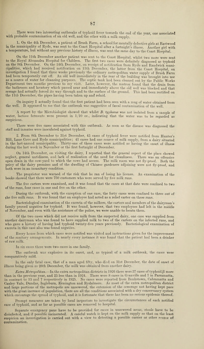 There were two interesting outbreaks of typhoid fever towards the end of the year, one associated with probable contamination of an old well, and the other with a milk supply. 1. On the 4th December, a patient of Crush Farm, a school for mentally defective girls at Eastwood in the municipality of Eyde, was sent to the Coast Hospital after a fortnight s illness. Another mrl with a temperature, but without any previous history of illness, was sent the same day to the Coast Hospital. On the 11th December another patient was sent to the Coast Hospital, whilst two more were sent to the Royal Alexandra Hospital for Children. The first two cases were definitely diagnosed as typhoid on the 8th December. On the 14th December, on receipt of notification from Rydc and Randwick muni¬ cipalities, which had received notification on 11th December, the latter from the Coast Hospital, on investigation I found that three weeks previously the ordinary metropolitan water supply of Brush Farm had been temporarily cut off. An old well immediately in the rear of the building was brought into use as a source of water for cleansing purposes. The septic tank had been cleaned out by the Public Works Department two months previous to my visit. Later, however, the matron found that the drain from the bathroom and lavatory which passed near and immediately above the old well was blocked and that sewage had actually forced its way through and to the surface of the ground. This had been rectified on the 11th December, the pipes having been taken up and relaid. On inquiry I actually found that the first patient had been seen with a mug of water obtained from the well. It appeared to me that the outbreak was suggestive of faecal contamination of the well. A report by the Microbiologist showed that whilst B. typhosus was not isolated from a sample of water, lactose ferments were present in 1/10 cc., indicating that the water was to be regarded as suspicious. There were five cases associated with this outbreak. As soon as the disease was diagnosed the staff and inmates were inoculated against typhoid. 2. From 8th December to 31st December, 43 cases of typhoid fever were notified from Hunter’s Hill, Lane Cove and Ryde municipalities; 41 cases had one source of milk supply, from a dairv situated in the last-named municipality. Thirty-one of these cases were notified as having the onset' of illness during the last week in November or the first fortnight of December. On 14th December, on visiting the dairy, I reported that the general aspect of the place showed neglect, general untidiness, and lack of realisation of the need for cleanliness. There was an offensive open drain in the cow-yard to which the cows had access. The milk room was not fly-proof. Both the privy of the dairy premises and of the dwelling of Chinese gardeners adjoining were not fly-proof, and both were in an insanitary condition. The proprietor was warned of the risk that he ran of losing his licence. An examination of the books showed that there were 750 customers who were served by five milk runs. The five carters were examined, and it was found that the cases at that date were confined to two of the runs, four cases in one and five on the other. During the outbreak, with the exception of one case, the forty cases were confined to three out of the five milk runs. It was found that an employee had acted as a relief carter on these runs. Bacteriological examination of the excreta of the milkers, the carters and members of the dairyman’s family proved negative for typhoid. It was found, however, that two employees had left in the middle of November, and even with the assistance of the police, we were unable to locate them. Of the two cases which did not receive milk from the suspected dairy, one case was supplied from another dairyman who was found to have supplied milk to two of the carters on the infected runs, and who gave a history of having had typhoid twenty-five years previously. Bacteriological examination of excreta in this case also was found negative. Every house from which cases were notified was visited and instructions given for the improvement of the sanitary arrangements. In nearly every instance it was found that the patient had been a drinker of raw milk. In six cases there were two cases in one family. The outbreak was explosive in its onset, and, as typical of a milk outbreak, the cases were comparatively mild. In the only fatal case, that of a man aged fifty, who died on 31st December, the date of onset of illness being given as 26th December, the milk was obtained from another dairy. Extra Metropolitan.—In the extra metropolitan districts in 1926 there wero,37 cases of typhoid,11 more than in the previous year, and 23 less than in 1924. There were 8 cases in Granville and 7 in Parramatta, in contrast to 13 and 7 respectively in 1925. No cases were reported from Bankstowm, Cabramatta and Canley Vale, Dundas, Ingleburn, Ermington and Rydalmere. As most of the extra metropolitan district and large portions of the metropolis are unsewered, the extension of the sewerage not having kept pace with the great increase of population, there are all the conditions associated with a dry conservancy system which encourage the spread of typhoid, and it is fortunate that there has been no serious epidemic thereof. Prompt measures are taken by local inspectors to investigate the circumstances of each notified case of typhoid, and as far as possible cases are removed to hospital. Separate emergency pans have to be provided for cases in unsewered areas, stools have to be disinfected, and if possible incinerated. A careful watch is kept on the milk supply so that on the least suspicion an investigation is carried out writh a view to detecting a possible carrier or other source of contamination.