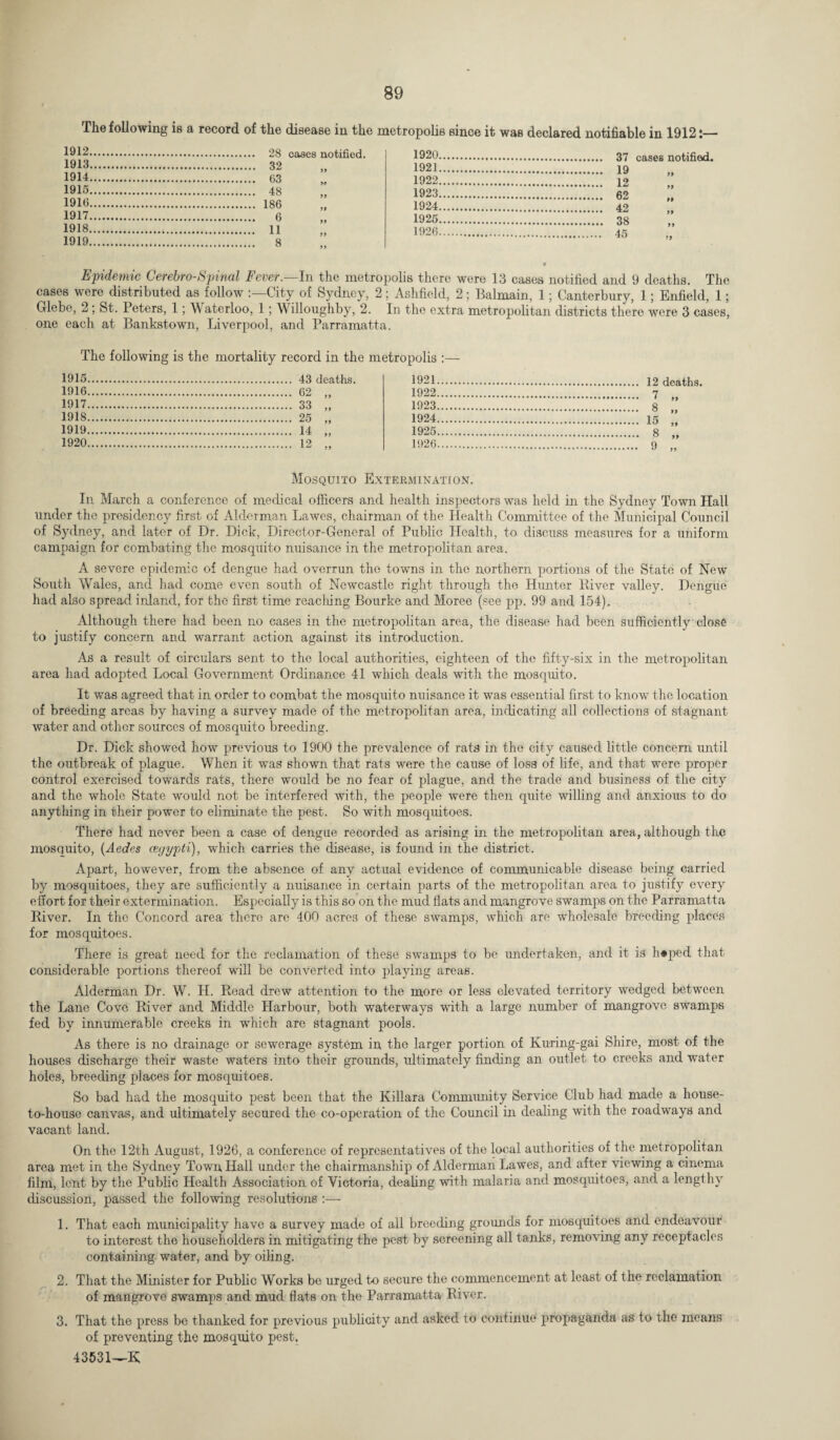 The following is a record of the disease in the metropolis since it was declared notifiable in 1912:— 1912. cases notified. 1920 07 cases notified 1913. 1921 1 Q 1914. 1922 1 9 99 1915. 1923.. A9 99 1916. 1924 40 99 1917. 1925 OQ 99 1918. 1926. 1^ 99 1919. 99 99 Epidemic Cerebro-Spinal Fever.—In the metropolis there were 13 cases notified and 9 deaths. The cases were distributed as follow City of Sydney, 2; Ashfield, 2; Balmain, 1; Canterbury, 1; Enfield, 1; Glebe, 2 ; St. Peters, 1; Waterloo, 1; Willoughby, 2. In the extra metropolitan districts there were 3 cases, one each at Bankstown, Liverpool, and Parramatta. The following is the mortality record in the metropolis :— 1915. 1921. 1916. 1922. 7 1917. 1923. Q 99 1918. 1924. IK 99 1919. 1925. g 99 1920. 99 1926. 99 Mosquito Extermination. In March a conference of medical officers and health inspectors was held in the Sydney Town Hall under the presidency first of Alderman Lawes, chairman of the Health Committee of the Municipal Council of Sydney, and later of Dr. Dick, Director-General of Public Health, to discuss measures for a uniform campaign for combating the mosquito nuisance in the metropolitan area. A severe epidemic of dengue had overrun the towns in the northern portions of the State of New South Wales, and had come even south of Newcastle right through the Hunter River valley. Dengue had also spread inland, for the first time reaching Bourke and Moree (see pp. 99 and 154). Although there had been no cases in the metropolitan area, the disease had been sufficiently close to justify concern and warrant action against its introduction. As a result of circulars sent to the local authorities, eighteen of the fifty-six in the metropolitan area had adopted Local Government Ordinance 41 which deals with the mosquito. It was agreed that in order to combat the mosquito nuisance it was essential first to know the location of breeding areas by having a survey made of the metropolitan area, indicating all collections of stagnant water and other sources of mosquito breeding. Dr. Dick showed how previous to 1900 the prevalence of rats in the city caused little concern until the outbreak of plague. When it was shown that rats were the cause of loss of life, and that were proper control exercised towards rats, there would be no fear of plague, and the trade and business of the city and the whole State would not be interfered with, the people were then quite willing and anxious to do anything in their power to eliminate the pest. So with mosquitoes. There had never been a case of dengue recorded as arising in the metropolitan area, although the mosquito, (Aedes cegypti), which carries the disease, is found in the district. Apart, however, from the absence of any actual evidence of communicable disease being carried by mosquitoes, they are sufficiently a nuisance in certain parts of the metropolitan area to justify every effort for their extermination. Especially is this so on the mud flats and mangrove swamps on the Parramatta River. In the Concord area there are 400 acres of these swamps, which are wholesale breeding places for mosquitoes. There is great need for the reclamation of these swamps to be undertaken, and it is h«ped that considerable portions thereof will be converted into playing areas. Alderman Dr. W. H. Read drew attention to the more or less elevated territory wedged between the Lane Cove River and Middle Harbour, both waterways with a large number of mangrove swamps fed by innumerable creeks in which are stagnant pools. As there is no drainage or sewerage system in the larger portion of Kuring-gai Shire, most of the houses discharge their waste waters into their grounds, ultimately finding an outlet to creeks and water holes, breeding places for mosquitoes. So bad had the mosquito pest been that the Killara Community Service Club had made a house- to-house canvas, and ultimately secured the co-operation of the Council in dealing with the roadways and vacant land. On the 12th August, 1926, a conference of representatives of the local authorities of the metropolitan area met in the Sydney Town Hall under the chairmanship of Alderman Lawes, and after viewing a cinema film, lent by the Public Health Association of Victoria, dealing with malaria and mosquitoes, and a lengthy discussion, passed the following resolutions :— 1. That each municipality have a survey made of all breeding grounds for mosquitoes and endeavour to interest the householders in mitigating the pest by screening all tanks, removing any receptacles containing water, and by oiling. 2. That the Minister for Public Works be urged to secure the commencement at least of the reclamation of mangrove swamps and mud flats on the Parramatta River. 3. That the press be thanked for previous publicity anti asked to continue propaganda as to the means of preventing the mosquito pest. 43531—K