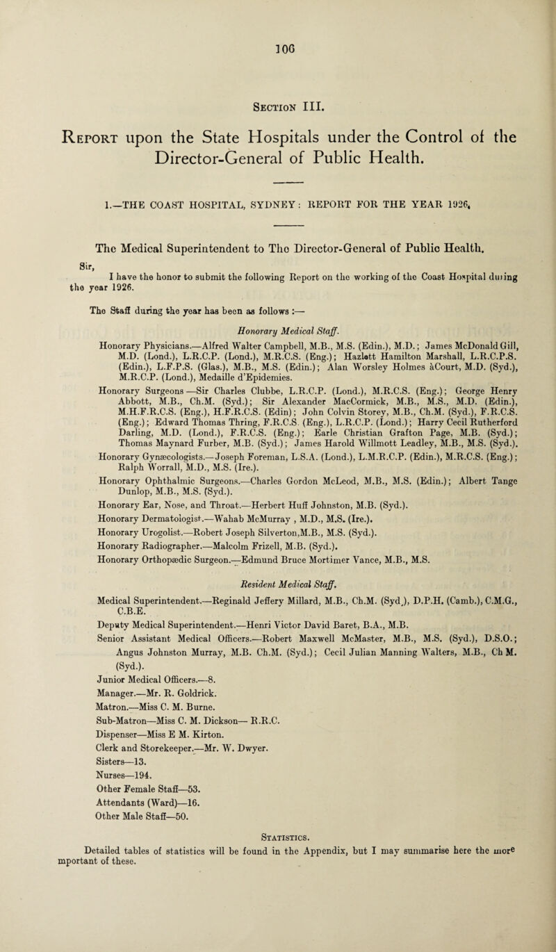 100 Section III. Report upon the State Hospitals under the Control of the Director-General of Public Health. 1.—THE COAST HOSPITAL, SYDNEY: REPORT FOR THE YEAR 1926* The Medical Superintendent to Tho Director-General of Public Health, Sir, I have the honor to submit the following Report on the working of the Coast Hospital dining tho year 1926. Tho Staff during the year has been as follows :— Honorary Medical Staff. Honorary Physicians.—Alfred Walter Campbell, M.B., M.S. (Edin.), M.D.; James McDonald Gill, M.D. (Lond.), L.R.C.P. (Lond.), M.R.C.S. (Eng.); Hazlatt Hamilton Marshall, L.R.C.P.S. (Edin.), L.F.P.S. (Glas.), M.B., M.S. (Edin.); Alan Worsley Holmes aCourt, M.D. (Syd.), M.R.C.P. (Lond.), Medaille d’Epidemies. Honorary Surgeons —Sir Charles Clubbe, L.R.C.P. (Lond.), M.R.C.S. (Eng.); George Henry Abbott, M.B., Ch.M. (Syd.); Sir Alexander MacCormick, M.B., M.S., M.D. (Edin.), M.H.F.R.C.S. (Eng.), H.F.R.C.S. (Edin); John Colvin Storey, M.B., Ch.M. (Syd.), F.R.C.S. (Eng.); Edward Thomas Thring, F.R.C.S. (Eng.), L.R.C.P. (Lond.); Harry Cecil Rutherford Darling, M.D. (Lond.), F.R.C.S. (Eng.); Earle Christian Grafton Page, M.B. (Syd.); Thomas Maynard Furber, M.B. (Syd.); James Harold Willmott Leadley, M.B., M.S. (Syd.). Honorary Gynaecologists.—Joseph Foreman, L.S.A. (Lond.), L.M.R.C.P. (Edin.), M.R.C.S. (Eng.); Ralph Worrall, M.D., M.S. (Ire.). Honorary Ophthalmic Surgeons.—Charles Gordon McLeod, M.B., M.S. (Edin.); Albert Tange Dunlop, M.B., M.S. (Syd.). Honorary Ear, Nose, and Throat.—Herbert Huff Johnston, M.B. (Syd.). Honorary Dermatologist.—Wahab McMurray , M.D., M.S. (Ire.). Honorary Urogolist.—Robert Joseph Silverton,M.B., M.S. (Syd.). Honorary Radiographer.—Malcolm Frizell, M.B. (Syd.). Honorary Orthopaedic Surgeon.—Edmund Bruce Mortimer Vance, M.B., M.S. Resident Medical Staff. Medical Superintendent.—Reginald Jeffery Millard, M.B., Ch.M. (Syd ), D.P.H. (Camb.), C.M.G., C.B.E. Deputy Medical Superintendent.-—Henri Victor David Baret, B.A., M.B. Senior Assistant Medical Officers.-—Robert Maxwell McMaster, M.B., M.S. (Syd.), D.S.O.; Angus Johnston Murray, M.B. Ch.M. (Syd.); Cecil Julian Manning Walters, M.B., Ch M. (Syd.). Junior Medical Officers.—8. Manager.—Mr. R. Goldrick. Matron.—Miss C. M. Burne. Sub-Matron—Miss C. M. Dickson— R.R.C. Dispenser—Miss E M. Kirton. Clerk and Storekeeper.—Mr. W. Dwyer. Sisters—13. Nurses—194. Other Female Staff—53. Attendants (Ward)—16. Other Male Staff—50. Statistics. Detailed tables of statistics will be found in the Appendix, but I may summarise here the more mportant of these.