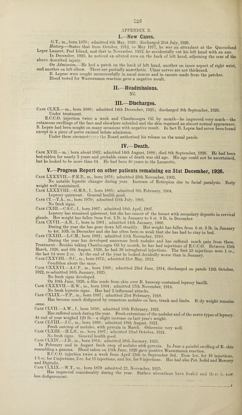 APPENDIX 13. I.—New Cases. G.T., m., born 1870; admitted 8th May, 1926; discharged 21st July, 1926. History.—States that from October, 1912, to May 1917, he was an attendant at the Queensland Leper Lazaret, Peel Island, and that in November, 1912, he accidentally cut his left hand with an axe. In December, 1925, he noticed an altered area on the back of left hand, adjoining the scar of the above described injury. On Admission.—He had a patch on the back of left hand, another on inner aspect of right wrist, and another on left elbow. These are partially anaesthetic. Ulnar nerves are not thickened. B. Leprae were sought unsuccessfully in nasal mucus and in smears made from the patches. Blood tested for Wassermann reaction gave a negative result. II. —Readmissions. Nil. III. —Discharges. Case CLXX.—m., born 1886; admitted 14th December, 1925; discharged 9th September, 1926. Under treatment. E.C.C.O. injection twice a week and Chaulmoogra Oil by mouth—he improved very much—the cutaneous swellings of the face and elsewhere subsided and the skin regained an almost normal appears nee. B. Leprae had been sought on many occasions with negative result. In fact B. Leprae had never been found except in a piece of nerve excised before admission. Under these circumstances the Board authorised his release on the usual parole. IV.—Death. Case XVII.—m.; born about 1862; admitted 14th August, 1886; died 8th September, 1926. He had been bed-ridden for nearly 2 years and probable cause of death was old age. His age could not be ascertained, but he looked to be more than 64. He had been 40 years in the Lazarette. V.—Progress Report on other patients remaining on 31st December, 1926. Case LXXXVIL—F.E.B., m., born 1876; admitted 25th November, 1903. No notable leprotic changes during year. Increase of Ectropion due to facial paralysis. Bodv weight well maintained. Case LXXXVIII.—G.M.S., f., born 1885; admitted 9th February, 1904. Leprosy quiescent. General health good. Case CL—T.A., m., born 1870; admitted 11th July, 1905. No fresh signs. Case CXIII.—C.S.C., f., born 1867; admitted 16th April, 1907. Leprosy has remained quiescent, but she has cancer of the breast with secondary deposits in cervical glands. Her weight has fallen from 9 st. 2 lb. in January to 6 st. 9 lb. in December. Case CXVII.—A.R., f., born in 1901; admitted 14th January, 1908. During the year she has gone down hill steadily. Her weight has fallen from 6 st. 3 lb. in January to 4st. 101b. in December and she has often been so weak that she has had to stay in bed. Case CXXIII.—L.C.M., born 1862; admitted 15th November, 1910. During the year has developed numerous fresh nodules and has suffered much pain from these. Treatment—Besides taking Chaulmoogra Oil by mouth, he has had injections of E.C.C.O. Between 15tli March, 1926, and 6th August, 1926, he had 39 intragluteal injections. The first 23 injections were 1 cc., the last 14 were 2 cc. At the end of the year he looked decidedly worse than in January. Case CXXVIII.—S.C., m., born 1872; admitted 21st May, 1912. Condition about the same. Case CXXXVL—A.C.P., m., born 1898; admitted 23rd June, 1914, discharged on parole 12th October 1922, re-admitted 16th January, 1925. No fresh signs developed. On 10th June, 1926, a film made from skin over R. kneecap contained leprosy bacilli. Case CXXXYII.—E.W., m., born 1864; admitted 17th November, 1914. No fresh leprotic signs. Has had 2 influenzal attacks. Case CXLIX.—P.P., m., born 1887; admitted 21st February, 1918. Has become much disfigured by numerous nodules on face, trunk and limbs. B;dy weight remains same. Case CLVII.—A.W., f., born 1859; admitted 18th February, 1921. Has suffered much during the year. Fresh extensions of the nodular and of the nerve types of leprosy At end of year weighed 120 lb.—a slight increase on last year’s weight. Case CLVIII.—J.C., m., born 1899; admitted 18th August, 1921. Fresh outcrop of nodules, with pyrexia in March. Otherwise very well. Case CLXTII.—H.L.S., m., born 1887; admitted 22nd October, 1924. No fresh signs. General health good. Case CLXIV.—J.B., in., born 1864; admitted 28th January, 1925. In February and in August fresh crop of nodules with pyrexia. In June a painful swelling of B shin resembling a gumma. Blood taken on 15th June, 1926 gave positive Wassermann reaction. E.C.C.O. iniection twice a week from April 13th to September 3rd. Dose lcc. for 16 injections, !-5 cc. for 2 injections, 2 cc. for 15 injections, and 3cc. for 8 injections. Has had also Pot. Iodid and Mercury and Digitalis. J Case C'LXIX.—W.T., m., born 1879 admitted 22, November, 1925. Has improved considerably during the year. Surface ulcerations have healed and there is row less disfigurement.