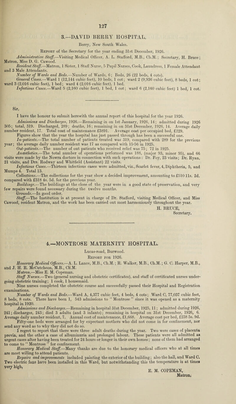 3.—DAVID BERRY HOSPITAL. Berry, New South Wales. Report of the Secretary for the year ending 31st December, 1926. Administrative Staff.—Visiting Medical Officer, A. L. Stafford, M.B., Ch.M.; Secretary, H. Bruce; Matron, Miss D. G. Cawood. Resident Staff.—Matron, 1 Sister, 1 Staff Nurse, 5 Pupil Nurses, Cook, Laundress, 1 Female Attendant and 3 Male Attendants. Number of Wards and Beds.—Number of Wards, 6; Beds, 26 (22 beds, 4 cots). General Cases.—Ward 1 (12,144 cubic feet), 10 beds, 1 cot; ward 2 (9,936 cubic feet), 8 beds, 1 cot; ward 3 (2,016 cubic feet), 1 bed; ward 4 (2,016 cubic feet), 1 bed. Infectious Cases.—Ward 5 (2,160 cubic feet), 1 bed, 1 cot; ward 6 (2,160 cubic feet) 1 bed, 1 cot. Sir, I have the honour to submit herewith the annual report of this hospital for the year 1926. Admissions and Discharges, 1926.—Remaining in on 1st January, 1926, 14; admitted during 1926 305; total, 319. Discharged, 289; deaths, 16; remaining in on 31st December, 1926, 14. Average daily number resident, 17. Total cost of maintenance £3891. Average cost per occupied bed, £229. Figures show that the year the hospital has just passed through has been a successful one. In-patients.—The total number of patients treated was 319, compared with 289 for the previous year; the average daily number resident was 17 as compared with 15-56 in 1925. Out-patients.—The number of out patients who received relief was 75; 72 in 1925. Ancesthetics.—The total number of operations performed was 188, (major 93, minor 95), and 66 visits were made by the Nowra doctors in connection with such operations : Dr. Foy, 23 visits; Dr. Ryan, 21 visits, and Drs. Rodway and Whitfield (Assistant) 22 visits. Infectious Cases.—Thirteen infectious cases were admitted, viz., Scarlet fever, 4, Diphtheria, 5, and Mumps 4. Total 13. Collections.—The collections for the year show a decided improvement, amounting to £510 11s. 2d. compared with £318 4s. 5d. for the previous year. Buildings.—The buildings at the close of the year were in a good state of preservation, and very few repairs were found necessary during the twelve months. Grounds.—In good order. Staff.—The Institution is at present in charge of Dr. Stafford, visiting Medical Officer, and Miss Cawood, resident Matron, and the work has been carried out most harmoniously throughout the year. H. BRUCE, Secretary. 4.—MONTROSE MATERNITY HOSPITAL. Lucas-road, Burwood. Report for 1926. Honorary Medical Officers.—A. L. Lance, M.B., Ch.M.; R. Walker, M.B., Ch.M.; G. C. Harper, M.B., and J. H. R. McCutcheon, M.B., Ch.M. Matron.—Miss E. M. Copeman. Staff Nurses.—Two (general nursing and obstetric certificates), and staff of certificated nurses under¬ going obstetric training; 1 cook, 1 housemaid. Nine nurses completed the obstetric course and successfully passed their Hospital and Registration examinations. Number of Wards and Beds.—Ward A, 4,377 cubic feet, 4 beds, 4 cots; Ward C, 77,037 cubic feet, 8 beds, 8 cots. There have been 1, 543 admissions to “ Montrose ” since it was opened as a maternity hospital in 1920. Admissions and Discharges.—Remaining in hospital 31st December, 1925, 11; admitted during 1926, 241; discharges, 243; died 3 adults (and 3 infants); remaining in hospital on 31st December, 1926, 6. Average daily number resident, 7. Annual cost of maintenance, £1,668. Average cost per bed, £238 5s. 9d. Fifty-one beds were arranged for by expectant mothers who did not come in for confinement, nor send any word as to why they did not do so. I regret to report that there were three adult deaths during the year. Two were cases of placenta previa, and the other a case of albuminuria and prolonged labour. These patients were all admitted as urgent cases after having been treated for 24 hours or longer in their own homes; none of them had arranged to come to “ Montrose ” for confinement. Honorary Medical Staff.—Many thanks are due to the honorary medical officers who at all times are most willing to attend patients. Repairs and improvements included painting the exterior of the building; also the hall, and Ward C. Two electric fans have been installed in this Ward, but notwithstanding this the temperature is at times Very high, E. M. COPEMAN, Matron.