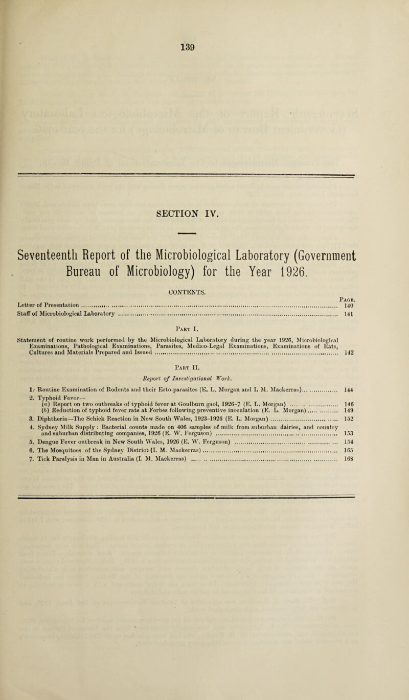 SECTION IV. Seventeenth Report of the Microbiological Laboratory (Government Bureau of Microbiology) for the Year 1926. CONTENTS. Page. Letter of Presentation ...... 140 Staff of Microbiological Laboratory ... 141 Part I. Statement of routine work performed by the Microbiological Laboratory rluring the year 1926, Microbiological Examinations, Pathological Examinations, Parasites, Medico-Legal Examinations, Examinations of Rats, Cultures and Materials Prepared and Issued ...... 142 Part II. Report of Investigational 1 York. 1. Routine Examination of Rodents and their Ecto parasites (E. L. Morgan and I. M. Mackerras). 144 2. Typhoid Fever— (a) Report on two outbreaks of typhoid fever at Goulburn gaol, 1926-7 (E. L. Morgan) . . 146 (b) Reduction of typhoid fever rate at Forbes following preventive inoculation (E. L. Morgan). 149 3. Diphtheria—The Schick Reaction in New South Wales, 1923-1926 (E. L. Morgan) . 152 4. Sydney Milk Supply : Bacterial counts made on 406 samples of milk from suburban dairies, and country and suburban distributing companies, 1926 (E. W. Ferguson) . 153 5. Dengue Fever outbreak in New South Wales, 1926 (E. W. Ferguson) ... 154 6. The Mosquitoes of the Sydney District (I. M. Mackerras). 165 7. Tick Paralysis in Man in Australia (I. M. Mackerras) . 16S