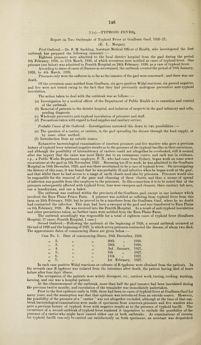 2 (a).—TYPHOID FEVER; Report on Tsvo Outbreaks of Typhoid Fever at Goulburn Gaol, 1926-27. (E. L. Morgan). First Outbreak.—Dr. F. M. Suckling, Assistant Medical Officer of Health, who investigated the first outbreak has prepared the following summary :— Eighteen prisoners were admitted to the local district hospital from the gaol during the period 8th February, 1926, to 27th March, 1926, of which seventeen were notified as cases of typhoid fever. One prisoner (see below) was admitted to Penrith Hospital on 24th February, 1926, as a case of typhoid fever. According to dates of cases of illnesses as ascertained, the outbreak covered the period of 18th January, 1926, to 4th March, 1926. Prisoners only were the sufferers in so far as the inmates of the gaol were concerned; and there was one death. Of the seventeen cases notified from Goulburn, six gave positive Widal reactions, six proved negative, and five were not tested owing to the fact that they had previously undergone preventive anti-typhoid inoculation. The action taken to deal with the outbreak was as follows :— (a) Investigation by a medical officer of the Department of Public Health as to causation and control of the outbreak. (b) Removal of patients to the district hospital, and isolation of suspects in the gaol infirmary and cells, pending diagnosis. (c) Wholesale preventive anti-typhoid inoculation of prisoners and staff. (d) Precautions taken with regard to food supplies and sanitary service. Probable Cause of the Outbreak.—Investigations narrowed this down to two possibilities (a) The question of a carrier, or carriers, in the gaol spreading the disease through the food supply, or by some other method. (b) Introduction from an outside source. Exhaustive bacteriological examinations of nineteen prisoners and live warders who gave a previous history of typhoid fever returned negative results as to the presence of the typhoid bacillus in their excretions, and although the possibility of intermittency of carriers could not altogether be overlooked, still it seemed after due inquiry that the cause was most likely due to an extraneous source, and such was in evidence, e.g., a Public Works Department employee, P. N., who had come from Sydney, began work on some sewer excavations at the gaol on 5th November, 1925. Becoming too ill to work, he was admitted to the Goulburn Hospital on 14th December, 1925, and was there ascertained to be a case of typhoid fever. On investigating the history of this man, it was found that he was probably ill and infective when he began work at the gaol; and that whilst there he had access to a range of earth closets used also by prisoners. Prisoners would also be responsible for the removal of the pans and cleansing of these closets, and thus a means of spread of infection was possible from this employee to the prisoners. In this connection it is to be noted that oj the prisoners subsequently affected with typhoid fever, four were sweepers and cleaners, three sanitary tub men, one a laundryman, and one a baker. The outbreak was confined within the precincts of the Goulburn gaol, except in one instance which involved the Emu Plains Prison Farm. A prisoner was notified as suffering from typhoid fever from this farm on 24th February, 1926, but he proved to be a transferee from the Goulburn Gaol, where he no doubt had contracted the infection. This man had been a sweeper at the gaol and was transferred to Emu Plains on 6th February, 1926. He was received into the Penrith Hospital. As a result of anti-typhoid inoculation and other precautions taken, no further cases were notified from the Emu Plains Farm. The outbreak accordingly was responsible for a total of eighteen cases of typhoid fever (Goulburn Hospital, 17 cases; Penrith Hospital, 1 case.) Second Outbreak.—Following the epidemic at the beginning of 1926, a second outbreak occurred at the end of 1926 and the beginning of 1927, in which seven prisoners contracted the disease, of whom two died. The approximate dates of commencing illness are given below :— Case No. 1. Date of commencing illness, 18th December, 1926. 99 2. 95 59 20th ,, 1926. 59 3. 99 99 29 th „ 1926. 55 4. 99 99 3rd January, 1927. 99 5. 95 99 6 th ,, 1927. 99 6. 99 99 11th 1927. 99 7. 55 95 1st February, 1927. In each case positive Widal reactions or cultures of B. typhosus were obtained from the patients. In the seventh case B. typhosus was isolated from the intestines after death, the patient having died of heart failure after four days’ illness. The occupation of the patients were widely divergent, viz., outdoor work, tarring, cooking, washing, farming, and one was a hospital patient. At the commencement of the outbreak, more than half the gaol inmates had been inoculated during the previous twelve months, and inoculation of the remainder was immediately undertaken. Prior to the first epidemic early in 1926, there had been no cases of typhoid fever at Goulburn Gaol for many years, and the assumption was that that epidemic was introduced from an outside source. However, the possibility of the presence of a “ carrier ” was not altogether excluded, although at the time of that out¬ break bacteriological examinations were made of specimens from nineteen prisoners and five warders who gave a previous history of typhoid fever with negative results as to the presence of typhoid bacilli. The occurrence of a second outbreak of typhoid fever rendered it imperative to exclude the possibility of the presence of a carrier who might have caused either one or both outbreaks. As examinations of excreta for typhoid bacilli can only be carried out satisfactorily on fresh specimens, an assistant was despatched