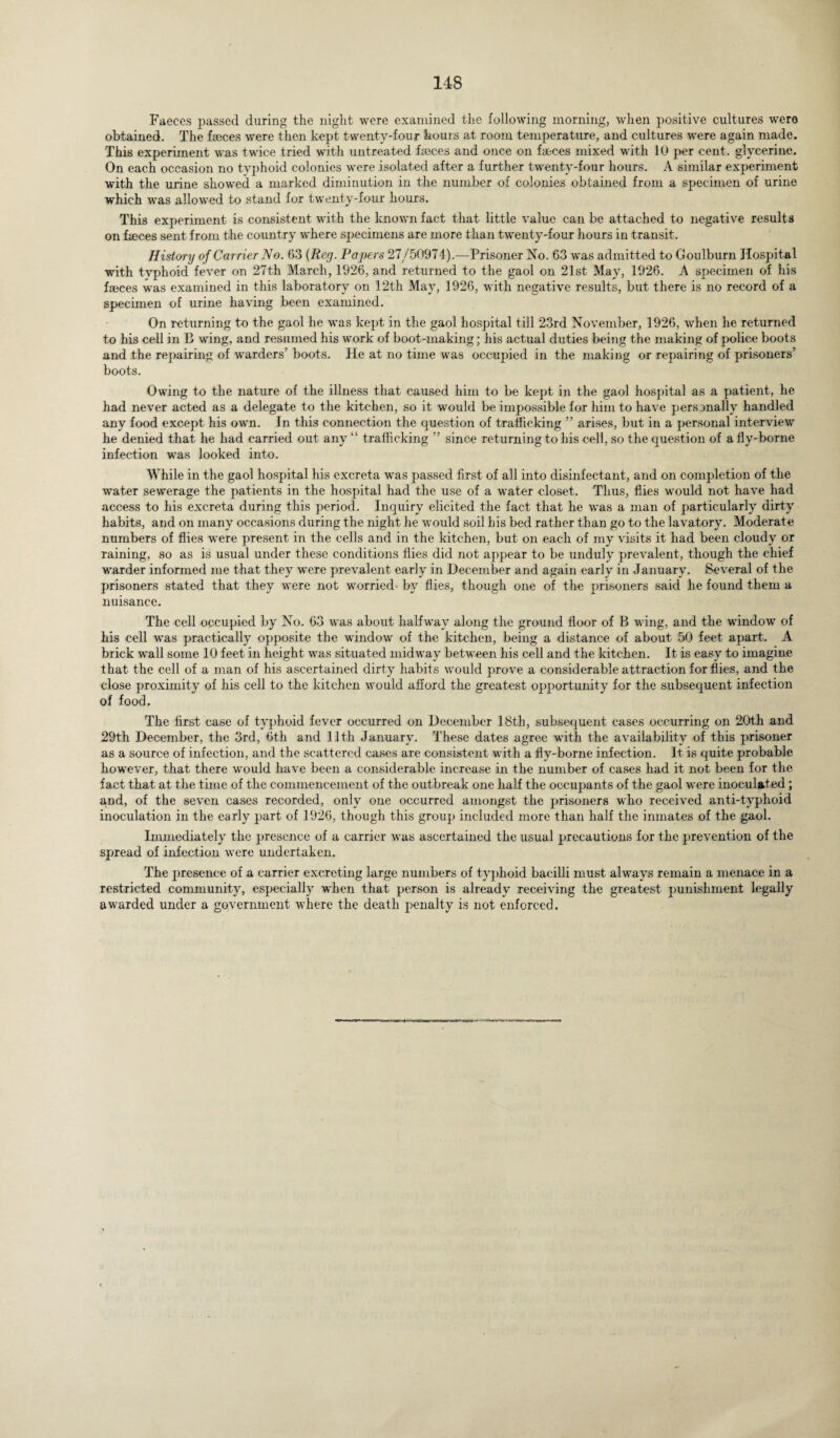 Faeces passed during the night were examined the following morning, when positive cultures were obtained. The faeces were then kept twenty-four hours at room temperature, and cultures were again made. This experiment was twice tried with untreated faeces and once on faeces mixed with 10 per cent, glycerine. On each occasion no typhoid colonies were isolated after a further twenty-four hours. A similar experiment with the urine showed a marked diminution in the number of colonies obtained from a specimen of urine which was allowed to stand for twenty-four hours. This experiment is consistent with the known fact that little value can be attached to negative results on fa?ces sent from the country where specimens are more than twenty-four hours in transit. History of Carrier No. 63 (Reg. Papers 27/50974).—Prisoner No. 63 was admitted to Goulburn Hospital with typhoid fever on 27th March, 1926, and returned to the gaol on 21st May, 1926. A specimen of his faeces was examined in this laboratory on 12th May, 1926, with negative results, but there is no record of a specimen of urine having been examined. On returning to the gaol he was kept in the gaol hospital till 23rd November, 1926, when he returned to his cell in B wing, and resumed his work of boot-making; his actual duties being the making of police boots and the repairing of warders’ boots. He at no time was occupied in the making or repairing of prisoners’ boots. Owing to the nature of the illness that caused him to be kept in the gaol hospital as a patient, he had never acted as a delegate to the kitchen, so it would be impossible for him to have personally handled any food except his own. In this connection the question of trafficking ” arises, but in a personal interview he denied that he had carried out any “ trafficking ” since returning to his cell, so the question of a fly-borne infection was looked into. While in the gaol hospital his excreta was passed first of all into disinfectant, and on completion of the water sewerage the patients in the hospital had the use of a water closet. Thus, flies would not have had access to his excreta during this period. Inquiry elicited the fact that he was a man of particularly dirty habits, and on many occasions during the night he would soil his bed rather than go to the lavatory. Moderate numbers of flies were present in the cells and in the kitchen, but on each of my visits it had been cloudy or raining, so as is usual under these conditions flies did not appear to be unduly prevalent, though the chief warder informed me that they were prevalent early in December and again early in January. Several of the prisoners stated that they were not worried by flies, though one of the prisoners said he found them a nuisance. The cell occupied by No. 63 was about halfway along the ground floor of B wing, and the window of his cell was practically opposite the window of the kitchen, being a distance of about 50 feet apart. A brick wall some 10 feet in height was situated midway between his cell and the kitchen. It is easy to imagine that the cell of a man of his ascertained dirty habits would prove a considerable attraction for flies, and the close proximity of his cell to the kitchen would afford the greatest opportunity for the subsequent infection of food. The first ease of typhoid fever occurred on December 18th, subsequent cases occurring on 20th and 29th December, the 3rd, 6th and 11th January. These dates agree with the availability of this prisoner as a source of infection, and the scattered cases are consistent with a fly-borne infection. It is quite probable however, that there would have been a considerable increase in the number of cases had it not been for the fact that at the time of the commencement of the outbreak one half the occupants of the gaol were inoculated ; and, of the seven cases recorded, only one occurred amongst the prisoners who received anti-typhoid inoculation in the early part of 1926, though this group included more than half the inmates of the gaol. Immediately the presence of a carrier was ascertained the usual precautions for the prevention of the spread of infection were undertaken. The presence of a carrier excreting large numbers of typhoid bacilli must always remain a menace in a restricted community, especially when that person is already receiving the greatest punishment legally awarded under a government where the death penalty is not enforced.