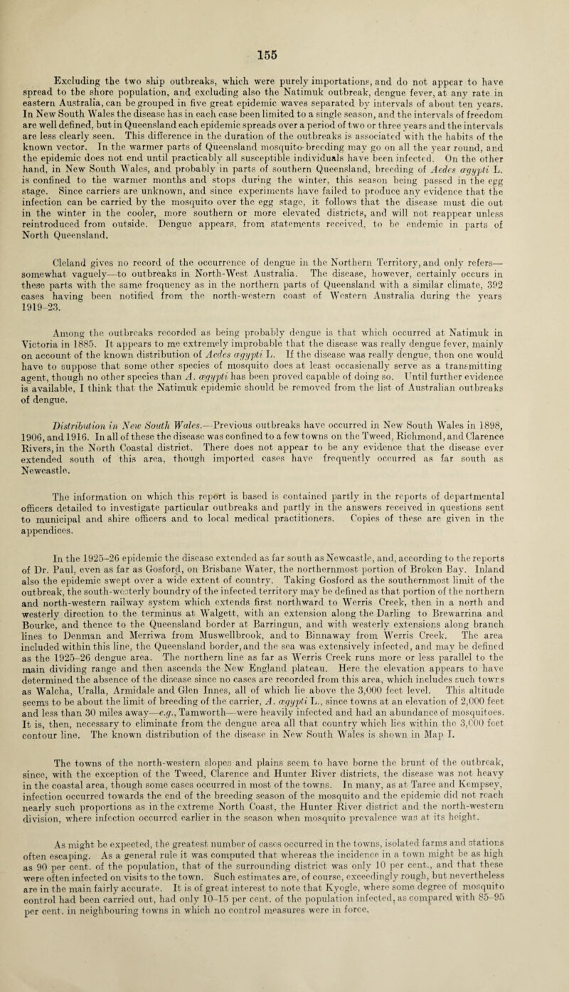Excluding the two ship outbreaks, which were purely importations, and do not appear to have spread to tbc shore population, and excluding also the Natimuk outbreak, dengue fever, at any rate in eastern Australia, can be grouped in five great epidemic waves separated by intervals of about ten years. In New South Wales the disease has in each case been limited to a single season, and the intervals of freedom are well defined, but in Queensland each epidemic spreads over a period of two or three years and the intervals are less clearly seen. This difference in the duration of the outbreaks is associated with the habits of the known vector. In the warmer parts of Queensland mosquito-breeding may go on all the year round, and the epidemic does not end until practicably all susceptible individuals have been infected. On the other hand, in New South Wales, and probably in parts of southern Queensland, breeding of Aedcs ergypli L. is confined to the warmer months and stops during the winter, this season being passed in the egg stage. Since carriers are unknown, and since experiments have failed to produce any evidence that the infection can be carried by the mosquito over the egg stage, it follows that the disease must die out in the winter in the cooler, more southern or more elevated districts, and will not reappear unless reintroduced from outside. Dengue appears, from statements received, to be endemic in parts of North Queensland. Cleland gives no record of the occurrence of dengue in the Northern Territory, and only refers— somewhat vaguely—to outbreaks in North-West Australia. The disease, however, certainly occurs in these parts with the same frequency as in the northern parts of Queensland with a similar climate, 392 cases having been notified from the north-western coast of Western Australia during the years 1919-23. Among the outbreaks recorded as being probably dengue is that which occurred at Natimuk in Victoria in 1885. It appears to me extremely improbable that the disease was really dengue fever, mainly on account of the known distribution of Aedcs cegypti L. If the disease was really dengue, then one wrould have to suppose that some other species of mosquito does at least occasionally serve as a transmitting agent, though no other species than A. cegypti has been proved capable of doing so. Until further evidence is available, I think that the Natimuk epidemic should be removed from the list of Australian outbreaks of dengue. Distribution in Neiv South Wales.—Previous outbreaks have occurred in New South Wales in 1898, 1906, and 1916. In all of these the disease was confined to a few towns on the Tweed, Richmond, and Clarence Rivers, in the North Coastal district. There does not appear to be any evidence that the disease ever extended south of this area, though imported cases have frequently occurred as far south as Newcastle. The information on which this report is based is contained partly in the reports of departmental officers detailed to investigate particular outbreaks and partly in the answers received in questions sent to municipal and shire officers and to local medical practitioners. Copies of these are given in the appendices. In the 1925-26 epidemic the disease extended as far south as Newcastle, and, according to the reports of Dr. Paul, even as far as Gosforcl, on Brisbane Water, the northernmost portion of Broken Bay. Inland also the epidemic swept over a wide extent of country. Taking Gosford as the southernmost limit of the outbreak, the south-westerly boundry of the infected territory may be defined as that portion of the northern and north-western railway system which extends first northward to Werris Creek, then in a north and westerly direction to the terminus at Walgett, with an extension along the Darling to Brewarrina and Bourke, and thence to the Queensland border at Barringun, and with westerly extensions along branch lines to Denman and Merriwa from Muswellbrook, and to Binnaway from Werris Creek. The area included within this line, the Queensland border, and the sea was extensively infected, and may be defined as the 1925-26 dengue area. The northern line as far as Werris Creek runs more or less parallel to the main dividing range and then ascends the New England plateau. Here the elevation appears to have determined the absence of the disease since no cases are recorded from this area, which includes such towns as Walcha, Uralla, Armidale and Glen Innes, all of which lie above the 3,000 feet level. This altitude seems to be about the limit of breeding of the carrier, A. cegypti L., since towns at an elevation of 2,000 feet and less than 30 miles away—e.g., Tamworth—were heavily infected and had an abundance of mosquitoes. It is, then, necessary to eliminate from the dengue area all that country which lies within the 3,COO feet contour line. The known distribution of the disease in New South Wales is shown in Map I. The towns of the north-western slopes and plains seem to have borne the brunt of the outbreak, since, with the exception of the Tweed, Clarence and Hunter River districts, the disease was not heavy in the coastal area, though some cases occurred in most of the towns. In many, as at Taree and Kcmpsev, infection occurred towards the end of the breeding season of the mosquito and the epidemic did not reach nearly such proportions as in the extreme North Coast, the Hunter River district and the north-western division, where infection occurred earlier in the season when mosquito prevalence was at its height. As might be expected, the greatest number of cases occurred in the towns, isolated farms and stations often escaping. As a general rule it was computed that whereas the incidence in a town might be as high as 90 per cent, of the population, that of the surrounding district was only 10 per cent., and that these were often infected on visits to the town. Such estimates are, of course, exceedingly rough, but nevertheless are in the main fairly accurate. It is of great interest to note that Ivyogle, where some degree of mosquito control had been carried out, had only 10-15 per cent, of the population infected, as compared with 85-95 per cent, in neighbouring towns in which no control measures were in force,