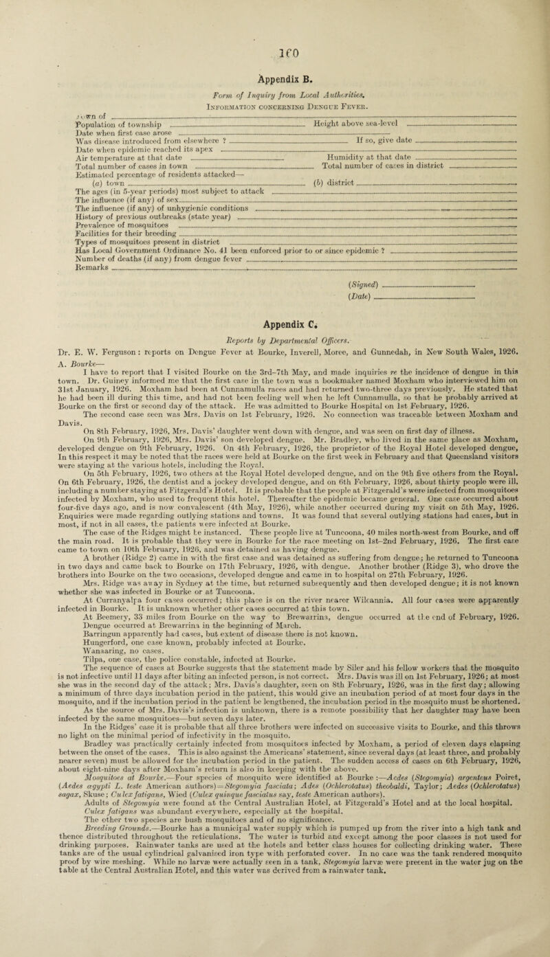 Appendix B. Form of Inquiry from Local Authorities. Information concerning Dengue Fever. ..■Own of ------- Population of township _ Height above sca-lcvel - Date when first case arose ----- Was disease introduced from elsewhere ?---— If so, give date .....- Date when epidemic reached its apex .------------ Air temperature at that date ___ Humidity at that date - Total number of cases in town ------- Total number of cases in district Estimated percentage of residents attacked—- (a) town _--------- (b) district- The ages (in 5-year periods) most subject to attack ______ The influence (if any) of sex_________ The influence (if any) of unhygienic conditions __________ History of previous outbreaks (state year) ________ Prevalence of mosquitoes _____ Facilities for their breeding___ Types of mosquitoes present in district _____ Has Local Government Ordinance No. 41 been enforced prior to or since epidemic ? ____ Number of deaths (if any) from dengue fever ___________ Remarks________»..___________ (Signed) (Late) ... Appendix C. Reports by Departmental Officers. Dr. E. W. Ferguson : reports on Dengue Fever at Bourke, Inverell, Moree, and Gunnedah, in New South Wales, 1926. A. Bourke— I have to report that I visited Bourke on the 3rd-7th May, and made inquiries re the incidence of dengue in this town. Dr. Guiney informed me that the first case in the town was a bookmaker named Moxliam who interviewed him on 31st January, 1926. Moxham had been at Cunnamulla races and had returned two-three days previously. He stated that he had been ill during this time, and had not been feeling well when he left Cunnamulla, so that he probably arrived at Bourke on the first or second day of the attack. He was admitted to Bourke Hospital on 1st February, 1926. The second case seen was Mrs. Davis on 1st February, 1926. No connection was traceable between Moxham and Davis. On 8th February, 1926, Mrs. Davis’ daughter went down with dengue, and was seen on first day of illness. On 9th February, 1926, Mrs. Davis’ son developed dengue. Mr. Bradley, who lived in the same place as Moxham, developed dengue on 9th February, 1926. On 4th February, 1926, the proprietor of the Royal Hotel developed dengue. In this respect it may be noted that the races were held at Bourke on the first week in February and that Queensland visitors were staying at the various hotels, including the Royal. On 5th February, 1926, two others at the Royal Hotel developed dengue, and on the 9th five others from the Royal. On 6th February, 1926, the dentist and a jockey developed dengue, and on 6th February, 1926, about thirty people were ill, including a number staying at Fitzgerald’s Hotel. It is probable that the people at Fitzgerald’s were infected from mosquitoes infected by Moxham, who used to frequent this hotel. Thereafter the epidemic became general. One case occurred about four-five days ago, and is now convalescent (4th May, 1926), while another occurred during my visit on 5th May, 1926. Enquiries were made regarding outlying stations and towns. It was found that several outlying stations had cases, but in most, if not in all cases, the patients were infected at Bourke. The case of the Ridges might he instanced. These people live at Tuncoona, 40 miles north-west from Bourke, and off the main road. It is probable that they were in Bourke for the race meeting on lsb-2nd February, 1926. The first case came to town on 10th February, 1926, and was detained as having dengue. A brother (Ridge 2) came in with the first case and was detained as suffering from dengue; he returned to Tuncoona in two days and came back to Bourke on 17th February, 1926, with dengue. Another brother (Ridge 3), who drove the brothers into Bourke on the two occasions, developed dengue and came in to hospital on 27th February, 1926. Mrs. Ridge was away in Sydney at the time, but returned subsequently and then developed dengue; it is not known whether she was infected in Bourke or at Tuncoona. At Curranyalpa four cases occurred; this place is on the river nearor Wilcannia. All four cases were apparently infected in Bourke. It is unknown whether other cases occurred at this town. At Bcemery, 33 miles from Bourke on the way to Brewairina, dengue occurred at ti e end of February, 1926. Dengue occurred at Brewarrina in the beginning of March. Barringun apparently had cases, but extent of disease there is not known. Hungerford, one case known, probably infected at Bourke. Wanaaring, no cases. Tilpa, one case, the police constable, infected at Bourke. The sequence of cases at Bourke suggests that the statement made by Siler and his fellow workers that the mosquito is not infective until 11 days after biting an infected person, is not correct. Mrs. Davis was ill on 1st February, 1926; at most she was in the second day of the attack; Mrs. Davis’s daughter, seen on 8th February, 1926, was in the first day; allowing a minimum of three days incubation period in the patient, this would give an incubation period of at most four days in the mosquito, and if the incubation period in the patient be lengthened, the incubation period in the mosquito must bo shortened. As the source of Mrs. Davis’s infection is unknown, there is a remote possibility that her daughter may have been infected by the same mosquitoes—but seven days later. In the Ridges’ case it is probable that all three brothers were infected on successive visits to Bourke, and this throws no light on the minimal period of infectivity in the mosquito. Bradley was practically certainly infected from mosquitoes infected by Moxham, a period of eleven days elapsing between the onset of the cases. This is also against the Americans’ statement, since several days (at least three, and probably nearer seven) must be allowed for the incubation period in the patient. The sudden access of cases on 6th February, 1926, about eight-nine days after Moxham’s return is also in keeping with the above. Mosquitoes at Bourke.—Four species of mosquito were identified at Bourke :—Aedes (Stegomyia) argenteus Poiret, (Aedes agypti L. teste American authors) = Stegomyia fasciata; Ades (Ochlerotatus) theobaldi, Taylor; Aedes (Ochlerotatus) sagax, Skuse; Culcx fatigans, Wied (Culex quinque fasciaius say, teste American authors). Adults of Stegomyia were found at the Central Australian Hotel, at Fitzgerald’s Hotel and at the local hospital. Culex fatigans was abundant everywhere, especially at the hospital. The other two species are bush mosquitoes and of no significance. Breeding Grounds.—Bourke has a municipal water supply which is pumped up from the river into a high tank and thence distributed throughout the reticulations. The water is turbid and except among the poor classes is not used for drinking purposes. Rainwater tanks are used at the hotels and better class houses for collecting drinking water. These tanks are of the usual cylindrical galvanised iron type with perforated cover. In no case was the tank rendered mosquito proof by wire meshing. While no larva? were actually seen in a tank, Stegomyia larva? were present in the water jug on the table at the Central Australian Hotel, and this water was derived from a rainwater tank.