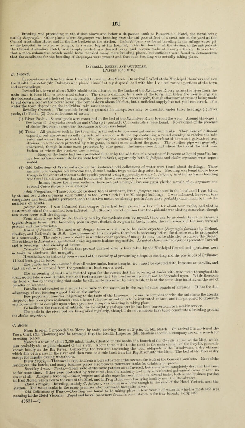 Breeding was proceeding in the dishes above and below a dripWater tank at Fitzgerald’s Hotel, the larvae being mainly Stegomyia. Other places where Stegomyia was breeding were the ant pots at foot of a meat safe in the yard at the Central Australian Hotel and in the fire buckets at the station. Culex fatigans was found breeding in the sullage water pit at the hospital, in two horse troughs, in a water bag at the hospital, in the fire buckets at the station, in the ant pots at the Central Australian Hotel, in an empty bucket in a disused privy, and in open tanks at Kessey’s Hotel. It is certain that a more exhaustive search would have revealed many more breeding places, but sufficient were found to demonstrate that the conditions for the breeding of Stegomyia were present and that such breeding v'as actually taking place. Inverell, Moree, and Gunnedah. (Papers 26/31870.) B. Inverell. In accordance with instructions I visited Inverell on 4th March. On arrival I called at the Municipal Chambers and saw the Health Inspector (Mr. Roberts) who placed himself at my disposal, and with him I visited various portions of the town and surroundings. Inverell is a town of about 5,000 inhabitants, situated on the banks of the Macintyre River; across tho river from the main town is Ross Hill—a residential suburb. The river is dammed by a weir at the town, and below the weir is largely a dry bed containing waterholes of varying length. There is no municipal water supply, though efforts are at present being made to put down a bore at the power house, the bore is down about 250 feet, but a sufficient supply has not yet been struck. -For water the town depends on the individual rain water tanks. Breeding Grounds.—The possible breeding grounds for mosquitoes may be classified under three headings (1) River pools, (2) Tanks, (3) Odd collections of water. • (1) River Pools .—Several pools were examined in the bed of the Macintyre River beyond the weir. Around the edges a few larvae of Anopheles annulipes and Culex sp ? (probably C. annulirostris) were found. No evidence of the presence of Aedes (Stegomyia) argenteus (Stegomyia fasciata) was found. (2) Tanks.—All premises both in the town and in the suburbs possessed galvanised iron tanks. They were of different capacity, but almost universally cylindrical in shape, with flat top containing a round opening to receive the rain water and an overflow pipe at top. The opening was generally fitted with a perforated depressed galvanised iron strainer, in some cases protected by wire gauze, in most cases without the gauze. The overflow pipe was generally uncovered, though in some cases protected by wire gauze. Instances were found where the top of the tank was broken or where the strainer was missing. Many of the tanks had been protected further by the addition of a covering of kerosene or liqui d paraffin, but in a few instances mosquito larvae were found in tanks, apparently both C. fatigans and Aedes argenteus were repre¬ sented. (3) Odd Collections of Water.—In one or two instances odd collections of water were found about dwellings. Theso include horse troughs, old kerosene tins, disused tanks, trays under drip safes, &c. Breeding was found in one horso trough in the centre of the town, the species present being apparently mainly C. fatigans; in other instances breeding was found in old kerosene tins and from one of theso Aedes argenteus was obtained. In most cases the larvae collected have not yet emerged, but one pupa yielded a male of A. argenteus and several Culex fatigans have emerged. Adult Mosquitoes.—These could not be described as abundant, but C. fatigans was noted in the hotel, and I was bitten by at least two Aedes argenteus when talking to tho Town Clerk in the Municipal buildings. I was informed, however, that mosquitoes had been unduly prevalent, and the active measures already put in force have probably done much to limit the numbers of adults. Dengue Fever.—I was informed that dengue fever had been present in Inverell for about four weeks, and that at least two-thirds of the town had been infected. Dr. Stuckey was of opinion that the epidemic was abating somewhat, though new cases were still developing. . . ^ ^ From what I was told by Dr. Stuckey and by the patients seen by myself, there can be no doubt that tho disease is typical dengue fever.- The headache, pain in eyes, flushed face, pain in back, joints, the remission and the rash were all present and characteristic. Means of Spread.—The carrier of dengue fever was shown to be Aedes argenteus (Stegomyia fasciata) by Cfefand, Bradley, and McDonald in 1916. The presence of this mosquito therefore is necessary before the disease can be propagated in a community. The only source of doubt is whether other species of mosquito may not bo able also to convey the disease. The evidence in Australia suggests that Aedes argenteus is alone responsible. As noted above this mosquito is present in Inverell and is breeding in the vicinity of houses. .. , Preventive Measures.—I found that precautions had already been taken by the Municipal Council and operations wero in train to eliminate the mosquito. . , „ ,. Householders had already been warned of the necessity of preventing mosquito breeding and the provisions of Ordinance 41 had been put in force. The public had been advised that all water tanks, horse troughs, &c., that all refuse be removed from the premises at least once a week. must be covered with kerosene or paraffin, and The kerosening of tanks was insisted upon for the reason that the covering of tanks with wire mesh throughout the town would take a considerable time and furthermore that the workmanship could not be depended upon. While therefore the local authority is requiring that tanks be efficiently protected by wire mesh, it is at the same time insisting on the use of It has the dis- paraffin or kerosene. . , . , , , Paraffin is advocated as it imparts no taste to the water, as in the case of some brands of kerosene. advantage of not forming a good film on the surface. , , „ 1+v Few people are, however, objecting to the taste of the kerosene. To ensure compliance with the ordinance the Health Inspector has been given assistance, and a house to house inspection is to be instituted at once, and it is proposed to prosecute anv householder or occupier upon whose premises mosquito breeding is taking place. To facilitate the removal of rubbish, the fortnightly garbage service has been converted into a weekly service. The pools in the river bed are being oiled regularly, though I do not consider that these constitute a breeding gioun for Aedes argenteus. C. Moree. From Inverell I proceeded to Moree by train, arriving there at 2 p.m. on 5th March. On arrival I interviewed the Town Clerk (Mr. Thomson) and he arranged that the Health Inspector (Mr. Maidens) should accompany mo on a search for Moree is a town of about 3,500 inhabitants, situated on the banks of a branch of the Gwydir, known as thc Meei, w uch was probably the original channel of the river. About three miles to the north is the mam channel of the Gwydir, geneialiy knowm locally as the Big River. Connecting the two and traversing the town obliquely is the ^adwater, a dry chamiffi which fills with a rise in the river and then runs as a rule back fron the Big River into the Meei. The bed of the Meei cl y except t(jwn ig suppiied from a bore situated in the town at the back of the Council Chambers. Most of the residences, the hotels, and many business places also possess rainwater tanks for drinking purposes Breedina Areas.—Tanks.—These were of the same pattern as at Inverell, but many were completely dry, and Had been so for some time. Other were protected by wire mesh, but the majority had only a perforated cover at all. Mosquito breeding—Culex fatigans and Aedes argenteus were found in several tanks, both in the busines po in East Moree, which lies to the east of the Meei, and in Frog Hollow-a low-lying locality nearthe oria ncar tho Horse Troughs.- Breeding, mainly C. fatigans, was found in a horse trough in the yard of the Hotel Victoria ncar the station. The water tanks in the same premises also contained mosquito larva;. Odd Collections of Water.-Breeding was found to be taking place in four vessels of water m whieh a meat safe w as standing in the Hotel Victoria. Pupal and larval cases were found m one instance in the tray beneath a di p. .
