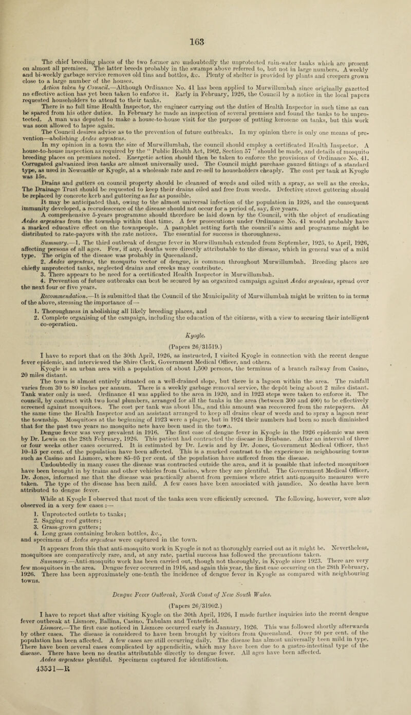 The chief breeding placos of the two former are undoubtedly the unprotected rain-water tanks which are present on almost all premises. The latter breeds probably in the swamps above referred to, but not in large numbers. A weekly and bi-weekly garbage sorvice removes old tins and bottles, &c. Plenty of shelter is provided by plants and creepers grown close to a large number of the houses. Action taken by Council.—Although Ordinance No. 41 has been applied to Murwillumbah since originally gazetted no effective action has yet been taken to enforce it. Early in February, 1926, the Council by a notice in the local papers requested householders to attend to their tanks. There is no full time Health Inspector, the engineer carrying out the duties of Health Inspector in such time as can be spared from his other duties. In February he made an inspection of several premises and found the tanks to be unpro¬ tected. A man was deputed to make a house-to-house visit for the purpose of putting kerosene on tanks, but this work was soon allowed to lapse again. The Council desires advice as to the prevention of future outbreaks. In my opinion there is only one means of pre¬ vention—abolishing Aedes argenteus. In my opinion in a town the size of Murwillumbah, the council should employ a certificated Health Inspector. A house-to-house inspection as required by the “ Public Health Act, 1902, Section 57 ” should be made, and details of mosquito breeding places on premises noted. Energetic action should then be taken to enforce the provisions of Ordinance No. 41. Corrugated galvanized iron tanks are almost universally used. The Council might purchase gauzed fittings of a standard type, as used in Newcastle or Kyogle, at a wholesale rate and re-sell to householders cheaply. The cost per tank at Kyoglo was 15s. Drains and gutters on council property should be cleansed of weeds and oiled with a spray, as well as the creeks. The Drainage Trust should be requested to keep their drains oiled and free from weeds. Defective street guttering should be replaced by concrete kerb and guttoring as far as possible. It may be anticipated that, owing to the almost universal infection of the population in 1926, and the consequent immunity developed, a recrudescence of the disease should not occur for a period of, say, five years. A comprehensive 5-years programme should therefore be laid down by the Council, with the object of eradicating Aedes argenteus from the township within that time. A few prosecutions under Ordinance No. 41 would probably havo a marked educative effect on the townspeople. A pamphlet setting forth the coimcil’s aims and programme might bo distributed to rate-payers with the rate notices. The essential for success is thoroughness. Summary.—1. The third outbreak of dengue fever in Murwillumbah extended from September, 1925, to April, 1926, affecting persons of all ages. Few, if any, deaths were cliroctly attributable to the disease, which in general was of a mild type. The origin of the disease was probably in Queensland. 2. Aedes argenteus, the mosquito vector of dengue, is common throughout Murwillumbah. Breeding places are chiefly unprotected tanks, neglected drains and creeks may contribute. 3. There appears to be need for a certificated Health Inspector in Murwillumbah. 4. Prevention of future outbreaks can best be secured by an organized campaign against Aedes argenteus, spread over the next four or five years. Recommendation.—It is submitted that the Council of the Municipality of Murwillumbah might be written to in terms of the above, stressing the importance of—• 1. Thoroughness in abolishing all likely breeding places, and 2. Complete organising of the campaign, including the education of the citizens, with a view to securing their intelligent co-opcration. K yogle. (Papers 26/31519.) I have to report that on the 30th April, 1926, as instructed, I visited Kyogle in connection with the recent dengue fever epidemic, and interviewed the Shire Clerk, Government Medical Officer, and others. Kyogle is an urban area with a population of about 1,500 persons, the terminus of a branch railway from Casino, 20 miles distant. The town is almost entirely situated on a well-drained slope, but there is a lagoon within the area. The rainfall varies from 30 to 80 inches per annum. There is a weekly garbage removal service, the depot being about 2 miles distant. Tank water only is used. Ordinance 41 was applied to the area in 1920, and in 1923 steps were taken to enforce it. The council, by contract with two local plumbers, arranged for all the tanks in the area (between 300 and 400) to bo effectively screened against mosquitoes. The cost per tank was about 15s., and this amount was recovered from the ratepayers. At the same time the Health Inspector and an assistant arranged to keep all drains clear of weeds and to spray a lagoon near the township. Mosquitoes at the beginning of 1923 were a plague, but in 1924 their numbers had been so much diminished that for the past two years no mosquito nets have been used in the tow,). Dengue fever was very prevalent in 1916. The first case of dengue fever in Kyogle in the 1926 epidemic was seen by Dr. Lewis on the 28th February, 1926. This patient had contracted the disease in Brisbane. After an interval of three or four weeks other eases occurred. It is estimated by Dr. Lewis and by Dr. Jones, Government Medical Officer, that 10-15 per cent, of the population have been affected. This is a marked contrast to the experience in neighbouring towns such as Casino and Lismore, where 85-95 per cent, of the population have suffered from the disease. Undoubtedly in many cases the disease was contracted outside the area, and it is possible that infected mosquitoes have been brought in by trains and other vehicles from Casino, where they are plentiful. The Government Medical Officer, Dr. Jones, informed me that the disease was practically absent from premises where strict anti-mosquito measures were taken. The type of the disease has been mild. A few cases have been associated with jaundice. No deaths have been attributed to dengue fever. While at Kyogle I observed that most of the tanks seen were efficiently screened. The following, however, were also observed in a very few cases :— 1. Unprotected outlets to tanks; 2. Sagging roof gutters; 3. Grass-grown gutters; 4. Long grass containing broken bottles, &c., and specimens of Aedes argenteus were captured in the town. It appears from this that anti-mosquito work in Kyogle is not as thoroughly carried out as it might be. Nevertheless, mosquitoes are comparatively rare, and, at any rate, partial success has followed the precautions taken. Summary.—-Anti-mosquito work has been carried out, though not thoroughly, in Kyogle since 1923. There are very few mosquitoes in the area. Dengue fever occurred in 1916, and again this year, the first case occurring on the 28th February, 1926. There has been approximately one-tenth the incidence of dengue fever in Kyogle as compared with neighbouring towns. Dengue Fever Outbreak, North Coast of New South Wales. (Papers 26/31902.) I have to report that after visiting Kyogle on the 30th April, 1926, I made further inquiries into the recent dengue fever outbreak at Lismore, Ballina, Casino, Tabulam and Tenterfield. Lismore.—The first case noticed in Lismore occurred early in January, 1926. This was followed shortly afterwards by other cases. The disease is considered to have been brought by visitors from Queensland. Over 90 per cent, of the population has been affected. A few cases are still occurring daily. The disease has almost universally teen mild in type. There have been several cases complicated by appendicitis, which may have been due to a gastro-intestinal type of the disease. There have been no deaths attributable directly to dengue fever. All ages have been affected. Aedes argenteus plentiful. Specimens captured for identification. 43531—11