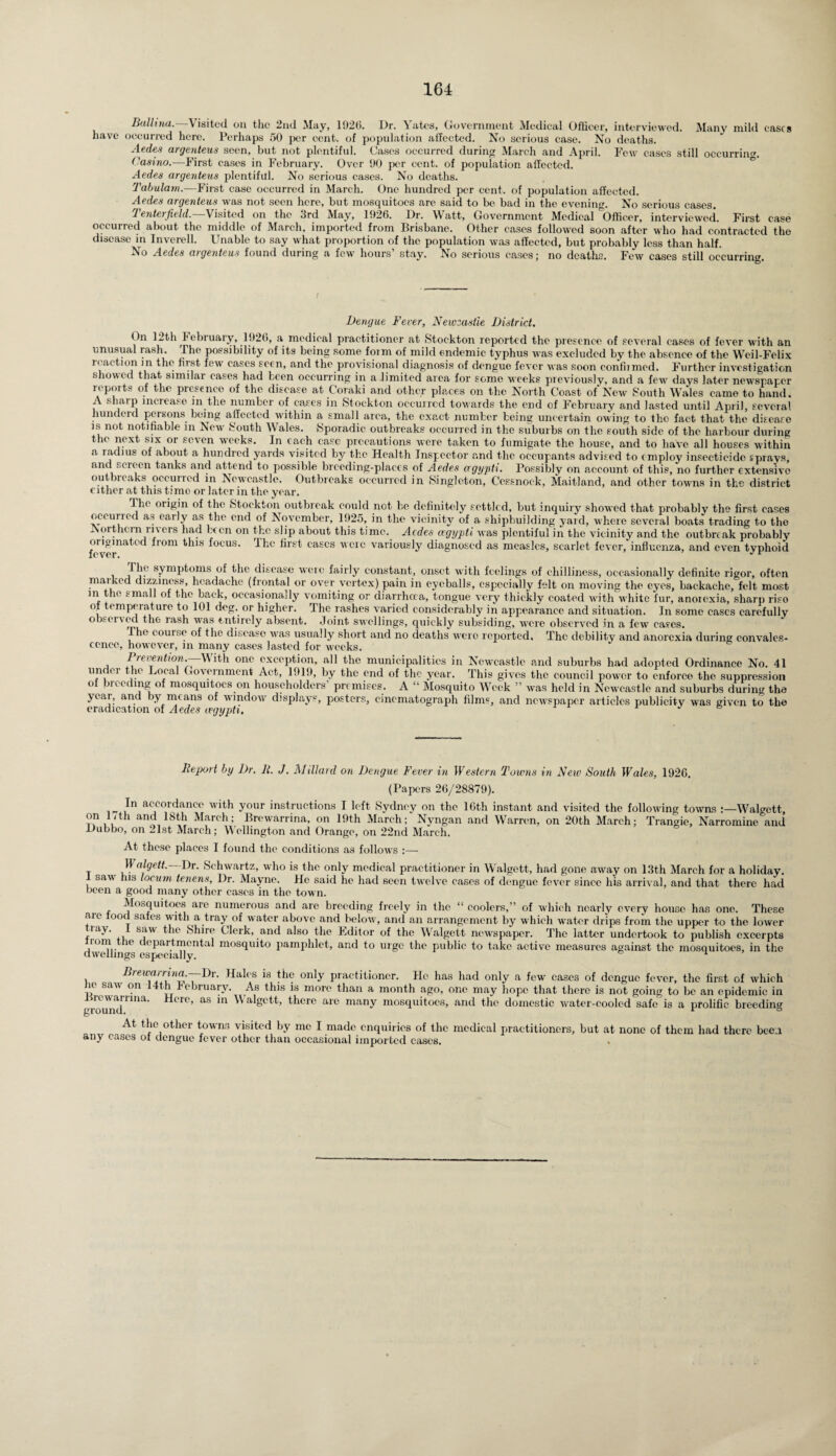 Baltina. Visited on the 2nd May, 1926. Dr. Yates, Government Medical Officer, interviewed. Many mild eases have occurred here. Perhaps 50 per cent, of population aifected. No serious ease. No deaths. Aedes argenteus seen, but not plentiful. Cases occurred during March and April. Few cases still occurring Casino.—First eases in February. Over 90 per cent, of population aifected. Aedes argenteus plentiful. No serious cases. No deaths. Tabulam.—First case occurred in March. One hundred per cent, of population affected. Aedes argenteus was not seen here, but mosquitoes are said to be bad in the evening. No serious cases. 1 'enterjield. Visited on the 3rd May, 1926. Or. Watt, Government Medical Officer, interviewed. First ease occurred about the middle of March, imported from Brisbane. Other cases followed soon after who had contracted the disease in Inverell. Unable to say what proportion of the population was affected, but probably less than half. No Aedes argenteus found during a few hours’ stay. No serious cases; no deaths. Few cases still occurring. Dengue Fever, Newcastle District. On 12th P ebruary, 1926, a medical practitioner at Stockton reported the presence of several cases of fever with an unusual rash. The possibility of its being some foim of mild endemic typhus was excluded by the absence of the Wcil-Felix i ('action in the first few cases seen, and the provisional diagnosis of dengue fever was soon confiimed. Further investigation showed that similar eases had been occurring in a limited area for some weeks previously, and a few days later newspaper reports of the presence of the disease at Coraki and other places on the North Coast of'New South Wales came to hand. A shaip increase in the number of cases in Stockton occuired towards the end of February and lasted until April, several hundeid persons being affected within a small area, the exact number being uncertain owing to the fact that the disease is not notifiable in New South Wales. Sporadic outbreaks occurred in the suburbs on the south side of the harbour during the next six or seven weeks. In each case precautions were taken to fumigate the house, and to have all houses within a radius of about a hundred yards visited by the Health Inspector and the occupants advised to employ insecticide sprays, and screen tanks and attend to possible breeding-places of Aedes cegypti. Possibly on account of this, no further extensive outbreaks occurred in Newcastle. Outbreaks occurred in Singleton, Cessnoek, Maitland, and other towns in the district cither at this time or later in the year. cases to the .... . - -ucx- --r-~„„u umv probably fevernat°d lr°m thlS focus> Tlic ca£cs wcrc variously diagnosed as measles, scarlet fever, influenza, and even typhoid The symptoms of the disease were fairly constant, onset with feelings of chilliness, occasionally definite rigor, often marked dizziness, headache (frontal or over vertex) pain in eyeballs, especially felt on moving the eyes, backache, felt most in the small of the back, occasionally vomiting or diarrhoea, tongue very thickly coated with white fur, anorexia, sharp riso of temperature to 101 deg. or higher. The rashes varied considerably in appearance and situation. In some eases carefully observed, the rash was entirely absent. Joint swellings, quickly subsiding, were observed in a few eases. The couise of the disease was usually short and no deaths wero repjorted. The debility and anorexia during convales¬ cence, however, m many cases lasted for weeks. Prevention.—With one exception, all the municipalities in Newcastle and suburbs had adopted Ordinance No. 41 u!\ 01 * . k°ca,l Government Act, 1919, by the end of the year. This gives the council power to enforce the suppression of breeding of mosquitoes on householders' premises. A “ Mosquito Week ” was held in Newcastle and suburbs during the year, and by means of window displays, posters, cinematograph films, and newspaper articles publicity was given to the eradication of Aedes aegypti. J b Report by Dr. R. J. Millard on Dengue Fever in Western Towns in New South Wales, 1926. (Papers 26/28879). In accordance with your instructions I left Sydney on the 16th instant and visited the following towns Walgett, on Utli and 18th March; Brewarrina, on 19th March; Nyngan and Warren, on 20th March; Trangie, Narromine and Dubbo, on ..1st March; Wellington and Orange, on 22nd March. At these places I found the conditions as follows :—• W algett. Dr. Schwartz, who is the only medical practitioner in Walgett, had gone away on 13th March for a holiday, saw his locum tenens, Dr. Mayne. He said he had seen twelve cases of dengue fever since his arrival, and that there had been a good many other cases in the town. f are numerous and are breeding freely in the “ coolers,” of which nearly every house has one. These aic food safes with a tray of water above and below, and an arrangement by w hich waater drips from the upper to the lower ..,ay- , saw tac Shire Clerk, and also the Editor of the Walgett newspaper. The latter undertook to publish excerpts tom the departmental mosquito pamphlet, and to urge the public to take active measures against the mosquitoes, in the dwellings especially. ° 1 ’ Breimm'wa.— Dr. Hales is the only practitioner. He has had only a few cases of dengue fever, the first of which ic saw on \ '( nuarv. As this is more than a month ago, one may hope that there is not going to be an epidemic in ground1Uia' HCr°’ ^ Walgctt’ thcre are many mosquitoes, and the domestic water-cooled safe is a prolific breeding At the other towns visited by me I made enquiries of the medical practitioners, but at none of them had there beer any cases oi dengue fever other than occasional imported cases. %