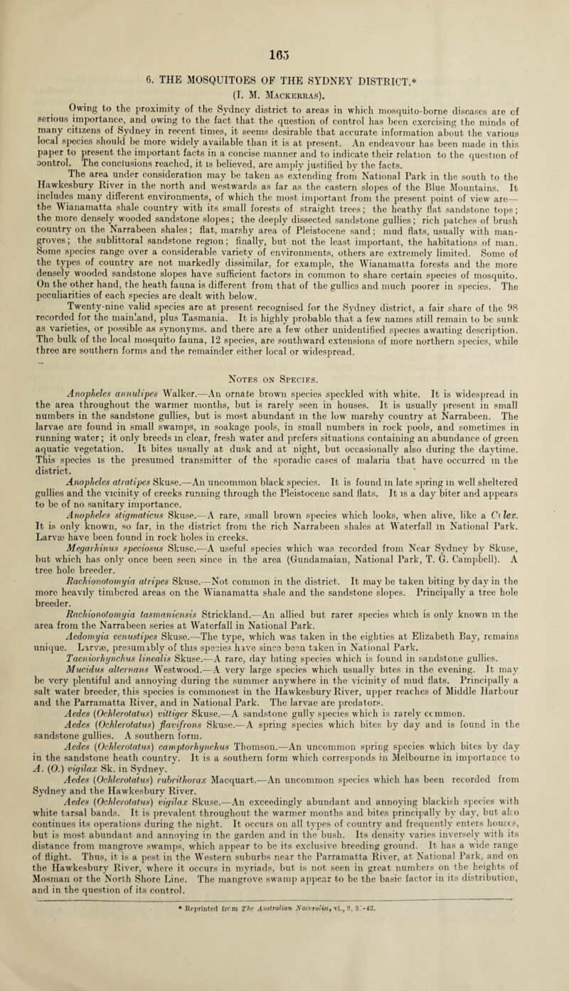 6. THE MOSQUITOES OF THE SYDNEY DISTRICT.* (I. M. Mackerras). Owing to the proximity of the Sydney district to areas in which mosquito-borne diseases are of serious importance, and owing to the fact that the question of control has been exercising the minds of many citizens of Sydney in recent times, it seems desirable that accurate information about the various local species should be more widely available than it is at present. An endeavour has been made in this paper to present the important facts in a concise manner and to indicate their relation to the question of control. The conclusions reached, it is believed, are amply justified by the facts. The area under consideration may be taken as extending from National Park in the south to the Hawkesbury River in the north and westwards as far as the eastern slopes of the Blue Mountains. It includes many different environments, of which the most important from the present point of view are—- the Wianamatta shale country with its small forests of straight trees; the heathy flat sandstone tops; the more densely wooded sandstone slopes; the deeply dissected sandstone gullies; rich patches of brush country on the Narrabeen shales; flat, marshy area of Pleistocene sand; mud flats, usually with man¬ groves; the sublittoral sandstone region; finally, but not the least important, the habitations of man. Some species range over a considerable variety of environments, others are extremely limited. Some of the types of country are not markedly dissimilar, for example, the Wianamatta forests and the more densely wooded sandstone slopes have sufficient factors in common to share certain species of mosquito. On the other hand, the heath fauna is different from that of the gullies and much poorer in species. The peculiarities of each species are dealt with below. Twenty-nine valid species are at present recognised for the Sydney district, a fair share of the 98 recorded for the mainland, plus Tasmania. It is highly probable that a few names still remain to be sunk as varieties, or possible as synonyms, and there are a few other unidentified species awaiting description. The bulk of the local mosquito fauna, 12 species, are southward extensions of more northern species, while three are southern forms and the remainder either local or widespread. Notes on Species. Anopheles annulipes Walker.-—An ornate brown species speckled with white. It is widespread in the area throughout the warmer months, but is rarely seen in houses. It is usually present in small numbers in the sandstone gullies, but is most abundant m the low marshy country at Narrabeen. The larvae are found in small swamps, in soakage pools, in small numbers in rock pools, and sometimes in running water; it only breeds in clear, fresh water and prefers situations containing an abundance of green aquatic vegetation. It bites usually at dusk and at night, but occasionally also during the daytime. This species is the presumed transmitter of the sporadic cases of malaria that have occurred m the district. Anopheles atratipes Skuse.—An uncommon black species. It is found in late spring in well sheltered gullies and the vicinity of creeks running through the Pleistocene sand flats. It is a day biter and appears to be of no sanitary importance. Anopheles stigmaticus Skuse.—A rare, small brown species which looks, when alive, like a Ci lex. It is only known, so far, in the district from the rich Narrabeen shales at Waterfall in National Park. Larvae have been found in rock holes in creeks. Megarhinus speciosus Skuse.—A useful species which was recorded from Near Sydney by Skuse, but which has only once been seen since in the area (Gundamaian, National Park, T. G. Campbell). A tree hole breeder. Rachionotomyia atripes Skuse.—Not common in the district. It may be taken biting by day in the more heavily timbered areas on the Wianamatta shale and the sandstone slopes. Principally a tree hole breeder. Rachionotomyia tasmaniensis Strickland.—An allied but rarer species which is only known m the area from the Narrabeen series at Waterfall in National Park. Aedomyia venustipes Skuse.—The type, which was taken in the eighties at Elizabeth Bay, remains unique. Larvae, presumably of this species have since been taken in National Park. Taeniorhynchus linealis Skuse.—A rare, day biting species which is found in sandstone gullies. Mucidus alternans Westwood.—A very large species which usually bites in the evening. It may be very plentiful and annoying during the summer anywhere in the vicinity of mud flats. Principally a salt water breeder, this species is commonest in the Hawkesbury River, upper reaches of Middle Harbour and the Parramatta River, and in National Park. The larvae are predators. Aedes (Ochlerotatus) vittiger Skuse.—A sandstone gully species which is rarely common. Aedes (Ochlerotatus) flavifrons Skuse.—A spring species which bites by day and is found in the sandstone gullies. A southern form. Aedes (Ochlerotatus) camptorhynchus Thomson.—An uncommon spring species which bites by day in the sandstone heath country. It is a southern form which corresponds in Melbourne in importance to A. (0.) vigilax Sk. in Sydney. Aedes (Ochlerotatus) rubrithorax Macquart.—An uncommon species which has been recorded from Sydney and the Hawkesbury River. Aedes (Ochlerotatus) vigilax Skuse.—An exceedingly abundant and annoying blackish species with white tarsal bands. It is prevalent throughout the warmer months and bites principally by day, but also continues its operations during the night. It occurs on all types of country and frequently enters houses, but is most abundant and annoying in the garden and in the bush. Its density varies inversely with its distance from mangrove swamps, which appear to be its exclusive breeding ground. It has a wide range of flight. Thus, it is a pest in the Western suburbs near the Parramatta River, at National Park, and on the Hawkesbury River, where it occurs in myriads, but is not seen in great numbers on the heights of Mosman or the North Shore Line. The mangrove swamp appear to be the basic factor in its distribution, and in the question of its control. * Reprinted frem The Australian Naivruiisr, vi., 3, 3>J2.