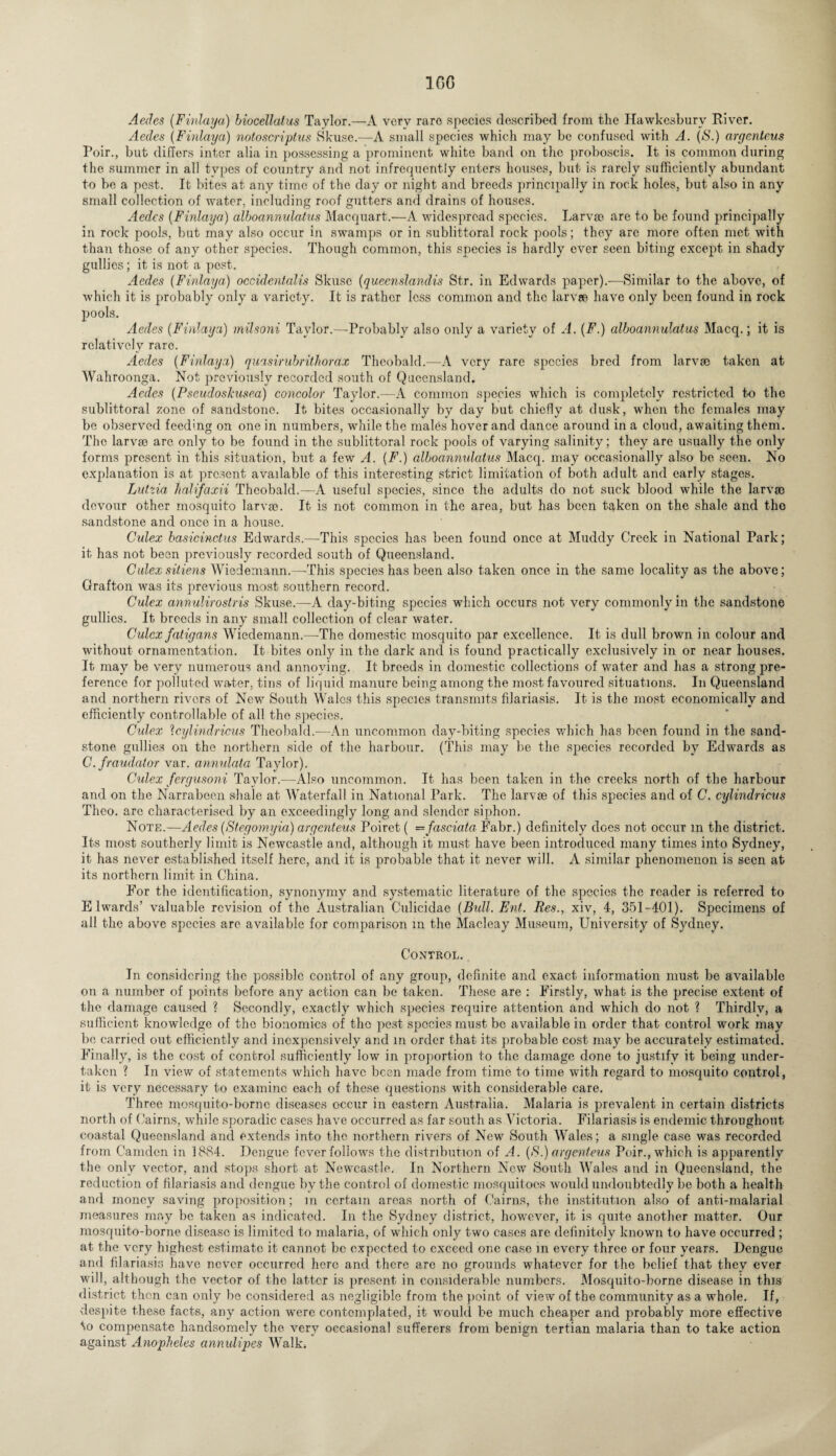1GG Aedes (Finlaya) biocellatus Taylor.—A very rare species described from the Hawkesburv River. Aedes (Finlaya) notoscriplus Skuse.—A small species which may be confused with A. (S.) argenteus Poir., but differs inter alia in possessing a prominent white band on the proboscis. It is common during the summer in all types of country and not infrequently enters houses, but is rarely sufficiently abundant to be a pest. It bites at any time of the day or night and breeds principally in rock holes, but also in any small collection of water, including roof gutters and drains of houses. Aedes (Finlaya) alboannulatus Macquart.-—A widespread species. Larvae are to be found principally in rock pools, but may also occur in swamps or in sublittoral rock pools; they are more often met with than those of any other species. Though common, this species is hardly ever seen biting except in shady gullies; it is not a post. Aedes (Finlaya) occidentalis Skusc (queenslandis Str. in Edwards paper).-—Similar to the above, of which it is probably only a variety. It is rather less common and the larvae have only been found in rock pools. Aedes (Finlaya) milsoni Taylor.—Probably also only a variety of A. (F.) alboannulatus Macq.; it is relatively rare. Aedes (Finlaya) quasirubrithorax Theobald.—A very rare species bred from larvae taken at Wahroonga. Not previously recorded south of Queensland. Aedes (PseudosJcusea) concolor Taylor.—A common species which is completely restricted to the sublittoral zone of sandstone. It bites occasionally by day but chiefly at dusk, when the females may be observed feeding on one in numbers, while the males hover and dance around in a cloud, awaiting them. The larvae arc only to be found in the sublittoral rock pools of varying salinity; they are usually the only forms present in this situation, but a few A. (F.) alboannulatus Macq. may occasionally also be seen. No explanation is at present avadable of this interesting strict limitation of both adult and early stages. Lutzia lialifaxii Theobald.—A useful species, since the adults do not suck blood while the larva) devour other mosquito larvae. It is not common in the area, but has been taken on the shale and the sandstone and once in a house. Culex basicinctus Edwards.—This species has been found once at Muddy Creek in National Park; it has not been previously recorded south of Queensland. Culexsitiens Wiedemann.—This species has been also taken once in the same locality as the above; Grafton was its previous most southern record. Culex annulirostris Skuse.—A day-biting species which occurs not very commonly in the sandstone gullies. It breeds in any small collection of clear water. Culex fatigans Wiedemann.—The domestic mosquito par excellence. It is dull brown in colour and without ornamentation. It bites only in the dark and is found practically exclusively in or near houses. It may be very numerous and annoying. It breeds in domestic collections of water and has a strong pre¬ ference for polluted water, tins of liquid manure being among the most favoured situations. In Queensland and northern rivers of New South Wales this species transmits filariasis. It is the most economically and efficiently controllable of all the species. Culex Icylindricus Theobald.—An uncommon day-biting species which has been found in the sand¬ stone gullies on the northern side of the harbour. (This may be the species recorded by Edwards as C. fraudator var. annulata Taylor). Culex fergusoni Taylor.—Also uncommon. It has been taken in the creeks north of the harbour and on the Narrabeen shale at Waterfall in National Park. The larvae of this species and of C. cylindricus Theo. are characterised by an exceedingly long and slender siphon. Note.—Aedes (Stegomyia) argenteus Poiret( —fasciata Fabr.) definitely does not occur m the district. Its most southerly limit is Newcastle and, although it must have been introduced many times into Sydney, it has never established itself here, and it is probable that it never will. A similar phenomenon is seen at its northern limit in China. For the identification, synonymy and systematic literature of the species the reader is referred to E lwards’ valuable revision of the Australian Culicidae (Bull. Ent. Res., xiv, 4, 351-401). Specimens of all the above species are available for comparison m the Macleay Museum, University of Sydney. Control. In considering the possible control of any group, definite and exact information must be available on a number of points before any action can be taken. These are : Firstly, what is the precise extent of the damage caused ? Secondly, exactly which species require attention and which do not ? Thirdly, a sufficient knowledge of the bionomics of the pest species must be available in order that control work may bo carried out efficiently and inexpensively and in order that its probable cost may be accurately estimated. Finally, is the cost of control sufficiently low in proportion to the damage done to justify it being under¬ taken ? In view of statements which have been made from time to time with regard to mosquito control, it is very necessary to examine each of these questions with considerable care. Three mosquito-borne diseases occur in eastern Australia. Malaria is prevalent in certain districts north of Cairns, while sporadic cases have occurred as far south as Victoria. Filariasis is endemic throughout coastal Queensland and extends into the northern rivers of New South Wales; a single case was recorded from Camden in 18S4. Dengue fever follows the distribution of A. (S.) argenteus Poir., which is apparently the only vector, and stops short at Newcastle. In Northern New South Wales and in Queensland, the reduction of filariasis and dengue by the control of domestic mosquitoes would undoubtedly be both a health and money saving proposition; m certain areas north of Cairns, the institution also of anti-malarial measures may be taken as indicated. In the Sydney district, however, it, is quite another matter. Our mosquito-borne disease is limited to malaria, of which only two cases are definitely known to have occurred ; at the very highest estimate it cannot be expected to exceed one case m every three or four years. Dengue and filariasis have never occurred here and there are no grounds whatever for the belief that they ever will, although the vector of the latter is present in considerable numbers. Mosquito-borne disease in this district then can only be considered as negligible from the point of view of the community as a whole. If, despite these facts, any action were contemplated, it would be much cheaper and probably more effective to compensate handsomely the very occasional sufferers from benign tertian malaria than to take action against Anopheles annulipes Walk.