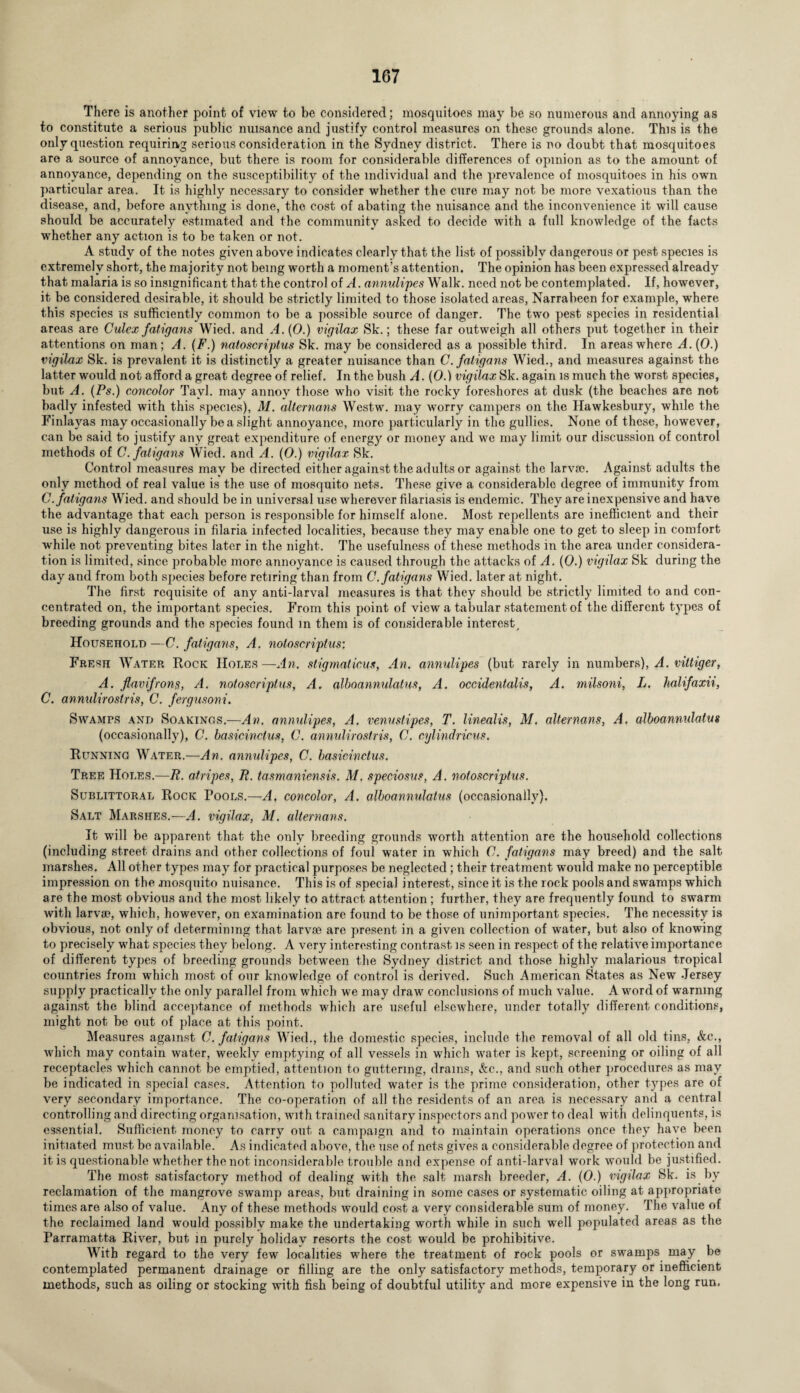 There is another point of view to be considered; mosquitoes may be so numerous and annoying as to constitute a serious public nuisance and justify control measures on these grounds alone. This is the only question requiring serious consideration in the Sydney district. There is no doubt that mosquitoes are a source of annoyance, but there is room for considerable differences of opinion as to the amount of annoyance, depending on the susceptibility of the individual and the prevalence of mosquitoes in his own particular area. It is highly necessary to consider whether the cure may not be more vexatious than the disease, and, before anything is done, the cost of abating the nuisance and the inconvenience it will cause should be accurately estimated and the community asked to decide with a full knowledge of the facts whether any action is to be taken or not. A study of the notes given above indicates clearly that the list of possibly dangerous or pest species is extremely short, the majority not being worth a moment’s attention. The opinion has been expressed already that malaria is so insignificant that the control of A. annulipes Walk, need not be contemplated. If, however, it be considered desirable, it should be strictly limited to those isolated areas, Narrabeen for example, where this species is sufficiently common to be a possible source of danger. The two pest species in residential areas are Culex fatigans Wied. and A. (0.) vigilax Sk.; these far outweigh all others put together in their attentions on man; A. (F.) natoscriptus Sk. may be considered as a possible third. In areas where A. (0.) vigilax Sk. is prevalent it is distinctly a greater nuisance than C. fatigans Wied., and measures against the latter would not afford a great degree of relief. In the bush A. (0.) vigilax Sk. again is much the worst species, but A. (Ps.) concolor Tavl. may annoy those who visit the rocky foreshores at dusk (the beaches are not badly infested with this species), M. alternans Westw. may worry campers on the Hawkesbury, while the Finlayas may occasionally be a slight annoyance, more particularly in the gullies. None of these, however, can be said to justify any great expenditure of energy or money and we may limit our discussion of control methods of C. fatigans Wied. and A. (0.) vigilax Sk. Control measures may be directed either against the adults or against the larva?. Against adults the only method of real value is the use of mosquito nets. These give a considerable degree of immunity from C. fatigans Wied. and should be in universal use wherever filariasis is endemic. They are inexpensive and have the advantage that each person is responsible for himself alone. Most repellents are inefficient and their use is highly dangerous in filaria infected localities, because they may enable one to get to sleep in comfort while not preventing bites later in the night. The usefulness of these methods in the area under considera¬ tion is limited, since probable more anno}^ance is caused through the attacks of A. (0.) vigilax Sk during the day and from both species before retiring than from C. fatigans Wied. later at night. The first requisite of any anti-larval measures is that they should be strictly limited to and con¬ centrated on, the important species. From this point of view a tabular statement of the different types of breeding grounds and the species found m them is of considerable interest. Household—C. fatigans, A. natoscriptus: Fresh Water Rock Holes—An. stigmaticus, An. annulipes (but rarely in numbers), A. vittiger, A. flavifrons, A. natoscriptus, A. alboannulatus, A. occidentalis, A. milsoni, L. halifaxii, C. annulirostris, C. fergusoni. Swamps and Soarings.—An. annulipes, A. venustipes, T. linealis, M. alternans, A. alboannulatus (occasionally), C. basicinctus, C. annulirostris, C. cylindricus. Running Water.—An. annulipes, C. basicinctus. Tree Holes.—R. atripes, R. tasmaniensis. M. speciosus, A. notoscriptus. Sublittoral Rock Pools.—A. concolor, A. alboannulatus (occasionally). Salt Marshes.—A. vigilax, M. alternans. It will be apparent that the only breeding grounds worth attention are the household collections (including street drains and other collections of foul water in which 0. fatigans may breed) and the salt marshes. All other types may for practical purposes be neglected ; their treatment would make no perceptible impression on the mosquito nuisance. This is of special interest, since it is the rock pools and swamps which are the most obvious and the most likely to attract attention; further, they are frequently found to swarm with larva?, which, however, on examination are found to be those of unimportant species. The necessity is obvious, not only of determining that larv® are present in a given collection of water, but also of knowing to precisely what species they belong. A very interesting contrast is seen in respect of the relative importance of different types of breeding grounds between the Sydney di,strict and those highly malarious tropical countries from which most of our knowledge of control is derived. Such American States as New Jersey supply practically the only parallel from which we may draw conclusions of much value. A word of warning against the blind acceptance of methods which are useful elsewhere, under totally different conditions, might not be out of place at this point. Measures against C. fatigans Wied., the domestic species, include the removal of all old tins, &c., which may contain water, weekly emptying of all vessels in which water is kept, screening or oiling of all receptacles which cannot be emptied, attention to guttering, drains, &c., and such other procedures as may be indicated in special cases. Attention to polluted water is the prime consideration, other types are of very secondary importance. The co-operation of all the residents of an area is necessary and a central controlling and directing organisation, with trained sanitary inspectors and power to deal with delinquents, is essential. Sufficient money to carry out a campaign and to maintain operations once they have been initiated must be available. As indicated above, the use of nets gives a considerable degree of protection and it is questionable whether the not inconsiderable trouble and expense of anti-larval work would be justified. The most satisfactory method of dealing with the salt marsh breeder, A. (0.) vigriax Sk. is by reclamation of the mangrove swamp areas, but draining in some cases or systematic oiling at appropriate times are also of value. Any of these methods would cost a very considerable sum of money. The value of the reclaimed land would possibly make the undertaking worth while in such well populated areas as the Parramatta River, but in purely holiday resorts the cost would be prohibitive. With regard to the very few localities where the treatment of rock pools or swamps may. be contemplated permanent drainage or filling are the only satisfactory methods, temporary or inefficient methods, such as oiling or stocking with fish being of doubtful utility and more expensive in the long run.