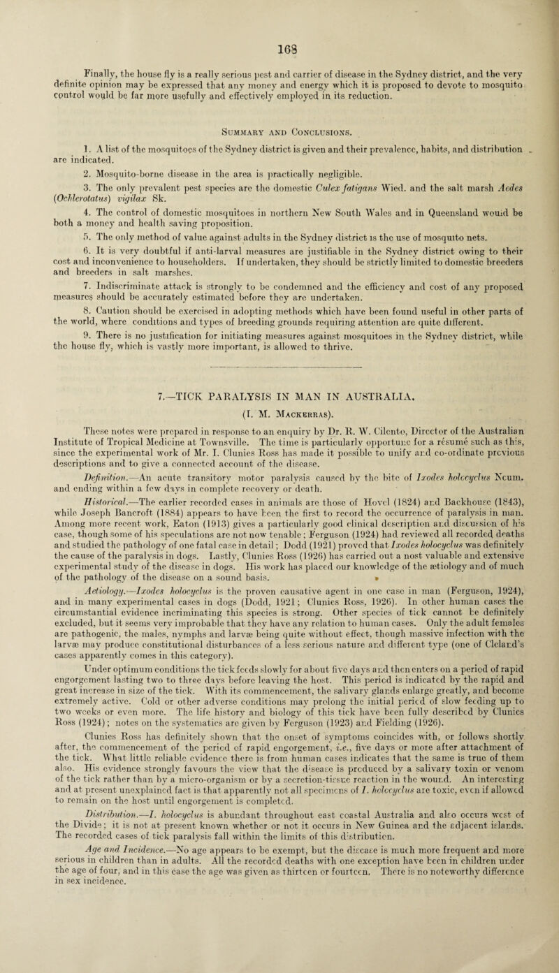 Finally, the house fly is a really serious pest and carrier of disease in the Sydney district, and the very definite opinion may be expressed that any money and energy which it is proposed to devote to mosquito control would be far more usefully and effectively employed in its reduction. Summary and Conclusions. 1. A list of the mosquitoes of the Sydney district is given and their prevalence, habits, and distribution . are indicated. 2. Mosquito-borne disease in the area is practically negligible. 3. The only prevalent pest species are tho domestic Culex fatigans Wied. and the salt marsh Acdes (Ochlerotatus) vigilax Sk. 4. The control of domestic mosquitoes in northern New South Wales and in Queensland wouid be both a money and health saving proposition. 5. The only method of value against adults in the Sydney district is the use of mosquito nets. 6. It is very doubtful if anti-larval measures are justifiable in the Sydney district owing to their cost and inconvenience to householders. If undertaken, they should be strictly limited to domestic breeders and breeders in salt marshes. 7. Indiscriminate attack is strongly to be condemned and the efficiency and cost of any proposed measures should be accurately estimated before they are undertaken. 8. Caution should be exercised in adopting methods which have been found useful in other parts of the world, where conditions and types of breeding grounds requiring attention are quite different. 9. There is no justification for initiating measures against mosquitoes in the Sydney district, while the house fly, which is vastly more important, is allowed to thrive. 7.—TICK PARALYSIS IN MAN IN AUSTRALIA. (I. M. Mackerras). These notes were prepared in response to an enquiry by Dr. R. W. Cilcnto, Director of the Australian Institute of Tropical Medicine at Townsville. The time is particularly opportune for a resume such as this, since the experimental work of Mr. I. Clunies Ross has made it possible to unify and co-ordinate previous descriptions and to give a connected account of the disease. Definition.—An acute transitory motor paralysis caused by the bite of Ixodes holccyclus Ncunr. and ending within a few days in complete recovery or death. Historical.—The earlier recorded cases in animals arc those of Hovel (1824) and Backhouse (1843), while Joseph Bancroft (1884) appears to have been the first to record the occurrence of paralysis in man. Among more recent work, Eaton (1913) gives a particularly good clinical description and discussion of his case, though some of his speculations are not now tenable ; Ferguson (1924) had reviewed all recorded deaths and studied the pathology of one fatal case in detail; Dodd (1921) proved that Ixodes holocyclns was definitely the cause of the paralysis in dogs. Lastly, Clunies Ross (1926) has carried out a nost valuable anti extensive experimental study of the disease in dogs. His work has placed our knowledge of the aetiology and of much of the pathology of the disease on a sound basis. » Aetiology.—Ixodes holocyclns is the proven causative agent in one case in man (Ferguson, 1924), and in many experimental cases in dogs (Dodd, 1921; Clunies Ross, 1926). In other human cases the circumstantial evidence incriminating this species is strong. Other species of tick cannot be definitely excluded, but it seems very improbable that they have any relation to human cases. Only the adult females are pathogenic, the males, nymphs and larvae being quite without effect, though massive infection with the larvae may produce constitutional disturbances of a less serious nature and different type (one of Cleland’s cases apparently comes in this category). Under optimum conditions the tick feeds slowly for about five clays and then enters on a period of rapid engorgement lasting two to three days before leaving the host. This period is indicated by the rapid and great increase in size of the tick. With its commencement, the salivary glands enlarge greatly, and become extremely active. Cold or other adverse conditions may prolong the initial peried of slow feeding up to two weeks or even more. The life history and biology of this tick have been fully described by Clunies Ross (1924); notes on the systcmatics arc given by Ferguson (1923) and Fielding (1926). Clunies Ross has definitely shown that the onset of symptoms coincides with, or follows shortly after, the commencement of the peried of rapid engorgement, i.e., five days or more after attachment of the tick. What little reliable evidence there is from human cases indicates that the same is true of them also. His evidence strongly favours the view that the disease is prcduced by a salivary toxin or venom of the tick rather than by a micro-organism or by a secretion-tissue reaction in the wound. An interesting and at present unexplained fact is that apparently not all specimens of I. holccyclus are toxic, even if allowed to remain on the host until engorgement is completed. Distribution.—I. holocyclus is abundant throughout east coastal Australia and also occurs west of the Divide; it is not at present known whether or not it occurs in New Guinea and the adjacent islands. The recorded cases of tick paralysis fall within the limits of this distribution. Age and Incidence.—No age appears to be exempt, but the disease is much more frequent and more serious in children than in adults. All the recorded deaths with one exception have been in children under the age of four, and in this case the age was given as thirteen or fourteen. There is no noteworthy difference in sex incidence.