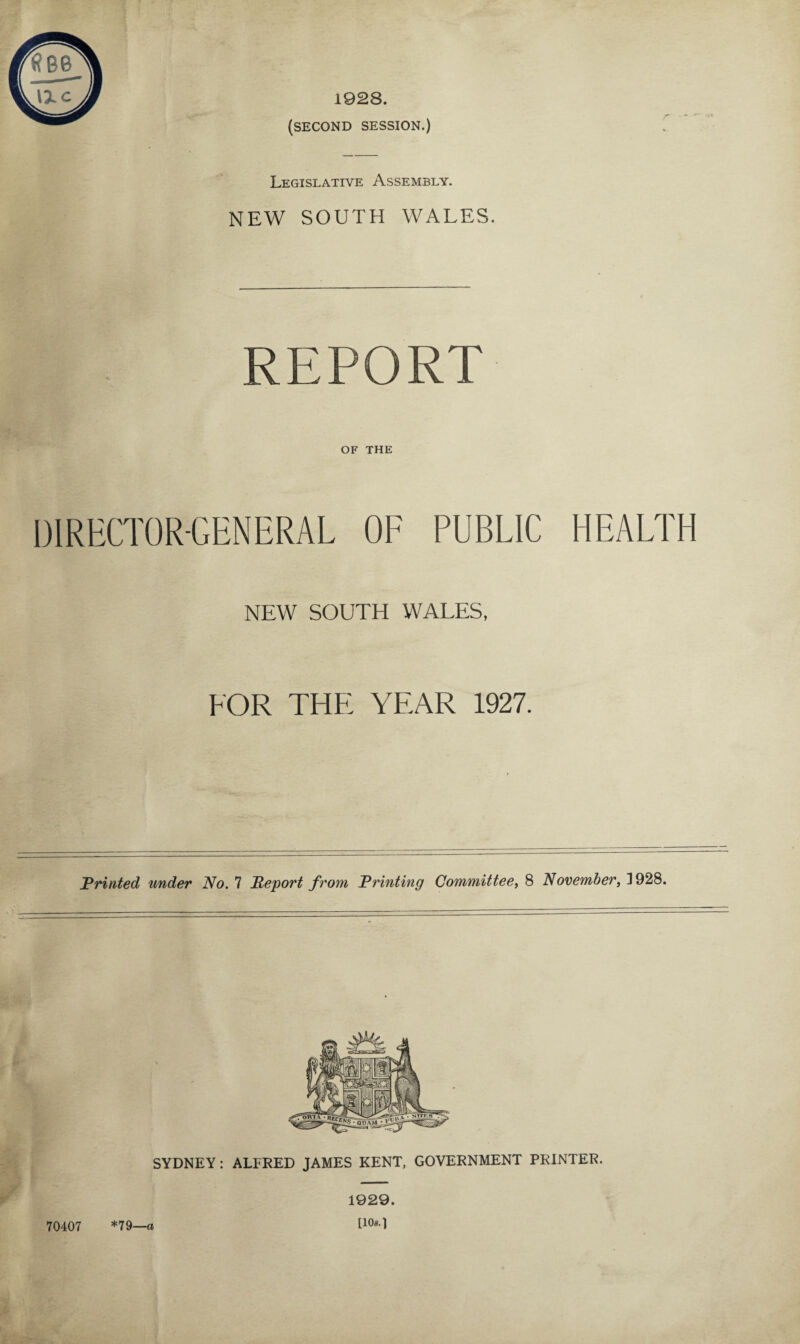 1928. (SECOND SESSION.) Legislative Assembly. NEW SOUTH WALES. REPORT OF THE DIRECTOR-GENERAL OF PUBLIC HEALTH NEW SOUTH WALES, FOR THE YEAR 1927. Printed under No. 7 Report from Printing Committee, 8 November, 1928. SYDNEY : ALFRED JAMES KENT, GOVERNMENT PRINTER. 70407 *79—a 1929. [10*.]