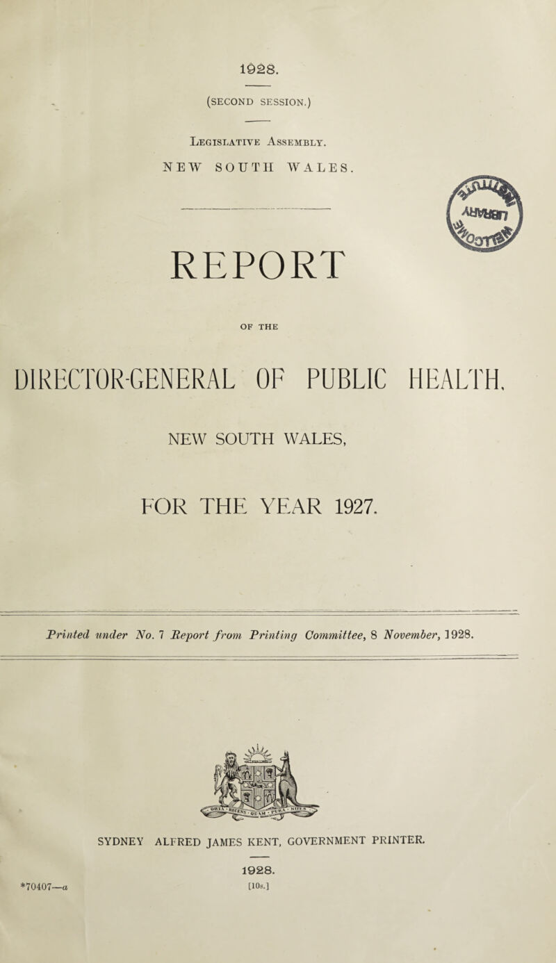(SECOND session.) Legislative Assembly. NEW SOUTH WALES. REPORT OF THE DIRECTOR-GENERAL OF PUBLIC HEALTH. NEW SOUTH WALES, FOR THE YEAR 1927. Printed under No. 7 Report from Printing Committee, 8 November, ]928. SYDNEY ALFRED JAMES KENT, GOVERNMENT PRINTER, *70407—a 1928. [10$.]
