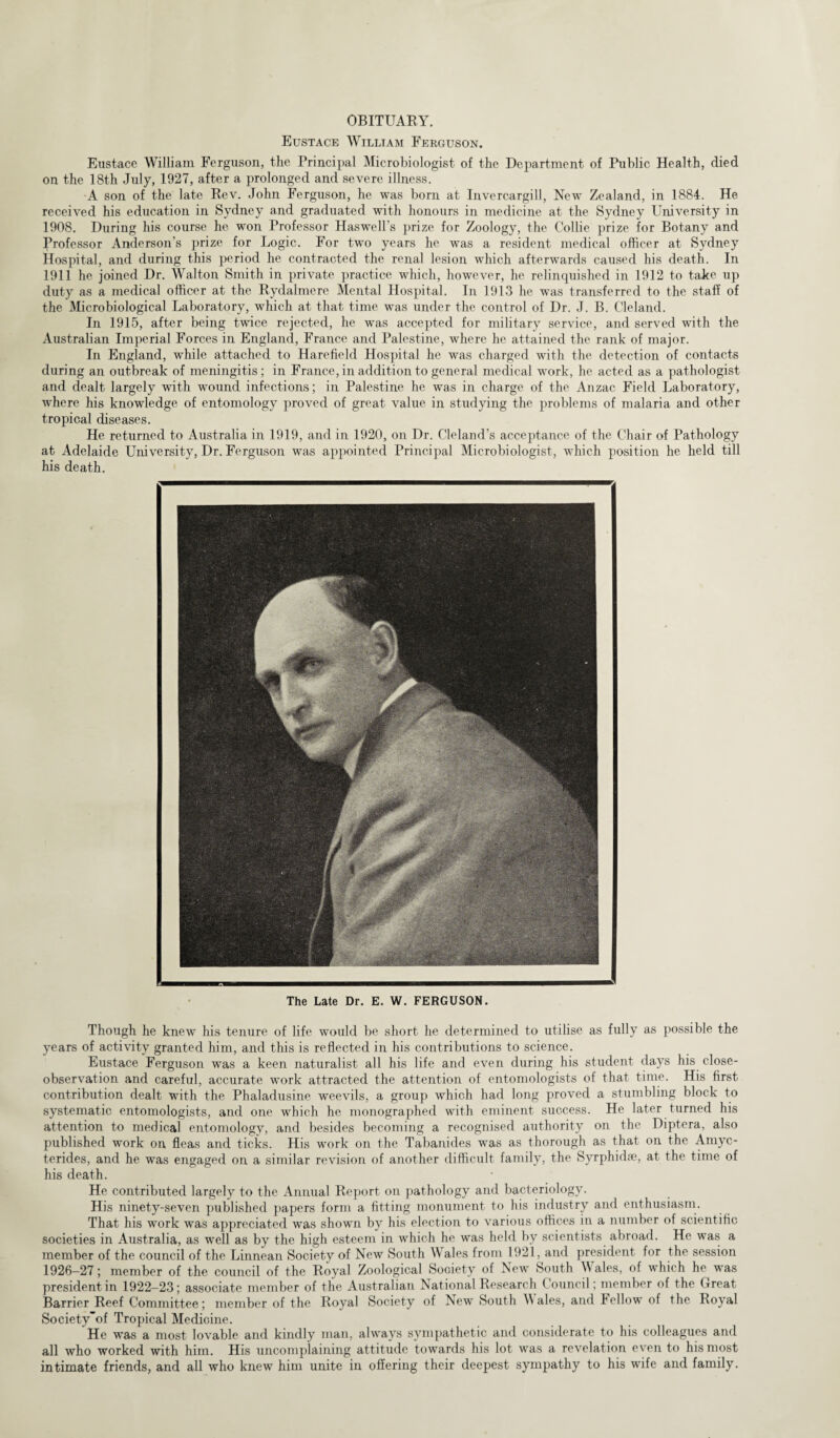 OBITUARY. Eustace William Ferguson. Eustace William Ferguson, the Principal Microbiologist of the Department of Public Health, died on the 18th July, 1927, after a prolonged and severe illness. A son of the late Rev. John Ferguson, he was born at Invercargill, New Zealand, in 1884. He received his education in Sydney and graduated with honours in medicine at the Sydney University in 1908. During his course he won Professor Harwell's prize for Zoology, the Collie prize for Botany and Professor Anderson’s prize for Logic. For two years he was a resident medical officer at Sydney Hospital, and during this period he contracted the renal lesion which afterwards caused his death. In 1911 he joined Dr. Walton Smith in private practice which, however, he relinquished in 1912 to take up duty as a medical officer at the Rydalmere Mental Hospital. In 1913 he was transferred to the staff of the Microbiological Laboratory, which at that time was under the control of Dr. J. B. Cleland. In 1915, after being twice rejected, he was accepted for military service, and served with the Australian Imperial Forces in England, France and Palestine, where he attained the rank of major. In England, while attached to Harefield Hospital he was charged with the detection of contacts during an outbreak of meningitis; in France, in addition to general medical work, he acted as a pathologist and dealt largely with wound infections; in Palestine he was in charge of the Anzac Field Laboratory, where his knowledge of entomology proved of great value in studying the problems of malaria and other tropical diseases. He returned to Australia in 1919, and in 1920, on Dr. Cleland's acceptance of the Chair of Pathology at Adelaide University, Dr. Ferguson was appointed Principal Microbiologist, which position he held till his death. The Late Dr. E. W. FERGUSON. Though he knew his tenure of life would be short he determined to utilise as fully as possible the years of activity granted him, and this is reflected in his contributions to science. Eustace Ferguson was a keen naturalist all his life and even during his student days his close- observation and careful, accurate work attracted the attention of entomologists of that. time. His first contribution dealt with the Phaladusine weevils, a group which had long proved a stumbling block to systematic entomologists, and one which he monographed with eminent success. He later turned his attention to medical entomology, and besides becoming a recognised authority on the Diptera, also published work on fleas and ticks. His work on the Tabanides was as thorough as that on the Amyc- terides, and he was engaged on a similar revision of another difficult family, the Syrphidre, at the time of his death. He contributed largely to the Annual Report on pathology and bacteriology. His ninety-seven published papers form a fitting monument to his industry and enthusiasm. That his work was appreciated was shown by his election to various offices in a number of scientific societies in Australia, as well as by the high esteem in which he was held by scientists abroad. He was a member of the council of the Linnean Society of New South W ales from 1921, and president for the session 1926-27; member of the council of the Royal Zoological Society of New South \\ ales, of which he was president in 1922-23; associate member of the Australian National Research Council; member of the Great Barrier Reef Committee; member of the Royal Society of New South Wales, and Fellow of the Royal Society'of Tropical Medicine. He was a most lovable and kindly man, always sympathetic and considerate to his colleagues and all who worked with him. His uncomplaining attitude towards his lot was a revelation even to his most intimate friends, and all who knew him unite in offering their deepest sympathy to his wife and family.