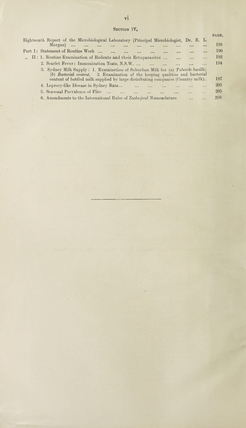 Section IV. PAGE. Eighteenth Report of the Microbiological Laboratory (Principal Microbiologist, Dr. E. L. Morgan) ... ... ... ... ... ... ... ... ... ... ... 188 Part I: Statement of Routine Work. 190 ,, II: 1. Routine Examination of Rodents and their Ectoparasites. 192 2. Scarlet Fever: Immunization Tests, N.S.W. ... ... ... ... ... ••• 194 3. Sydney Milk Supply : 1. Examination of Suburban Milk for (a) Tubercle bacilli', (b) Bacterial content. 2. Examination of the keeping qualities and bacterial content of bottled milk supplied by large distributing companies (Country milk).. 197 4. Leprosy-like Disease in Sydney Rate... ... ... ... ... ... ... 205 5. Seasonal Prevalence of Flies ... ... . ... ... .. 205 6. Amendments to the International Rules of Zoological Nomenclature ... ... 208