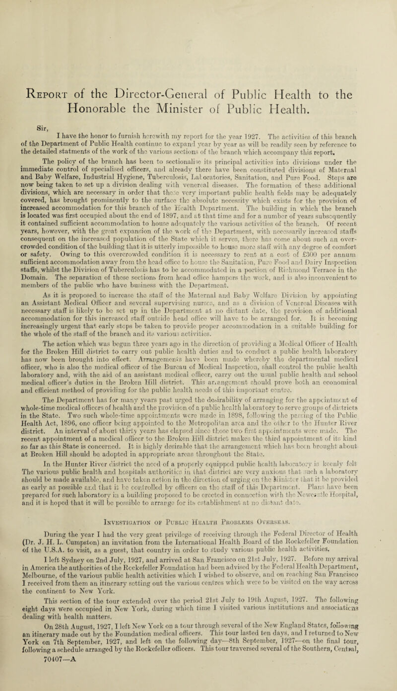 Report of the Director-General of Public Health to the Honorable the Minister of Public Health. Sir, I have the honor to furnish herewith my report for the year 1927. The activities of this branch of the Department of Public Health continue to expand year by year as will be readily seen by reference to the detailed statments of the work of the various sections of the branch which accompany this report. The policy of the branch has been to sectionalise its principal activities into divisions under the immediate control of specialised officers, and already there have been constituted divisions of Maternal and Baby Welfare, Industrial Hygiene, Tuberculosis, Laboratories, Sanitation, and Pure Food. Steps are now being taken to set up a division dealing with venereal diseases. The formation of these additional divisions, which are necessary in order that those very important public health fields may be adequately covered, has brought prominently to the surface the absolute necessity which exists for the provision of increased accommodation for this branch of the Health Department. The building in which the branch is located was first occupied about the end of 1897, and at that time and for a number of years subsequently it contained sufficient accommodation to house adequately the various activities of the branch. Of recent years, however, with the great expansion of the work of the Department, with necessarily increased staffs consequent on the increased population of the State which it serves, there has come about such an over¬ crowded condition of the building that it is utterly impossible to house more staff with any degree of comfort or safety. Owing to this overcrowded condition it is necessary to rent at a cost of £300 per annum sufficient accommodation away from the head office to house the Sanitation, Pure Food and Dairy Inspection staffs, whilst the Division of Tuberculosis has to be accommodated in a portion of Richmond Terrace in the Domain. The separation of those sections from head office hampers the work, and is also inconvenient to members of the public who have business with the Department. As it is proposed to increase the staff of the Maternal and Baby Welfare Division by appointing an Assistant Medical Officer and several supervising nurses, and as a division of Venereal Diseases with necessary staff is likely to be set up in the Department at no distant date, the provision of additional accommodation for this increased staff outside head office well have to be arranged for. It is becoming increasingly urgent that early steps be taken to provide proper accommodation in a suitable building for the whole of the staff of the branch and its various activities. The action which was begun three years ago in the direction of providing a Medical Officer of Health for the Broken Hill district to carry out public health duties and to conduct a public health laboratory has now been brought into effect. Arrangements have been made whereby the departmental medical officer, who is also the medical officer of the Bureau of Medical Inspection, shall control the public health laboratory and, with the aid of an assistant medical officer, carry out the usual public health and school medical officer’s duties in the Broken Hill district. This arrangement should prove both an economical and efficient method of providing for the public health needs of this important centre. The Department has for many years past urged the desirability of arranging for the appointment of whole-time medical officers of health and the provision of a public health laboratory to serve groups of districts in the State. Two such whole-time appointments were made in 1898, following the passing of the Public Health Act, 1896, one officer being appointed to the Metropolitan area and the other to the Hunter River district. An interval of about thirty years has elapsed since those two first appointments were made. The recent appointment of a medical officer to the Broken Hill district makes the third appointment of its kind so far as this State is concerned. It is highly desirable that the arrangement which has been brought about at Broken Hill should be adopted in appropriate areas throughout the State. In the Hunter River district the need of a properly equipped public health laboratory is keenly felt The various public health and hospitals authorities in that district are very anxious that such a laboratory should be made available, and have taken action in the direction of urging on the Minister that it be provided as early as possible and that it ho controlled by officers on the staff of this Department. Plans have been prepared for such laboratory in a building proposed to be erected in connection with the Newcastle Hospital, and it is hoped that it will be possible to arrange for its establishment at no distant date. Investigation of Public Health Problems Overseas. During the year I had the very great privilege of receiving through the Federal Director of Health (Dr. J. II. L. Cumpston) an invitation from the International Ffealth Board of the Rockefeller Foundation of the U.S.A. to visit, as a guest, that country in order to study various public health activities. I left Sydney on 2nd July, 1927, and arrived at San Francisco on 21st July, 1927. Before my arrival in America the authorities of the Rockefeller Foundation had been advised by the Federal Health Department, Melbourne, of the various public health activities which I wished to observe, and on reaching San Francisco I received from them an itinerary setting out the various centres which were to be visited on the way across the continent to New York. This section of the tour extended over the period 21st July to 19th August, 1927. the following eight days Were occupied in New York, during which time I visited various institutions and associations dealing with health matters. On 28th August, 1927,1 left New York on a tour through several of the New England States, foliotvmg an itinerary made out by the Foundation medical officers. This tour lasted ten days, and I returned to New York on 7th September, 1927, and left on the following day—8th September, 1927—on the final tour, following a schedule arranged by the Rockefeller officers. This tour traversed several of the Southern, Central, 70407—A