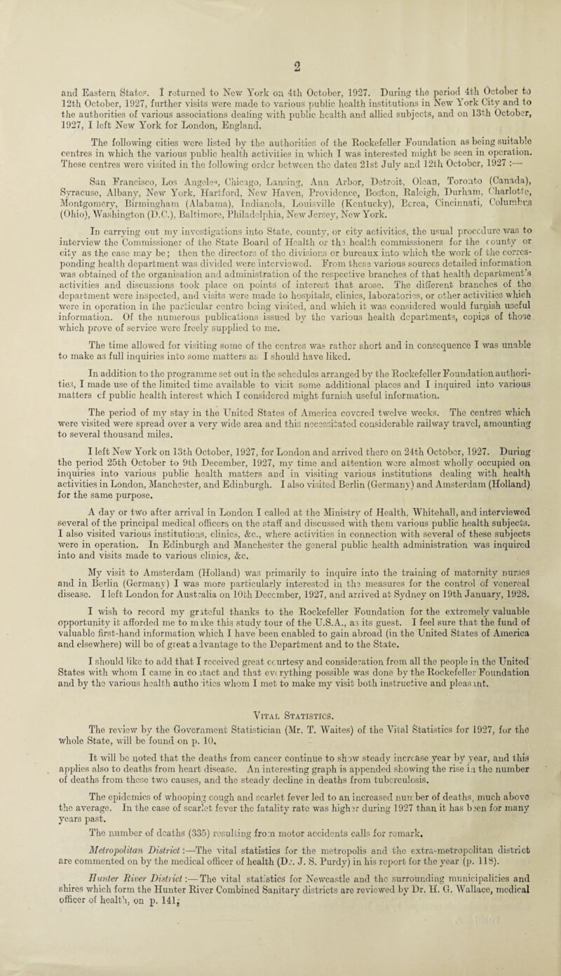 and Eastern State?. I returned to New York on 4th October, 1927. During the period 4th October to 12th October, 1927, further visits were made to various public health institutions in New York City and to the authorities of various associations dealing with public health and allied subjects, and on 13th October, 1927, I left New York for London, England. The following cities were listed by the authorities of the Rockefeller Foundation as being suitable centres in which the various public health activities in which I was interested might be seen in operation. These centres were visited in the following order between the dates 21st July and 12th October, 1927 :— San Francisco, Los Angelea, Chicago, Lansing, Ann Arbor, Detroit, Olcan, Toronto (Canada), Syracuse, Albany, New York, Hartford, New Haven, Providence, Boston, Raleigh, Durham, Charlotte, Montgomery, Birmingham (Alabama), Indianola, Louisville (Kentucky), Berea, Cincinnati, Columbus (Ohio), Washington (D.C.), Baltimore, Philadelphia, New Jersey, New York. In carrying out my investigations into State, county, or city activities, the usual procedure was to interview the Commissioner of the State Board of Health or tlm health commissioners for the county or city as the case may be; then the directors of the divisions or bureaux into which the work of the corres¬ ponding health department was divided were interviewed. From these various sources detailed information was obtained of the organisation and administration of the respective branches of that health department’s activities and discussions took place on points of interest that arose. The different branches of the department were inspected, and visits were made to hospitals, clinics, laboratories, or other activities which were in operation in the particular centre being visited, and which it wras considered would furnish useful information. Of the numerous publications issued by the various health departments, copies of those which prove of service were freely supplied to me. The time allowed for visiting some of the centres was rather short and in consequence I was unable to make as full inquiries into some matters as I should have liked. In addition to the programme set out in the schedules arranged by the Rockefeller Foundation authori¬ ties, I made use of the limited time available to visit some additional places and I inquired into various matters cf public health interest which I considered might furnish useful information. The period of my stay in the United States of America covered twelve weeks. The centres which were visited were spread over a very wide area and this necessitated considerable railway travel, amounting to several thousand miles. I left New York on 13th October, 1927, for London and arrived there on 24th October, 1927. During the period 25th October to 9th December, 1927, my time and attention were almost wholly occupied on, inquiries into various public health matters and in visiting various institutions dealing with health activities in London, Manchester, and Edinburgh. I also visited Berlin (Germany) and Amsterdam (Holland) for the same purpose. A day or two after arrival in London I called at the Ministry of Health, Whitehall, and interviewed several of the principal medical officers on the staff and discussed with them various public health subjects. I also visited various institutions, clinics, &c., where activities in connection with several of these subjects were in operation. In Edinburgh and Manchester the general public health administration was inquired into and visits made to various clinics, &c. My visit to Amsterdam (Holland) was primarily to inquire into the training of maternity nurses and in Berlin (Germany) I was more particularly interested in the measures for the control of venereal disease. I left London for Australia on 10th December, 1927, and arrived at Sydney on 19th January, 1928. I wish to record my grateful thanks to the Rockefeller Foundation for the extremely valuable opportunity it afforded me to make this study tour of the U.S.A., as its guest. I feel sure that the fund of valuable first-hand information which I have been enabled to gain abroad (in the United States of America and elsewhere) will be of great advantage to the Department and to the State. I should like to add that I received great courtesy and consideration from all the people in the United States with whom I came in co itact and that everything possible was done by the Rockefeller Foundation and by the various health authorities whom I met to make my visit both instructive and pleasant. Vital Statistics. The review by the Government Statistician (Mr. T. Waites) of the Vital Statistics for 1927, for the whole State, will be found on p. 10. It w'ill bo noted that the deaths from cancer continue to show steady increase year by year, and this applies also to deaths from heart disease. An interesting graph is appended showing the rise i:i the number of deaths from these two causes, and the steady decline in deaths from tuberculosis. The epidemics of whooping cough and scarlet fever led to an increased number of deaths, much above the average. In the case of scarlet fever the fatality rate was higher during 1927 than it has been for many years past. The number of deaths (335) resulting from motor accidents calls for remark. Metropolitan District:—The vital statistics for the metropolis and the extra-metropolitan district are commented on by the medical officer of health (Dr. J. S. Purdy) in his report for the year (p. 118). Hunter River District:—The vital statistics for Newcastle and the surrounding municipalities and shires which form the Hunter River Combined Sanitary districts are reviewed by' Dr. H. G. Wallace, medical officer of health, on p. 141j