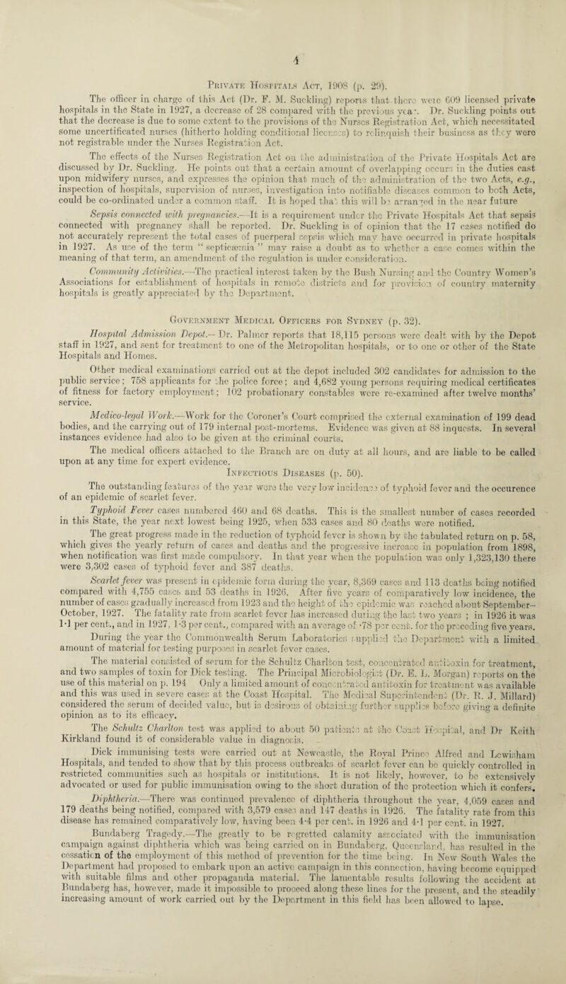 Private Hospitals Act, 1908 (p. 29). The officer in charge of this Act (Dr. F. M. Suckling) reports that, there wcic 609 licensed private hospitals in the State in 1927, a decrease of 28 compared with the previous yea*. Hr. Suckling points out that the decrease is due to some extent to the provisions of the Nurses Registration Act, which necessitated Some uncertificated nurses (hitherto holding conditional licences) to relinquish their business as they were not registrable under the Nurses Registration Act. The effects of the Nurses Registration Act on the administration of the Private Hospitals Act are discussed by Dr. Buckling. He points out that a certain amount of overlapping occurs in the duties cast upon midwifery nurses, and expresses the opinion that much of the administration of the two Acts, e.g., inspection of hospitals, supervision of nurses, investigation into notifiable diseases common to both Acts, could be co-ordinated under a common staff. It is hoped that this will b^ arranged in the near future Sepsis connected with pregnancies.—It is a requirement under the Private Hospitals Act that sepsis connected with pregnancy shall be reported. Dr. Suckling is of opinion that the 17 cases notified do not accurately represent the total cases of puerperal sepsis which may have occurred in private hospitals in 1927. As use of the term “ septicaemia  may raise a doubt as to whether a case comes within the meaning of that term, an amendment of the regulation is under consideration. Community Activities.—-The practical interest taken by the Bush Nursing and the Country Women’s Associations for establishment of hospitals in remote districts and for provision of country maternity hospitals is greatly appreciated by the Department. Government Medical Officers for Sydney (p. 32). Hospital Admission Depot.— Dr. Palmer reports that 18,115 persons were dealt with by the Depot staff in 1927, and sent for treatment to one of the Metropolitan hospitals, or to one or other of the State Hospitals and Homes. Other medical examinations carried out at the depot included 302 candidates for admission to the public service; 758 applicants for ;hc police force; and 4,682 young persons requiring medical certificates of fitness for factory employment; 102 probationary constables were re-examined after twelve months’ service. Medico-legal Work.—Work for the Coroner’s Court comprised the external examination of 199 dead bodies, and the carrying out of 179 internal post-mortems. Evidence was given at 88 inquests. In several instances evidence had also to be given at the criminal courts. The medical officers attached to the Branch arc on duty at all hours, and are liable to be called upon at any time for expert evidence. Infectious Diseases (p. 50). The outstanding features of the year wore the very low incidence of typhoid fever and the occurence of an epidemic of scarlet fever. Typhoid Fever cases numbered 460 and 68 deaths. This is the smallest number of cases recorded in this State, the year next lowest being 1925, when 533 cases and 80 deaths wore notified. The great progress made in the reduction of typhoid fever is shown by the tabulated return on p. 58, which gives the yearly return of cases and deaths and the progressive increase in population from 1898, when notification was first made compulsory. In that year when the population was only 1,323,130 there were 3,302 cases of typhoid fever and 387 deaths. Scarlet fever was present in epidemic form during the year, 8,369 cases and 113 deaths being notified compared with 4,755 cases and 53 deaths in 1926. After five years of comparatively lovr incidence, the number of cases gradually increased from 1923 and the height of the epidemic was reached about September— October, 1927. The fatality rate from scarlet fever has increased during the last two years ; in 1926 it was Id per cent., and in 1927, 1-3 per cent., compared with an average of -78 per cent, for the preceding five years. During the year the Commonwealth Serum Laboratories .supplied the Department with a limited amount of material for testing purposes in scarlet fever cases. The material consisted of serum for the Schultz Charlton test, concentrated antitoxin for treatment, and two samples, of toxin for Dick testing. The Principal Microbiologist (Dr. E. L. Morgan) reports on the use of this material on p. 194 Only a limited amount of concentrated antitoxin for treatment was available and this was used in severe cases at the Coast Hospital. The Medical Superintendent (Dr. R. J. Millard) considered the serum of decided value, but is desirous of obtaining further supplies before giving a definite opinion as to its efficacy. The Schultz Charlton test was applied to about 50 patients at the Coast Hospital, and Dr Keith Kirkland found it of considerable value in diagnosis. Dick immunising tests were carried out at Newcastle, the Royal Prince Alfred and Lewisham Hospitals, and tended to show that by this process outbreaks of scarlet fever can be quickly controlled in restricted communities such as hospitals or institutions. It is not likely, however, to fro extensively advocated or used for public immunisation owing to the short duration of the protection which it confers. Diphtheria.—There was continued prevalence of diphtheria throughout the year, 4,059 cases and 179 deaths being notified, compared with 3,579 cases and 147 deaths in 1926. The fatality rate from this disease has remained comparatively low, having been 4-4 per cenf. in 1926 and 4-1 per cent, in 1927. Bundaberg Tragedy.—The greatly to be regretted calamity associated with the immunisation campaign against diphtheria which was being carried on in Bundaberg, Queensland, has resulted in the cessation of the employment of this method of prevention for the time being. In New South Wales the Department had proposed to embark upon an active campaign in this connection, having become equipped with suitable films and other propaganda material. The lamentable results following the accident at Bundaberg has, however, made it impossible to proceed along these lines for the present, and the steadily increasing amount of work carried out by the Department in this field has been allowed to lapse.