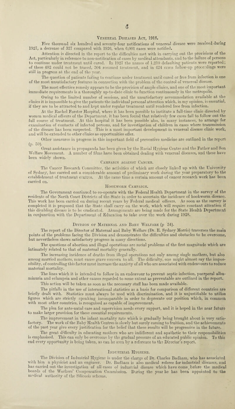Venereal Diseases Act, 1918. Five thousand six hundred and seventy-four notifications of venereal disease were received during 1927, a decrease of 327 compared with 1926, when 6,001 cases were notified. Attention is directed in the report to the difficulties met with in carrying out the provisions of the Act, particularly in reference to non-notification of cases by medical attendants, and to the failure of persons to continue under treatment until cured. In 1927 the names of 1,210 defaulting patients were reported; of these 482 could not be traced, 304 resumed treatment, and in 424 cases follow-up proceedings were still in progress at the end of the year. The question of patients failing to continue under treatment until cured or free from infection is one of the most unsatisfactory features in connection with the problem of the control of venereal disease. The most effective remedy appears to be the provision of ample clinics, and one of the most important immediate requirements is a thoroughly up-to-date clinic to function continuously in the metropolis. Owing to the limited number of sessions, and the unsatisfactory accommodation available at the clinics it is impossible to give the patients the individual personal attention which, in my opinion, is essential, if they are to be attracted to and kept under regular treatment until rendered free from infection. At the Rachel Forster Hospital, where it has been possible to institute a full-time clinic directed by women medical officers of the Department, it has been found that relatively few cases fail to follow out the full course of treatment. At this hospital it has been possible also, in many instances, to arrange for examination of contacts of infected persons, and for investigation of children in cases where transmission of the disease has been suspected. This is a most important development in venereal disease clinic work, and will be extended to other clinics as opportunities offer. Other measures in progress in this important field of preventive medicine are outlined in the report (p- 59). Great assistance in propaganda has been given by the Racial Hygiene Centre and the Father and Son Welfare Movement. A number of films have been obtained dealing with venereal diseases, and these have been widely shown. Campaign against CancePv. The Cancer Research Committee, the activities of which arc closely linked up with the University of Sydney, has carried out a considerable amount of preliminary work during the year preparatory to the establishment of treatment centres. At the same time a certain amount of cancer research work has been carried on. Hookworm Campaign. The Government continued to co-opcrate with the Federal Health Department in the survey of the residents of the North Coast Districts of the State in order to ascertain the incidence of hookworm disease. This work has been carried on during recent years by Federal medical officers. As soon as the survey is completed it is proposed that the State shall carry on the work, which will require constant attention if this disabling disease is to be eradicated. Arrangements are being made for the State Health Department in conjunction with the Department of Education to take over the work during 1928. Division of Maternal and Baby Welfare (p 34). The report of the Director of Maternal and Baby Welfare (Dr. E. Sydney Morris) traverses the main points of the problems facing the Division and demonstrates the difficulties and obstacles to be overcome, but nevertheless shows satisfactory progress in many directions. The questions of abortion and illegal operations are social problems of the first magnitude which are intimately related to that of maternal mortality generally. The increasing incidence of deaths from illegal operations not only among single mothers, but also among married mothers, must cause grave concern to all. The difficulty, one might almost say the impos¬ sibility, of controlling this factor must increase the anxiety of all who are associated with endeavours to reduce maternal mortality. The lines which it is intended to follow in an endeavour to prevent septic infection, puerperal albu¬ minuria and eclampsia and other causes regarded to some extent as preventable are outlined in the report. This action will be taken as soon as the necessary staff has been made available. The pitfalls in the use of international statistics as a basis for comparison of different countries are briefly dealt with. Statistics must always be used with discrimination, and it is unjustifiable to utilise figures which are strictly speaking incomparable in order to deprecate our position which, in common with most other countries, is recognised as capable of improvement. The plea for ante-natal care and supervision needs every support, and it is hoped in the near future to make larger provision for these essential requirements. The improvement in the infant mortality rate which is gradually being brought about is very satis¬ factory. The work of the Baby Health Centres is slowly but surely coming to fruition, and the achievements of the past year give every justification for the belief that these results will be progressive in the future. The great difficulty in educating mothers who are indifferent and apathetic to their responsibilities is emphasised. This can only be overcome by the gradual pressure of an educated public opinion. To this end every opportunity is being taken, as can bo seen by a reference to the Director’s report. Industrial Hygiene. The Division of Industrial Hygiene is under the charge of Dr. Charles Badham, who has associated with him a physicist and an engineer. Dr. Badham is also medical referee for industrial diseases, and has carried out the investigation of all cases of industrial disease which have come, tefore the medical boards of the Workers’ Compensation Commission. Diring the year he has been appointed to the medical authority of the Silicosis scheme.