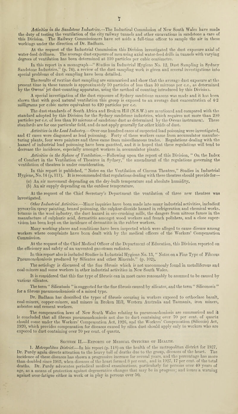 Activities in the Sandstone Industries.—The Industiral Commission of New South Wales have made the duty of testing the ventilation of the city railway tunnels and other excavations in sandstone a care of this Division. The Railway Commissioners have set aside a full-time officer to sample the air in these workings under the direction of Dr. Badham. At the request of the Industrial Commission this Division investigated the dust exposure axial of water-feed drillmen. The average dust exposure of menusing axial water-feed drills in tunnels with varying degrees of ventilation has been determined at 110 particles per cubic centimetre. In this report in a monograph—•“ Studies in Industrial Hygiene No. 12, Dust Sampling in Sydney Sandstone Industries,” (p. 74), a review of the dust sampling work is given and several investigations into special problems of dust sampling have been detailed. The results of routine dust sampling are summarised and show that the average dust exposure at the present time in these tunnels is approximately 50 particles of less than 10 microns per c.c., as determined by the Owens’ jet dust-counting apparatus, using the method of counting introduced by this Division. A special investigation of the dust exposure of Sydney sandstone masons was made and it has been shown that with good natural ventilation this group is exposed to an average dust concentration of 4-2 milligrams per cubic metre equivalent to 420 particles per c.c. The dust standards of South Africa and Broken Hill (N.S.W.) are mentioned and compared with the standard adopted by this Division for the Sydney sandstone industries, which requires not more than 200 particles per c.c. of less than 10 microns of sandstone dust as determined by the Owens instrument. These standards are for one particular field, and do not apply generally for other kinds of dust. Activities in the Lead Industry.—Over one hundred cases of suspected lead poisoning were investigated, and 47 cases were diagonsed as lead poisoning. Forty of these workers came from accumulator manufac¬ turing plants, four were painters and three came from miscellaneous trades. Regulations dealing with the hazard of industrial lead poisoning have been gazetted, and it is hoped that these regulations will tend to decrease the incidence, especially amongst workers in accumulator plants. Activities in the Sphere of Ventilation.—Following upon the report of this Division, “ On, the Index of Comfort in the Ventilation of Theatres in Sydney,” the amendment of the regulations governing the ventilation of theatres is under consideration. In this report is published, “ Notes on the Ventilation of Cinema Theatres,” Studies in Industrial Hygiene, No. 14 (p. 111). It is recommended that regulations dealing with these theatres should provide for— (a) An air movement depending on the dry-bulb temperature and absolute humidity. (b) An air supply depending on the outdoor temperature. At the request of the Chief Secretary’s Department the ventilation of three new theatres was investigated. ' Other Industrial Activities.— Minor inquiries have been made into many industrial activities, including pyroxylin spray painting, benzol poisoning, the sulphur-dioxide hazard in refrigeration and chemical works, tetanus in the wool industry, the dust hazard in ore-crushing mills, the dangers from nitrous fumes in the manufacture of sulphuric acid, dermatitis amongst wood workers and french polishers, and a close super¬ vision has been kept on the incidence of dermatitis in the rubber workers. Many working places and conditions have been inspected which were alleged to cause disease among workers where complaints have been dealt with by the medical officers of the Workers’ Compensation Commission. At the request of the Chief Medical Officer of the Department of Education, this Division reported on the efficiency and safety of an imventcd gas-steam radiator. In this report also is included Studies in Industrial Hygiene No. 13, “ Notes on a Fine Type of Fibrous Pncumonokoniosis produced by Silicates and other Minerals.” (p. 102). The aetiology is discussed of the fine fibrosis which is not uncommonly found in metalliferous and coal-miners and some workers in other industrial activities in New South Wales. It is considered that this fine type of fibrosis can in most cases reasonably be assumed to be caused by various silicates. The term “ Silicatosis ” is suggested for the fine fibrosis caused by silicates, and the term “ Siliconosis ” for a fibrous pneumonokoniosis of a mixed typo. Dr. Badham has described the types of fibrosis occuring in workers exposed to orthoclasc basalt, coal-miners, copper-miners, and miners in Broken Hill, Western Australia and Tasmania, iron miners, asbestos and cement workers. The compensation laws of New South Wales relating to pneumonokoniosis arc summarised and it is concluded that all fibrous pneumonokoniosis not due to dust containing over 70 per cent, of quartz should come under the Workers’ Compensation Act, 1926, and the Workers’ Compensation (Silicosis) Act, 1920, which provides compensation for diseases caused by silica dust should apply only to workers wdio are exposed to dust containing over 70 per cent, of quartz. Section II.—Reports of Medical Officers of Health. 1. Metropolitan District.—In his report (p. 118) on the health of the metropolitan district for 1927, Dr. Purdy again directs attention to the heavy toll of deaths due to the group, diseases of the heart. The incidence of these diseases has showm a progressive increase for several years, and the percentage has more than doubled since 1903, wdien diseases of the heart formed 8 per cent., and in 1927, 17 per cent, of the total deaths. Dr. Purdy advocates periodical medical examinations, particularly for persons over 40 years of age, as a means of protection against degenerative changes that may be in progress; and issues a warning