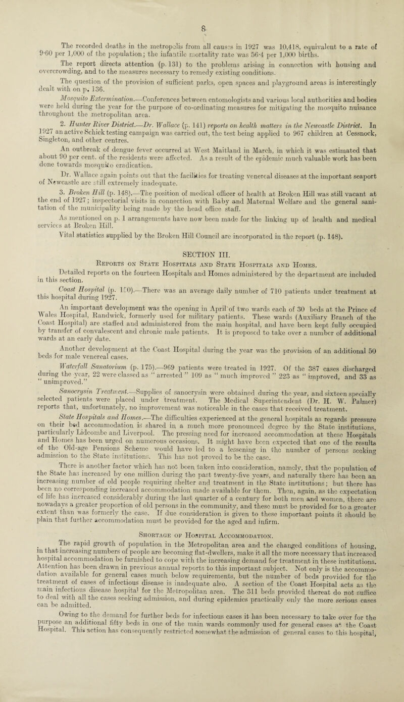 The recorded deaths in the metropolis from all causes in 1927 was 10,418, equivalent to a rate of 9-60 per 1,000 of the population; the infantile mortality rate was 56-4 per 1,000 births. The report directs attention (p. 131) to the problems arising in connection with housing and overcrowding, and to the measures necessary to remedy existing conditions. The question of the provision of sufficient parks, open spaces and playground areas is interestingly dealt with on p. 136. Mosquito Extermination.-—Conferences between entomologists and various local authorities and bodies were held during the year for the purpose of co-ordinating measures for mitigating the mosquito nuisance throughout the metropolitan area. 2. Hunter River District.—Dr. Wallace (p. 141) reports on health matters in the Newcastle District. In 1927 an active Schick testing campaign was carried out, the test being applied to 967 children at Cessnock, Singleton, and other centres. An outbreak of dengue fever occurred at West Maitland in March, in which it was estimated that about 90 per cent, of the residents were affected. As a result of the epidemic much valuable work has been done towards mosquito eradication. Dr. \V allace again points out that the facilities for treating venereal diseases at the important seaport of Newcastle are still extremely inadequate. 3. Broken Hill (p. 148).—The position of medical officer of health at Broken Hill was still vacant at the end of 1927; inspectorial visits in connection with Baby and Maternal Welfare and the general sani¬ tation of the municipality being made by the head office staff. As mentioned on p. 1 arrangements have now been made for the linking up of health and medical services at Broken Hill. Vital statistics supplied by the Broken Hill Council arc incorporated in the report (p. 148). SECTION III. Reports on State Hospitals and State Hospitals and Homes. Detailed reports on the fourteen Hospitals and Homes administered by the department are included in this section. Coast Hospital (p. ICO).—There was an average daily number of 710 patients under treatment at this hospital during 1927. An important development was the opening in April'of two wards each of 30 beds at the Prince of M ales Hospital, Randwick, formerly used for military patients. These wards (Auxiliary Branch of the t oast Hospital) are staffed and administered from the main hospital, and have been kept fully occupied by transfer of convalescent and chronic male patients. It is proposed to take over a number of additional wards at an early date. Another development at the Coast Hospital during the year was the provision of an additional 50 beds for male venereal cases. . If atei fall Sanatorium (p. 175).—969 patients were treated in 1927. Of the 387 cases discharged during the year, 22 were classed as “ arrested ” 109 as “ much improved ” 223 as “ improved, and 33 as unimproved.” Sanocrysm Treatment.—Supplies of sanocrysin were obtained during the year, and sixteen specially selected patients were placed under treatment. The Medical Superintendent (Dr. H. W. Palmer) reports that, unfortunately, no improvement was noticeable in the cases that received treatment. State Hospitals and Homes.—The difficulties experienced at the general hospitals as regards pressure on their bed accommodation is shared in a much more pronounced degree by the State institutions, Particularly Lidcom.be and Liverpool. The pressing need for increased accommodation at these Hospitals and Homes has been urged on numerous occasions. It might have been expected that one of the results of the. Old-age Pensions Scheme would have led to a lessening in the number of persons seeking admission to the State institutions. This has not proved to be the case. There is another factor which has not been taken into consideration, namely, that the population of the State has increased by one million during the past twenty-live years, and naturally there lias been an increasing number of old people requiring shelter and treatment in the State institutions; but there has been no corresponding increased accommodation made available for them. Then, again, as the expectation of life has increased considerably during the last quarter of a century for both men and women, there are nowadays a greater proportion of old persons in the community, and these must be provided for to a greater extent than was formerly the case. If due consideration is given to these important points it should be plain that further accommodation must be provided for the aged and infirm. Shortage of Hospital Accommodation. The rapid growth of population in the Metropolitan area and the changed conditions of housing, in that increasing numbers of people are becoming flat-dwellers, make it all the more necessary that increased hospital accommodation be furnished to cope with the increasing demand for treatment in these institutions. Attention has been drawn in previous annual reports to this important subject. Not only is the accommo¬ dation available for general cases much below requirements, but the number of beds provided for the treatment of cases of infectious disease is inadequate also. A section of the Coast Hospital acts as the main infectious disease hospita1 for the .Metropolitan area. The 311 beds provided thereat do not suffice to deal with all the cases seeking admission, and during epidemics practically only the more serious cases can be admitted. Owing to the demand for further beds for infectious cases it has been necessary to take over for the purpose an additional fifty beds in one of the main wards commonly used for general cases at the Coast ospital. This action has consequently restricted somewhat the admission of general cases to this hospital,