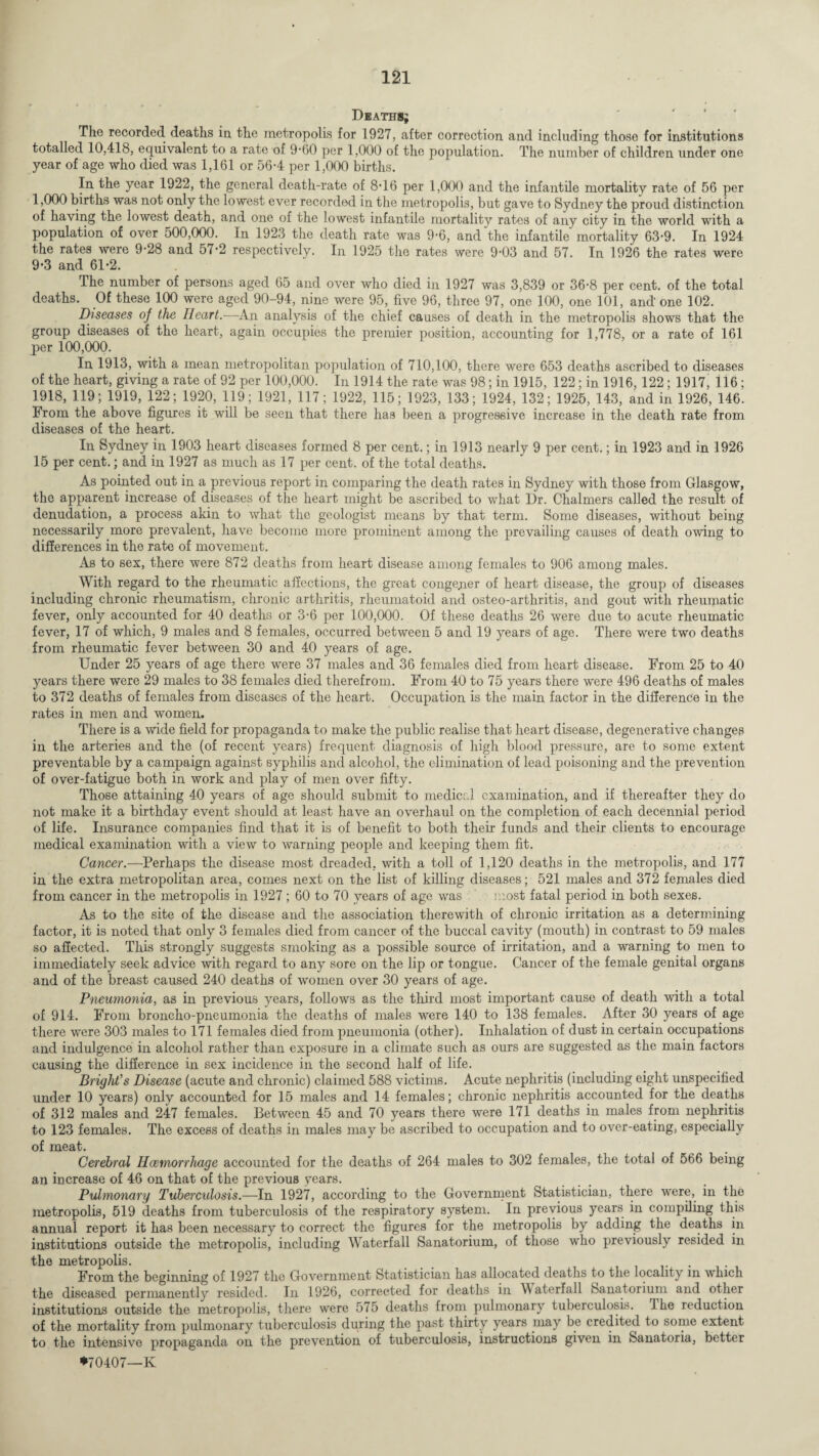 Deaths; The recorded deaths in the metropolis for 1927, after correction and including those for institutions totalled 10,418, equivalent to a rate of 9*60 per 1,000 of the population. The number of children under one year of age who died was 1,161 or 56-4 per 1,000 births. In the year 1922, the general death-rate of 8’16 per 1,000 and the infantile mortality rate of 56 per 1,000 births was not only the lowest ever recorded in the metropolis, but gave to Sydney the proud distinction of having the lowest death, and one of the lowest infantile mortalitv rates of <any city in the world with a population of over 500,000. In 1923 the death rate was 9’6, and the infantile mortality 63’9. In 1924 the rates were 9-28 and 57-2 respectively. In 1925 the rates were 9-03 and 57. In 1926 the rates were 9*3 and 61*2. The number of persons aged 65 and over who died in 1927 was 3,839 or 36-8 per cent, of the total deaths. Of these 100 were aged 90-94, nine were 95, five 96, three 97, one 100, one 101, and one 102. Diseases of the Heart.—-An analysis of the chief causes of death in the metropolis shows that the group diseases of the heart, again occupies the premier position, accounting for 1,778, or a rate of 161 per 100,000. In 1913, with a mean metropolitan population of 710,100, there were 653 deaths ascribed to diseases of the heart, giving a rate of 92 per 100,000. In 1914 the rate was 98; in 1915, 122; in 1916, 122; 1917, 116 ; 1918, 119; 1919, 122; 1920, 119; 1921, 117; 1922, 115; 1923, 133; 1924, 132; 1925, 143, and in 1926, 146. From the above figures it will be seen that there has been a progressive increase in the death rate from diseases of the heart. In Sydney in 1903 heart diseases formed 8 per cent.; in 1913 nearly 9 per cent.; in 1923 and in 1926 15 per cent.; and in 1927 as much as 17 per cent, of the total deaths. As pointed out in a previous report in coinparing the death rates in Sydney with those from Glasgow, the apparent increase of diseases of the heart might be ascribed to what Dr. Chalmers called the result of denudation, a process akin to what the geologist means by that term. Some diseases, without being necessarily more prevalent, have become more prominent among the prevailing causes of death owing to differences in the rate of movement. As to sex, there were 872 deaths from heart disease among females to 906 among males. With regard to the rheumatic affections, the great congener of heart disease, the group of diseases including chronic rheumatism, chronic arthritis, rheumatoid and osteo-arthritis, and gout with rheumatic fever, only accounted for 40 deaths or 3-6 per 100,000. Of these deaths 26 were due to acute rheumatic fever, 17 of which, 9 males and 8 females, occurred between 5 and 19 years of age. There were two deaths from rheumatic fever between 30 and 40 years of age. Under 25 years of age there were 37 males and 36 females died from heart disease. From 25 to 40 years there were 29 males to 38 females died therefrom. From 40 to 75 years there were 496 deaths of males to 372 deaths of females from diseases of the heart. Occupation is the main factor in the difference in the rates in men and women. There is a wide field for propaganda to make the public realise that heart disease, degenerative changes in the arteries and the (of recent years) frequent diagnosis of high blood pressure, are to some extent preventable by a campaign against syphilis and alcohol, the elimination of lead poisoning and the prevention of over-fatigue both in work and play of men over fifty. Those attaining 40 years of age should submit to medical examination, and if thereafter they do not make it a birthday event should at least have an overhaul on the completion of each decennial period of life. Insurance companies find that it is of benefit to both their funds and their clients to encourage medical examination with a view to warning people and keeping them fit. Cancer.—Perhaps the disease most dreaded, with a toll of 1,120 deaths in the metropolis, and 177 in the extra metropolitan area, comes next on the list of killing diseases; 521 males and 372 females died from cancer in the metropolis in 1927; 60 to 70 years of age was most fatal period in both sexes. As to the site of the disease and the association therewith of chronic irritation as a determining factor, it is noted that only 3 females died from cancer of the buccal cavity (mouth) in contrast to 59 males so affected. This strongly suggests smoking as a possible source of irritation, and a warning to men to immediately seek advice with regard to any sore on the lip or tongue. Cancer of the female genital organs and of the breast caused 240 deaths of women over 30 years of age. Pneumonia, as in previous years, follows as the third most important cause of death with a total of 914. From broncho-pneumonia the deaths of males were 140 to 138 females. After 30 years of age there were 303 males to 171 females died from pneumonia (other). Inhalation of dust in certain occupations and indulgence in alcohol rather than exposure in a climate such as ours are suggested as the main factors causing the difference in sex incidence in the second half of life. Bright’s Disease (acute and chronic) claimed 588 victims. Acute nephritis (including eight unspecified under 10 years) only accounted for 15 males and 14 females; chronic nephritis accounted for the deaths of 312 males and 247 females. Between 45 and 70 years there were 171 deaths in males from nephritis to 123 females. The excess of deaths in males may be ascribed to occupation and to over-eating, especially of meat. Cerebral Haemorrhage accounted for the deaths of 264 males to 302 females, the total of 566 being an increase of 46 on that of the previous years. Pulmonary Tuberculosis.—In 1927, according to the Government Statistician, there were, in the metropolis, 519 deaths from tuberculosis of the respiratory system. In previous years in compiling this annual report it has been necessary to correct the figures for the metropolis by adding the deaths in institutions outside the metropolis, including Waterfall Sanatorium, of those who previously resided in the metropolis. .... From the beginning of 1927 the Government Statistician has allocated deaths to the locality in which the diseased permanently resided. In 1926, corrected for deaths in Waterfall Sanatorium and other institutions outside the metropolis, there were 575 deaths from pulmonary tuberculosis. Ihe reduction of the mortality from pulmonary tuberculosis during the past thirty years may be credited to some extent to the intensive propaganda on the prevention of tuberculosis, instructions given in Sanatoria, better *70407—Iv
