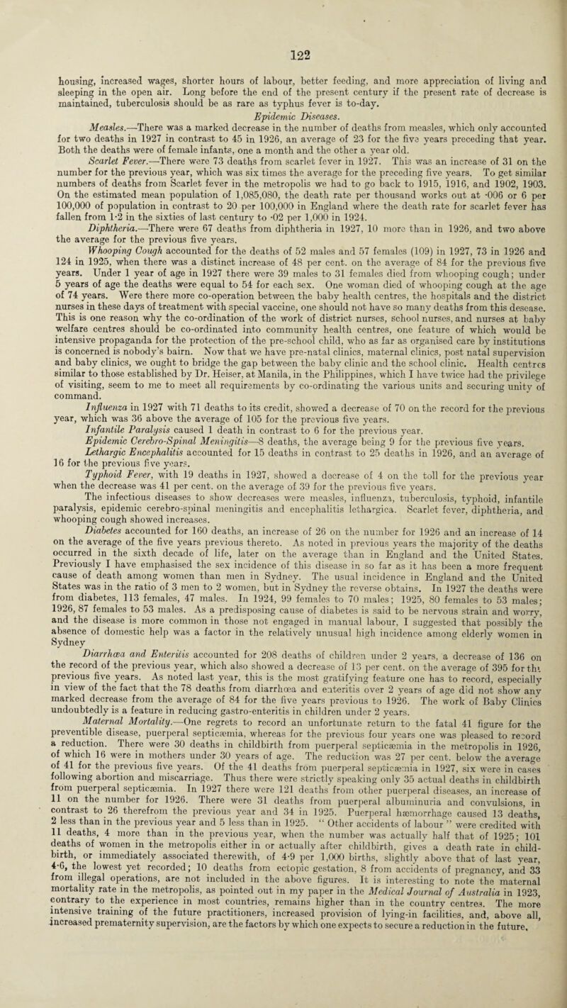 housing, increased wages, shorter hours of labour, better feeding, and more appreciation of living and sleeping in the open air. Long before the end of the present century if the present rate of decrease is maintained, tuberculosis should be as rare as typhus fever is to-day. Epidemic Diseases. Measles.—There was a marked decrease in the number of deaths from measles, which only accounted for two deaths in 1927 in contrast to 45 in 1926, an average of 23 for the five years preceding that year. Both the deaths were of female infants, one a month and the other a year old. Scarlet Fever.—There were 73 deaths from scarlet fever in 1927. This was an increase of 31 on the number for the previous year, which was six times the average for the preceding five years. To get similar numbers of deaths from Scarlet fever in the metropolis we had to go back to 1915, *1916, and 1902, 1903. On the estimated mean population of 1,085,080, the death rate per thousand works out at -006 or 6 per 100,000 of population in contrast to 20 per 100,000 in England where the death rate for scarlet fever has fallen from 1-2 in the sixties of last century to -02 per 1,000 in 1924. Diphtheria.—-There were 67 deaths from diphtheria in 1927, 10 more than in 1926, and two above the average for the previous five years. Whooping Gough accounted for the deaths of 52 males and 57 females (109) in 1927, 73 in 1926 and 124 in 1925, when there was a distinct increase of 48 per cent, on the average of 84 for the previous five years. Under 1 year of age in 1927 there were 39 males to 31 females died from whooping cough; under 5 years of age the deaths were equal to 54 for each sex. One woman died of whooping cough at the age of 74 years. Were there more co-operation between the baby health centres, the hospitals and the district nurses in these days of treatment with special vaccine, one should not have so many deaths from this desease. This is one reason why the co-ordination of the work of district nurses, school nurses, and nurses at baby welfare centres should be co-ordinated into community health centres, one feature of which would be intensive propaganda for the protection of the pre-school child, who as far as organised care by institutions is concerned is nobody’s bairn. Now that we have pre-natal clinics, maternal clinics, post natal supervision and baby clinics, we ought to bridge the gap between the baby clinic and the school clinic. Health centres similar to those established by Dr. Heiser, at Manila, in the Philippines, which I have twice had the privilege of visiting, seem to me to meet all requirements by co-ordinating the various units and securing unity of command. Influenza in 1927 with 71 deaths to its credit, showed a decrease of 70 on the record for the previous year, which was 36 above the average of 105 for the previous five years. Infantile Paralysis caused 1 death in contrast to 6 for the previous year. Epidemic Cerehro-Spinal Meningitis—8 deaths, the average being 9 for the previous five years. Lethargic Encephalitis accounted for 15 deaths in contrast to 25 deaths in 1926, and an average of 16 for the previous five years. Typhoid Fever, with 19 deaths in 1927, showed a decrease of 4 on the toll for the previous year when the decrease was 41 per cent, on the average of 39 for the previous five years. The infectious diseases to show decreases were measles, influenza, tuberculosis, typhoid, infantile paralysis, epidemic cerebro-spinal meningitis and encephalitis lethargica. Scarlet fever, diphtheria, and whooping cough showed increases. Diabetes accounted for 160 deaths, an increase of 26 on the number for 1926 and an increase of 14 on the average of the five years previous thereto. As noted in previous years the majority of the deaths occurred in the sixth decade of life, later on the average than in England and the United States. Previously I have emphasised the sex incidence of this disease in so far as it has been a more frequent cause of death among women than men in Sydney. The usual incidence in England and the United States was in the ratio of 3 men to 2 women, but in Sydney the reverse obtains. In 1927 the deaths were from diabetes, 113 females, 47 males. In 1924, 99 females to 70 males; 1925, 80 females to 53 males; 1926, 87 females to 53 males. As a predisposing cause of diabetes is said to be nervous strain and worry, and the disease is more common in those not engaged in manual labour, I suggested that possibly the absence of domestic help was a factor in the relatively unusual high incidence among elderly women in Sydney Diarrhoea and Enteritis accounted for 208 deaths of children under 2 years, a decrease of 136 on the record of the previous year, which also showed a decrease of 13 per cent, on the average of 395 forthi previous five years. As noted last year, this is the most gratifying feature one has to record, especially in view of the fact that the 78 deaths from diarrhoea and enteritis over 2 years of age did not show any marked decrease from the average of 84 for the five years previous to 1926. The work of Baby Clinics undoubtedly is a feature in reducing gastro-enteritis in children under 2 years. Maternal Mortality— One regrets to record an unfortunate return to the fatal 41 figure for the preventive disease, puerperal septicaemia, whereas for the previous four years one was pleased to record a reduction. There were 30 deaths in childbirth from puerperal septicaemia in the metropolis in 1926, of which 16 were in mothers under 30 years of age. The reduction was 27 per cent, below the average of 41 for the previous five years. Of the 41 deaths from puerperal septicaemia in 1927, six were in cases following abortion and miscarriage. Thus there were strictly speaking only 35 actual deaths in childbirth from puerperal septicaemia. In 1927 there were 121 deaths from other puerperal diseases, an increase of 11 on the number for 1926. There were 31 deaths from puerperal albuminuria and convulsions, in contrast to 26 therefrom the previous year and 34 in 1925. Puerperal hmmorrhage caused 13 deaths, 2 less than in the previous year and 5 less than in 1925. “ Other accidents of labour ” were credited with 11 deaths, 4 more than in the previous year, when the number was actually half that of 1925; 101 deaths of women in the metropolis either in or actually after childbirth, gives a death rate in child¬ birth, or immediately associated therewith, of 4-9 per 1,000 births, slightly above that of last year, 4-6, the lowest yet recorded; 10 deaths from ectopic gestation, 8 from accidents of pregnancy, and 33 from illegal operations, are not included in the above figures. It is interesting to note the maternal mortality rate in the metropolis, as pointed out in my paper in the Medical Journal of Australia in 1923, contrary to the experience in most countries, remains higher than in the country centres. The more intensive training of the future practitioners, increased provision of lying-in facilities, and, above all, .increased prematernity supervision, are the factors by which one expects to secure a reduction in the future.